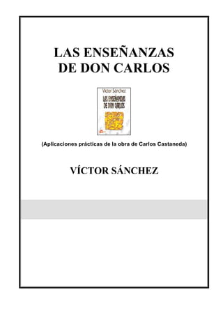 LAS ENSEÑANZAS
    DE DON CARLOS




(Aplicaciones prácticas de la obra de Carlos Castaneda)




          VÍCTOR SÁNCHEZ
 