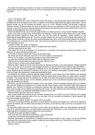-No. Nada más tienes que esperar. A lo mejor te olvidas de todo el asunto después de un tiempo. Te cansas
rápidamente. Anoche estabas a punto de irte a tu casa apenas se te puso difícil. Mescalito pide una intención
muy seria.
II
Lunes, 7 de agosto, 1961
Llegué a la casa de don Juan en Arizona la noche del viernes, a eso de las siete. Otros cinco indios estaban
sentados con él en el zaguán de su casa. Lo saludé y tomé asiento esperando que alguien dijera algo. Tras un
silencio formal, uno de los hombres se levantó, vino a mí y dijo: "Buenas noches." Me levanté y respondí:
"Buenas noches". Entonces todos los otros se pusieron de pie y se acercaron y todos murmuramos "buenas
noches" y nos dimos la mano, tocando apenas las puntas de los dedos del otro o bien sosteniendo la mano un
instante y luego dejándola caer con brusquedad.
Todos nos sentamos de nuevo. Parecían algo tímidos: sin saber qué decir, aunque todos hablaban español.
Como a las siete y media, todos se levantaron de repente y fueron hacia la parte trasera de la casa. Nadie
había pronunciado palabra en largo rato. Don Juan me hizo seña de seguirlos y todos subimos en una
camioneta de carga estacionada allí. Yo iba en la parte trasera, con don Juan y dos hombres más jóvenes. No
había cojines ni bancas y el piso de metal resultó dolorosamente duro, sobre todo cuando dejamos la carretera
y nos metimos por un camino de tierra. Don Juan susurró que íbamos a la casa de un amigo suyo, quien tenía
siete mescalitos para mí.
-¿Usted no tiene, don Juan? -le pregunté.
-sí, pero no te los puedo ofrecer. Verás: otra gente tiene que hacerlo.
-¿Puede usted decirme por qué?
-A lo mejor "él" no te ve con agrado y no le caes bien, y entonces nunca podrás conocerlo con afecto, como
debe ser, y nuestra amistad quedará rota.
-¿Por qué no iba yo a caerle bien? Nunca le he hecho nada.
-No tienes que hacer nada para caer bien o mal. O te acepta o te tira de lado.
-Pero si no me acepta, ¿hay algo que pueda yo hacer para caerle bien?
Los otros dos hombres parecieron haber oído mi pregunta y rieron.
-¡No! No se me ocurre nada que pueda uno hacer -dijo don Juan.
Volvió la cara a un lado y ya no pude hablarle.
Debimos haber viajado al menos una hora antes de detenernos frente a una casa pequeña. Estaba bastante
oscuro, y una vez que el conductor hubo apagado los faros, yo apenas discernía el contorno vago del edificio.
Un mujer joven, mexicana a juzgar por la inflexión de su voz, le gritaba a un perro para hacerlo cesar sus la-
dridos. Bajamos de la camioneta y entramos en la casa. Los hombres murmuraban "buenas noches" al pasar
junto a la mujer. Ella respondía y continuaba gritándole al perro.
La habitación era amplia y contenía pilas de objetos diversos. La luz opaca de un foco eléctrico muy pequeño
hacia la escena bastante lóbrega. Reclinadas contra la pared había varias sillas con patas rotas y asientos
hundidos. Tres de los hombres se instalaron en un sofá, el mueble más grande del aposento. Era muy viejo y
se había vencido hasta el piso; a la luz indistinta, parecía rojo y sucio. Los demás ocupamos sillas. Estuvimos
largo rato sentados en silencio.
De pronto, uno de los hombres se levantó y fue a otro cuarto. Tendría cincuenta y tantos años; era moreno,
alto y fornido. Regresó al momento con un frasco de café. Quitó la tapa y me lo dio; dentro había siete cosas de
aspecto raro. Variaban en tamaño y consistencia. Algunas eran casi redondas, otras alargadas. Se sentían al
tacto como la pulpa de la castaña o la superficie del corcho. Su color pardusco las hacia semejar cáscaras de
nuez duras y secas. Las manipulé, frotándolas durante un buen rato.
-Esto se masca -dijo don Juan en un susurro.
Sólo cuando habló me di cuenta de que se había sentado junto a mí. Miré a los otros hombres, pero ninguno
me miraba; estaban hablando entre sí en voz muy baja. Fue un momento de indecisión y temor agudos. Me
sentí casi incapaz de dominarme,
-Tengo que ir al retrete -le dije-. Voy afuera a dar una vuelta.
Don Juan me entregó el frasco de café y yo puse dentro los botones de peyote. Iba a salir de la habitación
cuando el hombre que me había dado el frasco se levantó, se me acercó y dijo que tenía un excusado en el
otro cuarto.
El excusado estaba casi contra la puerta. Junto a ésta, casi tocándolo, había una cama grande que llenaba
más de la mitad del aposento. La mujer estaba durmiendo allí. Permanecí un rato inmóvil junto a la puerta;
luego regresé a la habitación donde estaban los otros hombres.
El dueño de la casa me habló en inglés:
-Don Juan dice que usted es de Sudamérica. ¿Hay mescal allí?
Le dije que nunca había oído siquiera hablar de él.
Parecían interesados en Sudamérica y hablamos de los indios durante un rato. Luego, uno de los hombres
me preguntó por qué quería comer peyote. Le dije que quería saber cómo era. Todos rieron con timidez.
Don Juan me urgió suavemente:
-Masca, masca.
10
 
