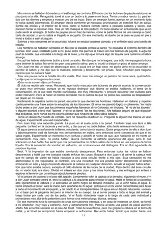 Mis manos se hallaban húmedas y mi estómago se contraía. El frasco con los botones de peyote estaba en el
piso junto a la silla. Me agaché, tomé al azar un botón y lo puse en mi boca. Tenía un sabor rancio. Lo partí en
dos con los dientes y empecé a mascar uno de los trozo. Sentí un amargor fuerte, acerbo; en un momento toda
mi boca quedó adormecida. El amargor crecía conforme yo mascaba, provocando un increíble fluir de saliva.
Sentía las encías y el interior de la boca como si hubiera comido carne o pescado salados y secos, que
parecen forzar a masticar más. Tras un rato masqué el otro pedazo; mi boca estaba tan entumecida que ya no
pude sentir el amargor. El botón de peyote era un haz de hebras, como la parte fibrosa de una naranja o como
caña de azúcar, y yo no sabía si tragarlo o escupirlo. En ese momento, el dueño de la casa se puso en pie e
invitó a todos a salir al zaguán.
Salimos y nos sentamos en la oscuridad. Afuera se estaba bastante cómodo, y el anfitrión sacó una botella de
tequila.
Los hombres se hallaban sentados en fila con la espalda contra la pared. Yo ocupaba el extremo derecho de
la línea. Don Juan, instalado junto a mí, puso entre mis piernas el frasco con los botones de peyote. Luego me
pasó la botella, que circulaba a lo largo de la línea, y me dijo que tomara algo de tequila para quitarme el sabor
amargo.
Escupí las hebras del primer botón y tomé un sorbo. Me dijo que no lo tragara, que sólo me enjuagara la boca
para detener la saliva. No sirvió de gran cosa para la saliva, pero sí ayudó a disipar un poco el sabor amargo.
Don Juan me dio un trozo de albaricoque seco, o quizá era un higo seco -no podía verlo en la oscuridad, ni
percibir el sabor- y me dijo que lo mascara detenida y lentamente, sin prisas. Tuve dificultad para tragarlo;
parecía que no quisiera bajar.
Tras una pausa corta la botella dio otra vuelta. Don Juan me entregó un pedazo de carne seca, quebradiza.
Le dije que no tenía ganas de comer.
-Esto no es comer -dijo con firmeza.
El ciclo se repitió seis veces. Recuerdo que había mascado seis botones de peyote cuando la conversación
se puso muy animada; aunque yo no lograba distinguir qué idioma se estaba hablando, el tema de la
conversación, en la que todo mundo participaba, era muy interesante, y procuré escuchar con cuidado para
poder intervenir. Pero al hacer el intento de hablar me di cuenta de que no podía; las palabras se desplazaban
sin objeto en mi mente.
Reclinando la espalda contra la pared, escuché lo que decían los hombres. Hablaban en italiano y repetían
continuamente una frase sobre la estupidez de los tiburones. El tema me pareció lógico y coherente. Yo había
dicho antes a don Juan que los primeros españoles llamaron al río Colorado, en Arizona, "el río de los tizones",
y alguien escribió o leyó mal "tizones" y el río se llamó "de los tiburones". Me hallaba seguro de que discutían
esa anécdota, pero nunca se me ocurrió pensar que ninguno de ellos sabía italiano.
Tenía un deseo muy fuerte de vomitar, pero no recuerdo el acto en sí. Pregunté si alguien me traería un vaso
de agua. Experimenté una sed insoportable.
Don Juan trajo una cacerola grande. La puso en el suelo junto a la pared. También trajo una taza o lata
pequeña. La llenó en la cacerola y me la dio, y dijo que yo no podía beber: sólo debía refrescarme la boca.
El agua parecía extrañamente brillante, reluciente, como barniz espeso, Quise preguntarle de ello a don Juan
y laboriosamente traté de formular mis pensamientos en inglés, pero entonces tomé conciencia de que él no
sabía inglés. Experimenté un momento muy confuso y advertí el hecho de que, aun habiendo en mi mente un
pensamiento muy claro, no podía hablar. Quería comentar la extraña apariencia del agua, pero lo que
sobrevino no fue habla; fue sentir que mis pensamientos no dichos salían de mi boca en una especie de forma
líquida. Era la sensación de vomitar sin esfuerzo, sin contracciones del diafragma. Era un fluir agradable de
palabras líquidas.
Bebí. Y la impresión de que estaba vomitando desapareció. Para entonces todos los ruidos se habían
desvanecido y hallé que me costaba trabajo enfocar las cosas. Busqué a don Juan y al volver la cabeza noté
que mi campo de visión se había reducido a una zona circular frente a mis ojos. Esta sensación no me
atemorizaba ni me inquietaba; al contrario, era una novedad: me era posible barrer literalmente el terreno
enfocando un sitio y luego moviendo despacio la cabeza en cualquier dirección. Al salir al zaguán había adver-
tido que todo estaba oscuro, excepto el brillo distante de las luces de la ciudad. Pero dentro del área circular
de; ni visión todo era claro. Olvidé mi interés en don Juan y los otros hombres, y me entregué por entero a
explorar el terreno con un enfoque absolutamente preciso.
Vi la juntura de la pared y el piso del zaguán. Lentamente volví la cabeza a la derecha, siguiendo el muro, y vi
a don Juan sentado contra él. Moví la cabeza a la izquierda para enfocar el agua. Hallé el fondo de la cacerola;
alcé ligeramente la cabeza y vi acercarse un perro negro de tamaño mediano. Lo vi venir hacia el agua. El
perro empezó a beber. Alcé la mano para apartarlo de mi agua; enfoqué en él mi visión concentrada para llevar
a cabo el movimiento de empujarlo, y de pronto lo vi transparentarse. El agua era un líquido reluciente, viscoso.
La vi bajar por la garganta del perro al interior de su cuerpo. La vi correr pareja a todo lo largo del animal y
luego brotar por cada uno de los pelos. Vi el fluido iridiscente viajar a lo largo de cada pelo individual y
proyectarse más allá de la pelambre para formar una melena larga, blanca, sedosa.
En ese momento tuve la sensación de unas convulsiones intensas, y en cosa de instantes un túnel. se formó
a mi alrededor, muy bajo y estrecho, duro y extrañamente frío. Parecía al tacto una pared de papel aluminio
sólido. Me encontré sentado en el piso del túnel. Traté de levantarme, pero me golpeé la cabeza en el techo de
metal, y el túnel se comprimió hasta empezar a sofocarme. Recuerdo haber tenido que reptar hacia una
11
 