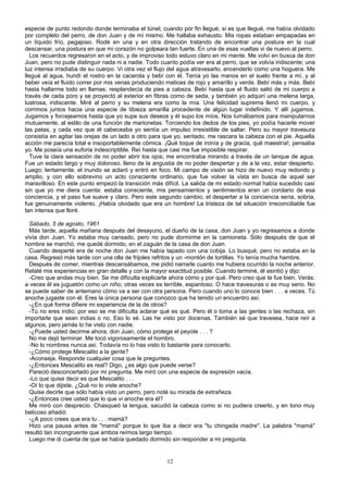 especie de punto redondo donde terminaba el túnel; cuando por fin llegué, si es que llegué, me había olvidado
por completo del perro, de don Juan y de mí mismo. Me hallaba exhausto. Mis ropas estaban empapadas en
un líquido frío, pegajoso. Rodé en una y en otra dirección tratando de encontrar una postura en la cual
descansar, una postura en que mi corazón no golpeara tan fuerte. En una de esas vueltas vi de nuevo al perro.
Los recuerdos regresaron en el acto, y de improviso todo estuvo claro en mi mente. Me volví en busca de don
Juan, pero no pude distinguir nada ni a nadie. Todo cuanto podía ver era al perro, que se volvía iridiscente; una
luz intensa irradiaba de su cuerpo. Vi otra vez el flujo del agua atravesarlo, encenderlo como una hoguera. Me
llegué al agua, hundí el rostro en la cacerola y bebí con él. Tenía yo las manos en el suelo frente a mí, y al
beber veía el fluido correr por mis venas produciendo matices de rojo y amarillo y verde. Bebí más y más. Bebí
hasta hallarme todo en llamas; resplandecía de pies a cabeza. Bebí hasta que el fluido salió de mi cuerpo a
través de cada poro y se proyectó al exterior en fibras como de seda, y también yo adquirí una melena larga,
lustrosa, iridiscente. Miré al perro y su melena era como la mía. Una felicidad suprema llenó mi cuerpo, y
corrimos juntos hacia una especie de tibieza amarilla procedente de algún lugar indefinido. Y allí jugamos.
Jugamos y forcejeamos hasta que yo supe sus deseos y él supo los míos. Nos turnábamos para manipularnos
mutuamente, al estilo de una función de marionetas. Torciendo los dedos de los pies, yo podía hacerle mover
las patas, y cada vez que él cabeceaba yo sentía un impulso irresistible de saltar. Pero su mayor travesura
consistía en agitar las orejas de un lado a otro para que yo, sentado, me rascara la cabeza con el pie. Aquella
acción me parecía total e insoportablemente cómica. ¡Qué toque de ironía y de gracia, qué maestría!, pensaba
yo. Me poseía una euforia indescriptible. Reí hasta que casi me fue imposible respirar.
Tuve la clara sensación de no poder abrir los ojos; me encontraba mirando a través de un tanque de agua.
Fue un estado largo y muy doloroso, lleno de la angustia de no poder despertar y de a la vez, estar despierto.
Luego; lentamente, el inundo se aclaró y entró en foco. Mi campo de visión se hizo de nuevo muy redondo y
amplio, y con ello sobrevino un acto consciente ordinario, que fue volver la vista en busca de aquel ser
maravilloso. En este punto empezó la transición más difícil. La salida de mi estado normal había sucedido casi
sin que yo me diera cuenta: estaba consciente, mis pensamientos y sentimientos eran un corolario de esa
conciencia, y el paso fue suave y claro. Pero este segundo cambio, el despertar a la conciencia seria, sobria,
fue genuinamente violento. ¡Había olvidado que era un hombre! La tristeza de tal situación irreconciliable fue
tan intensa que lloré.
Sábado, 5 de agosto, 1961
Más tarde, aquella mañana después del desayuno, el dueño de la casa, don Juan y yo regresamos a donde
vivía don Juan. Yo estaba muy cansado, pero no pude dormirme en la camioneta. Sólo después de que el
hombre se marchó, me quedé dormido, en el zaguán de la casa de don Juan.
Cuando desperté era de noche don Juan me había tapado con una cobija. Lo busqué, pero no estaba en la
casa. Regresó más tarde con una olla de frijoles refritos y un -montón de tortillas. Yo tenía mucha hambre.
Después de comer, mientras descansábamos, me pidió narrarle cuanto me hubiera ocurrido la noche anterior.
Relaté mis experiencias en gran detalle y con la mayor exactitud posible. Cuando terminé, él asintió y dijo:
-Creo que andas muy bien. Se me dificulta explicarte ahora cómo y por qué. Pero creo que te fue bien. Verás:
a veces él es juguetón como un niño; otras veces es terrible, espantoso. O hace travesuras o es muy serio. No
se puede saber de antemano cómo va a ser con otra persona. Pero cuando uno lo conoce bien . . . a veces. Tú
anoche jugaste con él. Eres la única persona que conozco que ha tenido un encuentro así.
-¿En qué forma difiere mi experiencia de la de otros?
-Tú no eres indio; por eso se me dificulta aclarar qué es qué. Pero él o toma a las gentes o las rechaza, sin
importarle que sean indias o no. Eso lo sé. Las he visto por docenas. También sé que travesea, hace reír a
algunos, pero jamás lo he visto con nadie.
-¿Puede usted decirme ahora, don Juan, cómo protege el peyote . . . ?
No me dejó terminar. Me tocó vigorosamente el hombro.
-No lo nombres nunca así. Todavía no lo has visto lo bastante para conocerlo.
-¿Cómo protege Mescalito a la gente?
-Aconseja. Responde cualquier cosa que le preguntes.
-¿Entonces Mescalito es real? Digo, ¿es algo que puede verse?
Pareció desconcertado por mi pregunta. Me miró con una especie de expresión vacía.
-Lo que quise decir es que Mescalito . . .
-Oí lo que dijiste, ¿Qué no lo viste anoche?
Quise decirle que sólo había visto un perro, pero noté su mirada de extrañeza.
-¿Entonces cree usted que lo que vi anoche era él?
Me miró con desprecio. Chasqueó la lengua, sacudió la cabeza como si no pudiera creerlo, y en tono muy
belicoso añadió:
-¿A poco crees que era tu . . . mamá?
Hizo una pausa antes de "mamá" porque lo que iba a decir era "tu chingada madre". La palabra "mamá"
resultó tan incongruente que ambos reímos largo tiempo.
Luego me di cuenta de que se había quedado dormido sin responder a mi pregunta.
12
 