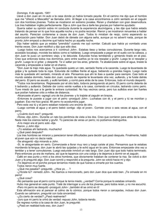 Domingo, 6 de agosto, 1961
Llevé a don Juan en mi auto a la casa donde yo había tomado peyote. En el camino me dijo que el hombre
que me "ofreció a Mescalito" se llamaba John. Al llegar a la casa encontramos a John sentado en el zaguán
con dos hombres jóvenes. Todos se mostraron en extremo joviales. Reían y charlaban con gran desenvoltura.
Los tres hablaban inglés perfectamente. Dije a John que iba a darle las gracias por haberme ayudado:
Quería saber su opinión sobre mi conducta durante la experiencia alucinógena, y les dije que había estado
tratando de pensar en lo que hice aquella noche y no podía recordar. Rieron y se mostraron renuentes a hablar
del asunto. Parecían contenerse a causa de don Juan. Todos lo miraban de reojo, como esperando su
autorización para hablar. Don Juan debió de dársela con alguna seña, aunque yo no advertí nada, porque de
pronto John empezó a decirme qué había hecho yo aquella noche.
Dijo haber sabido que yo estaba "prendido" cuando me oyó vomitar. Calculó que había yo vomitado unas
treinta veces. Don Juan rectificó y dijo que sólo diez.
-Luego todos nos acercamos a ti -continuó John-. Estabas tieso y tenlas convulsiones. Durante largo rato,
acostado bocabajo, moviste los labios como si hablaras. Luego empezaste a pegar en el suelo con la cabeza, y
don Juan te puso un sombrero viejo, y te detuviste. Estuviste horas temblando y gimiendo tirado en el piso.
Creo que entonces todos nos dormimos, pero entre sueños yo te oía resoplar y gruñir. Luego te oí resoplar y
gruñir. Luego te oí gritar, y desperté. Te vi saltar por los aires, gritando. Te abalanzaste sobre el agua, tiraste la
cacerola y empezaste a nadar en el charco.
"Don Juan te trajo más agua. Te quedaste quieto un rato, sentado frente a la cacerola. Luego te levantaste de
golpe y te quitaste toda la ropa. Estuviste de rodillas frente al agua, bebiendo a grandes tragos. Luego nada
más te quedaste ahí sentado, mirando el aire. Pensamos que ahí te ibas a quedar para siempre. Casi todo el
mundo estaba dormido, hasta don Juan, cuando de repente te levantaste otra vez, aullando, y te fuiste detrás
del perro. El perro se asustó, y aulló también, y corrió para atrás de la casa. Entonces, todo el mundo despertó.
"Todos nos levantamos. Regresaste por el otro lado, todavía persiguiendo al perro. El perro corría delante de
ti ladrando y aullando. Debiste dar como veinte vueltas a la casa, corriendo en círculos, ladrando como perro.
Tuve miedo de que a la gente le entrara curiosidad. No hay vecinos cerca, pero tus aullidos eran tan fuertes
que podían haberse oído a millas de distancia.
-Alcanzaste al perro -agregó uno de los jóvenes- y lo trajiste al zaguán en brazos.
-Entonces te pusiste a jugar con el perro -prosiguió John-. Luchabas con él, y el perro y tú se mordían y
jugaban. Eso me hizo gracia. Mi perro no acostumbra jugar.
Pero esta vez tú y el perro estaban rodando uno encima de otro.
-Luego corriste al agua y el perro bebió contigo -dijo el joven-. Corriste cinco o seis veces al agua, con el
perro.
-¿Cuánto duró eso? -pregunté.
-Horas -dijo John-. Durante un rato los perdimos de vista a los dos. Creo que corrieron para atrás de la casa.
Nada más los oíamos ladrar y gruñir. Tú parecías de veras un perro; no podíamos distinguirlos.
-A lo mejor era el perro solo -dije.
Rieron, y John dijo:
-¡Tú estabas ahí ladrando, muchacho!
-¿Qué pasó después?
Los tres hombres se miraron y parecieron tener dificultades para decidir qué pasó después. Finalmente, habló
el joven que aún no decía nada.
-Se atragantó -dijo mirando a John.
-Sí, te atragantaste en serio. Comenzaste a llorar muy raro y luego caíste al piso. Pensamos que te estabas
mordiendo la lengua, don Juan te abrió las quijadas y te echó agua en la cara. Entonces empezaste otra vez a
temblar y a tener convulsiones. Luego estuviste inmóvil un rato largo. Don Juan dijo que todo había terminado.
Para entonces ya era de mañana, así que te tapamos con una cobija y te dejamos a dormir en el zaguán.
Calló en ese punto y miró a los otros hombres, que obviamente trataban de contener la risa. Se volvió a don
Juan y le preguntó algo. Don Juan sonrió y respondió a la pregunta. John se volvió hacia mí y dijo:
-Te dejamos en el porche porque teníamos miedo de que fueras a orinarte por los cuartos.
Todos rieron muy fuerte.
-¿Qué me pasaba? -pregunté-. ¿Hice yo. . . ?
-¿Hiciste tú? -remedó John-. No íbamos a mencionarlo, pero don Juan dice que está bien. ¡Te orinaste en mi
perro!
-¿Qué cosa?
-No pensarás que el perro corría porque te tenía miedo, ¿verdad? Corría porque lo estabas orinando.
Hubo risa general en este punto. Traté de interrogar a uno de los jóvenes, pero todos reían, y no me escuchó.
-Pero mi perro se desquitó -prosiguió John-: ¡también él se orinó en ti!
Esta afirmación era al parecer el colmo de lo cómico, porque todos rieron a carcajadas, incluso don Juan.
Cuando se calmaron, pregunté con toda sinceridad:
-¿Es cierto de verdad? ¿Pasó realmente?
-Juro que mi perro te orinó de verdad -repuso John, todavía riendo.
De regreso rumbo a la casa de don Juan, le pregunté:
-¿Pasó en realidad todo eso, don Juan?
13
 