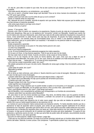 -Sí -dijo él-, pero ellos no saben lo que viste. No se dan cuenta de que estabas jugando con "él". Por eso no
te molesté.
-Pero este asunto del perro y yo orinándonos, ¿es verdad?
-¡No era un perro! ¿Cuántas veces tengo que decírtelo? Esa es la única manera de entenderlo. ¡La única!
Fue "él" quien jugó contigo.
-¿Sabía usted que todo esto ocurrió antes de que yo se lo contara?
Vaciló un instante antes de responder.
-No; después de que lo contaste, recordé el aspecto raro que tenías. Nada más supuse que te estaba yendo
muy bien porque no parecías asustado.
-¿De veras jugó el perro conmigo como dicen?
-¡Carajo! ¡No era un perro!
Jueves, 17 de agosto, 1961
Expuse a don Juan mi sentir con respecto a la experiencia. Desde el punto de vista de mi propuesto trabajo,
había sido desastrosa. Dije que no me apetecía otro "encuentro" similar con Mescalito. Acepté que cuanto me
ocurrió había sido más que interesante, pero añadí que nada de ello podía realmente impulsarme a buscarlo de
nuevo. Creía seriamente no estar hecho para ese tipo de empresas. El peyote me había producido, como
reacción posterior, una extraña clase de incomodidad física. Era un miedo o una desdicha indefinidos; una
cierta melancolía, que yo no podía definir con exactitud. Y tal estado no me parecía noble en modo alguno.
Don Juan rió y dijo:
-Estás empezando a aprender.
-Este tipo de aprendizaje no es para mí. No estoy hecho para él, don Juan.
-Tú eres muy exagerado.
-Esta no es ninguna exageración.
-Lo es. El único problema es que solamente exageras los malos aspectos.
-En lo que a mí toca, no hay buenos aspectos. Todo lo que sé es que me da miedo.
-No hay nada malo en tener miedo. Cuando uno teme, ve las cosas en forma distinta.
-Pero a mi no me importa ver las cosas en forma distinta, don Juan. Creo que voy a dejar en paz el
aprendizaje sobre Mescalito. No puedo con él, don Juan, Esta es en realidad una mala situación para mi.
-Claro que es mala . . . hasta para mi. Tú no eres el único sorprendido.
-¿Por qué iba a estar sorprendido usted, don Juan?
-He estado pensando en lo que vi la otra noche. Mescalito de veras jugó contigo. Eso me extrañó, porque fue
una señal,
-¿Qué clase de señal, don Juan?
-Mescalito te señaló.
-¿Para qué?
-No lo tenía yo claro entonces, pero ahora sí. Quería decirme que tú eras el escogido. Mescalito te señaló y
con eso me dijo que tú eras el escogido.
-¿Quiere usted decir que me escogió entre otros para alguna tarea, o algo así?
-No. Quiero decir que Mescalito me dijo que tú podías ser el hombre que busco.
-¿Cuándo se lo dijo, don Juan?
-Al jugar contigo me lo dijo. Eso te hace mi escogido.
-¿Qué significa ser el escogido?
-Tengo secretos. Tengo secretos que no podré revelar a nadie si no encuentro a mí escogido. La otra noche,
cuando te vi jugar con Mescalito, se me aclaró que eras tú. Pero no eres indio. ¡Qué extraño!
-Pero ¿qué significa para mí, don Juan? ¿Qué tengo que hacer?
-Me he decidido y voy a enseñarte los secretos que corresponden a un hombre de conocimiento.
-¿Quiere usted decir sus secretos sobre Mescalito?
-Sí, pero ésos no son los únicos secretos que tengo. Hay otros, de distinta clase, que me gustaría revelar a
alguien. Yo mismo tuve un maestro, mi benefactor, y también me convertí en su escogido al realizar cierta
hazaña. El me enseñó todo lo que sé.
Le pregunté de nuevo qué requeriría de mí este nuevo papel; dijo que sólo se trataba de aprender, en el
sentido de lo que yo había experimentado en las sesiones con él.
La manera en que la situación había evolucionado era bastante extraña. Yo había decidido decirle que iba a
abandonar la idea de aprender sobre el peyote, pero antes de que pudiera lograrlo realmente él me ofreció
enseñarme sus "secretos". Ignoraba qué quería decir con eso, pero sentía que esta vuelta súbita era muy seria.
Argumenté que no llenaba los requisitos para una tarea así, pues ésta requería una rara ciase de valor que yo
no poseía. Le dije que la inclinación de mi carácter era hablar de actos que otros realizaban. Yo quería oír sus
pareceres y opiniones acerca de todo. Le dije que sería feliz de poder estar allí sentado, escuchándolo durante
días enteros. Para mí, eso seria aprender.
Escuchó sin interrumpirme. Hablé mucho tiempo. Luego dijo:
-Todo eso es muy fácil de entender. El miedo es el primer enemigo natural que un hombre debe derrotar en el
camino del saber. Además, tú eres curioso. Eso compensa. Y aprenderás a pesar tuyo; ésa es la regla.
14
 