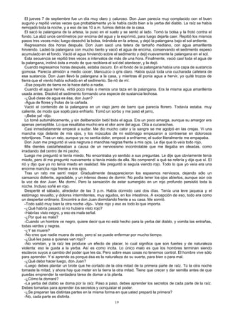 El jueves 7 de septiembre fue un día muy claro y caluroso. Don Juan parecía muy complacido con el buen
augurio y repitió varias veces que probablemente yo le había caído bien a la yerba del diablo. La raíz se había
remojado toda la noche, y a eso de las 10 a.m. fuimos detrás de la casa.
El sacó la palangana de la artesa, la puso en el suelo y se sentó al lado. Tomó la bolsa y la frotó contra el
fondo. La alzó unos centímetros por encima del agua y la exprimió, para luego dejarla caer. Repitió los mismos
pasos tres veces más; luego desechó la bolsa, tirándola en la artesa, y dejó la palangana bajo el sol ardiente.
Regresamos dos horas después. Don Juan sacó una tetera de tamaño mediano, con agua amarillenta
hirviendo. Ladeó la palangana con mucho tiento y vació el agua de encima, conservando el sedimento espeso
acumulado en el fondo. Vació el agua hirviendo sobre el sedimento y dejó nuevamente la palangana en el sol.
Esta secuencia se repitió tres veces a intervalos de más de una hora. Finalmente, vació casi toda el agua de
la palangana, inclinó ésta a modo de que recibiera el sol del atardecer, y la dejó.
Cuando regresamos horas después, estaba oscuro. En el fondo de la palangana había una capa de sustancia
gomosa. Parecía almidón a medio cocer, blancuzco o gris claro. Había quizá toda una cucharada cafetera de
esa sustancia. Don Juan llevó la palangana a la casa, y mientras él ponía agua a hervir, yo quité trozos de
tierra que el viento había echado en el sedimento. Se rió de mí.
-Ese poquito de tierra no le hace daño a nadie.
Cuando el agua hervía, virtió poco más o menos una taza en la palangana. Era la misma agua amarillenta
usada antes. Disolvió el sedimento formando una especie de sustancia lechosa.
-¿Qué clase de agua es ésa, don Juan?
-Agua de flores y frutas de la cañada.
Vació el contenido de la palangana en un viejo jarro de barro que parecía florero. Todavía estaba. muy
caliente, de modo que sopló para enfriarlo. Tomó un sorbo y me pasó el jarro,
-¡Bebe ya! -dijo.
Lo tomé automáticamente, y sin deliberación bebí toda el agua. Era un poco amarga, aunque su amargor era
apenas perceptible. Lo que resaltaba mucho era el olor acre del agua. Olía a cucarachas.
Casi inmediatamente empecé a sudar. Me dio mucho calor y la sangre se me agolpó en las orejas. Vi una
mancha roja delante de mis ojos, y los músculos de mi estómago empezaron a contraerse en dolorosos
retortijones. Tras un rato, aunque ya no sentía dolor, empecé a enfriarme; el sudor literalmente me empapaba.
Don Juan me preguntó si veía negrura o manchas negras frente a mis ojos. Le dije que lo veía todo rojo,
Mis dientes castañeteaban a causa de un nerviosismo incontrolable que me llegaba en oleadas, como
irradiando del centro de mi pecho.
Luego me preguntó si tenía miedo. No encontraba yo sentido a sus preguntas. Le dije que obviamente tenía
miedo, pero él me preguntó nuevamente si tenía miedo de ella. No comprendí a qué se refería y dije que sí. El
rió y dijo que yo no tenía miedo en realidad. Me preguntó si seguía viendo rojo. Todo lo que yo veía era una
enorme mancha roja frente a mis ojos.
Tras un rato me sentí mejor. Gradualmente desaparecieron los espasmos nerviosos, dejando sólo un
cansancio doliente, agradable, y un intenso deseo de dormir. No podía tener los ojos abiertos, aunque aún oía
la voz de don Juan. Me dormí. Pero la sensación de estar sumergido en un rojo profundo persistió toda la
noche. Incluso soñé en rojo.
Desperté el sábado, alrededor de las 3 p.m. Había dormido casi dos días. Tenía una leve jaqueca y el
estómago revuelto, y dolores intermitentes, muy agudos, en los intestinos. A excepción de eso, todo era como
un despertar ordinario. Encontré a don Juan dormitando frente a su casa. Me sonrió.
-Todo salió muy bien la otra noche -dijo-. Viste rojo y eso es todo lo que importa.
-¿Qué habría pasado si no hubiera visto rojo?
-Habrías visto negro, y eso es mala señal.
-¿Por qué es mala?
-Cuando un hombre ve negro, quiere decir que no está hecho para la yerba del diablo, y vomita las entrañas,
todas verdes y negras.
-¿Y se muere?
-No creo que nadie muera de esto, pero sí se puede enfermar por mucho tiempo.
-¿Qué les pasa a quienes ven rojo?
-No vomitan, y la raíz les produce un efecto de placer, lo cual significa que son fuertes y de naturaleza
violenta: eso le gusta a la yerba. Así es como incita. Lo único malo es que los hombres terminan siendo
esclavos suyos a cambio del poder que les da. Pero sobre esas cosas no tenemos control. El hombre vive sólo
para aprender. Y si aprende es porque ésa es la naturaleza de su suerte, para bien o para mal.
-¿Qué debo hacer luego, don Juan?
-Luego debes plantar un brote que he cortado de la otra mitad de la primera parte de raíz. Tú la otra noche
tomaste la mitad, y ahora hay que meter en la tierra la otra mitad. Tiene que crecer y dar semilla antes de que
puedas emprender la verdadera tarea de domar a la planta.
-¿Cómo la domaré?
-La yerba del diablo se doma por la raíz. Paso a paso, debes aprender los secretos de cada parte de la raíz.
Debes tomarlas para aprender los secretos y conquistar el poder.
-¿Se preparan las distintas partes en la misma forma en que usted preparó la primera?
-No, cada parte es distinta.
19
 