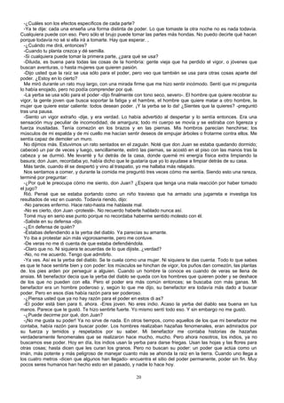 -¿Cuáles son los efectos específicos de cada parte?
-Ya te dije: cada una enseña una forma distinta de poder. Lo que tomaste la otra noche no es nada todavía.
Cualquiera puede con eso. Pero sólo el brujo puede tomar las partes más hondas. No puedo decirte qué hacen
porque todavía no sé si ella irá a tomarte. Hay que esperar. ,
-¿Cuándo me dirá, entonces?
-Cuando tu planta crezca y dé semilla.
-Si cualquiera puede tomar la primera parte, ¿para qué se usa?
-Diluida, es buena para todas las cosas de la hombría: gente vieja que ha perdido el vigor, o jóvenes que
buscan aventuras, o hasta mujeres que quieren pasión.
-Dijo usted que la raíz se usa sólo para el poder, pero veo que también se usa para otras cosas aparte del
poder. ¿Estoy en lo cierto?
Me miró durante un rato muy largo, con una mirada firme que me hizo sentir incómodo. Sentí que mi pregunta
lo había enojado, pero no podía comprender por qué.
-La yerba se usa sólo para el poder -dijo finalmente con tono seco, severo-. El hombre que quiere recobrar su
vigor, la gente joven que busca soportar la fatiga y el hambre, el hombre que quiere matar a otro hombre, la
mujer que quiere estar caliente: todos desean poder. ¡Y la yerba se lo da! ¿Sientes que la quieres? -preguntó
tras una pausa.
-Siento un vigor extraño -dije, y era verdad. Lo había advertido al despertar y lo sentía entonces. Era una
sensación muy peculiar de incomodidad, de amargura; todo mi cuerpo se movía y se estiraba con ligereza y
fuerza inusitadas. Tenía comezón en los brazos y en las piernas. Mis hombros parecían henchirse; los
músculos de mi espalda y de mi cuello me hacían sentir deseos de empujar árboles o frotarme contra ellos. Me
sentía capaz de demoler un muro.
No dijimos más. Estuvimos un rato sentados en el zaguán. Noté que don Juan se estaba quedando dormido;
cabeceó un par de veces y luego, sencillamente, estiró las piernas, se acostó en el piso con las manos tras la
cabeza y se durmió. Me levanté y fui detrás de la casa, donde quemé mi energía física extra limpiando la
basura; don Juan, recordaba yo, había dicho que le gustaría que yo lo ayudase a limpiar detrás de su casa.
Más tarde, cuando él se despertó y vino al traspatio, yo me hallaba más relajado.
Nos sentamos a comer, y durante la comida me preguntó tres veces cómo me sentía. Siendo esto una rareza,
terminé por preguntar:
-¿Por qué le preocupa cómo me siento, don Juan? ¿Espera que tenga una mala reacción por haber tomado
el jugo?
Rió. Pensé que se estaba portando como un niño travieso que ha armado una jugarreta e investiga los
resultados de vez en cuando. Todavía riendo, dijo:
-No pareces enfermo. Hace rato-hasta me hablaste mal.
-No es cierto, don Juan -protesté-. No recuerdo haberle hablado nunca así.
Tomé muy en serio ese punto porque no recordaba haberme sentido molesto con él.
-Saliste en su defensa -dijo.
-¿En defensa de quién?
-Estabas defendiendo a la yerba del diablo. Ya parecías su amante.
Yo iba a protestar aún más vigorosamente, pero me contuve.
-De veras no me di cuenta de que estaba defendiéndola.
-Claro que no. Ni siquiera te acuerdas de lo que dijiste, ¿verdad?
-No, no me acuerdo. Tengo que admitirlo.
-Ya ves. Así es la yerba del diablo. Se te cuela como una mujer. Ni siquiera te das cuenta. Todo lo que sabes
es que te hace sentirte bien y con poder: los músculos se hinchan de vigor, los puños dan comezón, las plantas
de. los pies arden por perseguir a alguien. Cuando un hombre la conoce es cuando de veras se llena de
ansias. Mi benefactor decía que la yerba del diablo se queda con los hombres que quieren poder y se deshace
de los que no pueden con ella. Pero el poder era más común entonces; se buscaba con más ganas. Mi
benefactor era un hombre poderoso y, según lo que me dijo, su benefactor era todavía más dado a buscar
poder. Pero en esos días había razón para ser poderoso.
-¿Piensa usted que ya no hay razón para el poder en estos di as?
-El poder está bien para ti, ahora. -Eres joven. No eres indio. Acaso la yerba del diablo sea buena en tus
manos. Parece que te gustó. Te hizo sentirte fuerte. Yo mismo sentí todo eso. Y sin embargo no me gustó.
-¿Puede decirme por qué, don Juan?
-¡No me gusta su poder! Ya no sirve de nada. En otros tiempos, como aquellos de los que mi benefactor me
contaba, había razón para buscar poder. Los hombres realizaban hazañas fenomenales, eran admirados por
su fuerza y temidos y respetados por su saber. Mi benefactor me contaba historias de hazañas
verdaderamente fenomenales que se realizaron hace mucho, mucho. Pero ahora nosotros, los indios, ya no
buscamos ese poder. Hoy en día, los indios usan la yerba para darse friegas. Usan las hojas y las flores para
otras cosas; hasta dicen que les curan los granos. Pero no buscan su poder: un poder que actúa como un
imán, más potente y más peligroso de manejar cuanto más se ahonda la raíz en la tierra. Cuando uno llega a
los cuatro metros -dicen que algunos han llegado- encuentra el sitio del poder permanente, poder sin fin. Muy
pocos seres humanos han hecho esto en el pasado, y nadie lo hace hoy.
20
 
