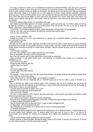 Te lo digo, nosotros los indios ya no necesitamos el poder de la yerba del diablo. Creo que poco a poco he-
mos perdido el interés, y ahora el poder ya no importa. Yo mismo no lo busco, y sin embargo una vez, cuando
tenía tu edad, también sentía por dentro su hinchazón. Me sentía como tú te sentiste hoy, sólo que quinientas
veces más fuerte. Maté a un hombre con un solo golpe de mi brazo. Podía aventar peñascos, peñascos
enormes que ni veinte hombres podían mover. Una vez salté tan alto que tronché las copas de los árboles más
altos. ¡Pero todo eso fue de balde! Lo único que hacía era asustar a los indios: nada más a los indios. Los
demás, que no sabían nada de eso, no lo creían. Veían un indio loco, o bien algo que se movía en las copas de
los árboles.
Estuvimos callados largo tiempo. Yo necesitaba decir algo.
-Era distinto cuando había gente en el mundo -prosiguió-, gente que sabia que, un hombre podía convertirse
en león de montaña o en pájaro, o que un hombre podía volar así nomás. Por eso ya no uso la yerba del
diablo. ¿Para qué? ¿Para asustar a los indios?
Y lo vi triste, y una honda simpatía me llenó. Quise decirle algo, aunque fuera una perogrullada,
-Tal vez, don Juan, ése sea el destino de todos los hombres que quieren saber.
-Tal vez -dijo suavemente.
Jueves, 23 de noviembre, 1961
Al llegar en el auto, no vi a don Juan sentado en su zaguán. Eso me pareció extraño. Lo llamé en voz alta y
su nuera salió de la casa.
-Está adentro -dijo.
Resultó que don Juan se había dislocado el tobillo varias semanas antes. Había hecho su propio enyesado
remojando tiras de tela en una papilla de cacto y hueso molido. Las tiras, atadas estrechamente en torno del
tobillo, habían formado al secarse un molde ligero, ajustado. Tenía la dureza del yeso, pero no su amplitud de
volumen.
-¿Cómo pasó? -pregunté.
La nuera, una yucateca, que lo estaba atendiendo, me contestó,
-Fue un accidente. ¡Se cayó y casi se rompe el pie!
Don Juan rió y esperó que la mujer saliera de la casa antes de responder.
-¡Qué accidente ni qué nada! Tengo cerca una enemiga. ¡La Catalina! Me empujó en un momento de
debilidad y yo caí.
-¿Por qué hizo eso ella?
-Porque quería matarme, por eso.
-¿Estuvo aquí con usted?
-¡Sí!
-¿Por qué la dejó entrar?
-Yo no la dejé. Ella entró volando,
-¡Cómo dice!
-Es chanate. Y muy buena para eso. Me cogió desprevenido. Ha estado tratando de acabarme desde hace
mucho. Esta vez anduvo muy cerca.
-¿Dijo usted que es un chanate? Digo, ¿es la Catalina un pájaro?
-Ahí vas otra vez con tus preguntas. ¡Es un chanate! Igual que yo soy un cuervo. ¿Soy un hombre o un
pájaro?
Soy un hombre que sabe cómo volverse pájaro. Pero hablando otra vez de la Catalina: ¡es una bruja del
demonio! Su intención de matarme es tan fuerte que a duras penas logré quitármela de encima. El chanate se
metió hasta mi casa y no pude detenerlo.
-¿Puede usted convertirse en pájaro, don Juan?
-¡Sí! Pero eso es algo que veremos después.
-¿Por qué quiere matarlo?
-Oh, hay un viejo problema entre nosotros. Se pasó de la raya, y ahora parece que tendré que acabar con ella
antes de que ella acabe conmigo.
-¿Va usted a usar brujería? -pregunté con gran expectación.
-No seas tonto. Ninguna brujería trabajaría contra ella. ¡Tengo otros planes! Algún día te los diré.
-¿Puede su aliado protegerlo de ella?
-¡No! El humito nada más me dice qué hacer. Luego yo debo protegerme solo.
-¿Y Mescalito? ¿Puede protegerlo de ella?
-¡No! Mescalito es un maestro, no un poder que se use por motivos personales.
-¿Y la yerba del diablo?
-Ya te dije que debo protegerme solo, siguiendo las indicaciones de mi aliado el humito. Y hasta donde yo sé,
el humito puede hacer cualquier cosa. Si quieres saber de lo que sea, el humo te dice. Y no sólo te da
conocimiento, sino también los medios para proseguir. Es el aliado más maravilloso que un hombre pueda
tener.
-¿Es el humito el mejor aliado posible para todo el mundo?
-Todos nosotros no somos iguales. Muchos le tienen miedo y no lo tocan, ni siquiera se le acercan. El humito
es como todo lo demás; no se hizo para todos nosotros.
21
 