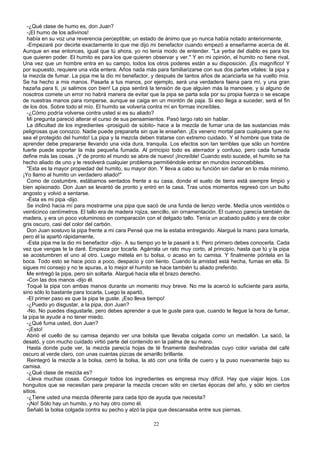 -¿Qué clase de humo es, don Juan?
-¡El humo de los adivinos!
había en su voz una reverencia perceptible; un estado de ánimo que yo nunca había notado anteriormente,
-Empezaré por decirte exactamente lo que me dijo mi benefactor cuando empezó a enseñarme acerca de él.
Aunque en ese entonces, igual que tú ahora, yo no tenía modo de entender. "La yerba del diablo es para los
que quieren poder. El humito es para los que quieren observar y ver." Y en mi opinión, el humito no tiene rival,
Una vez que un hombre entra en su campo, todos los otros poderes están a su disposición. ¡Es magnífico! Y
por supuesto, requiere una vida entera. Años nada más para familiarizarse con sus dos partes vitales: la pipa y
la mezcla de fumar. La pipa me la dio mi benefactor, y después de tantos años de acariciarla se ha vuelto mía.
Se ha hecho a mis manos. Pasarla a tus manos, por ejemplo, será una verdadera faena para mí, y una gran
hazaña para ti, ¡si salimos con bien! La pipa sentirá la tensión de que alguien más la manosee, y si alguno de
nosotros comete un error no habrá manera de evitar que la pipa se parta sola por su propia fuerza o se escape
de nuestras manos para romperse, aunque se caiga en un montón de paja. Si eso llega a suceder, será el fin
de los dos. Sobre todo el mío. El humito se volvería contra mí en formas increíbles.
-¿Cómo podría volverse contra usted si es su aliado?
Mi pregunta pareció alterar el curso de sus pensamientos. Pasó largo rato sin hablar.
La dificultad de los ingredientes -prosiguió de súbito- hace a la mezcla de fumar una de las sustancias más
peligrosas que conozco. Nadie puede prepararla sin que le enseñen. ¡Es veneno mortal para cualquiera que no
sea el protegido del humito! La pipa y la mezcla deben tratarse con extremo cuidado. Y el hombre que trata de
aprender debe prepararse llevando una vida dura, tranquila. Los efectos son tan terribles que sólo un hombre
fuerte puede soportar la más pequeña fumada. Al principio todo es aterrador y confuso, pero cada fumada
define más las cosas. ¡Y de pronto el mundo se abre de nuevo! ¡Increíble! Cuando esto sucede, el humito se ha
hecho aliado de uno y le resolverá cualquier problema permitiéndole entrar en mundos inconcebibles.
"Esta es la mayor propiedad del humito, su mayor don. Y lleva a cabo su función sin dañar en lo más mínimo.
¡Yo llamo al humito un verdadero aliado!"
Como de costumbre, estábamos sentados frente a su casa, donde el suelo de tierra está siempre limpio y
bien apisonado. Don Juan se levantó de pronto y entró en la casa. Tras unos momentos regresó con un bulto
angosto y volvió a sentarse.
-Esta es mi pipa -dijo.
Se inclinó hacia mí para mostrarme una pipa que sacó de una funda de lienzo verde. Medía unos veintidós o
veinticinco centímetros. El tallo era de madera rojiza, sencillo, sin ornamentación. El cuenco parecía también de
madera, y era un poco voluminoso en comparación con el delgado tallo. Tenía un acabado pulido y era de color
gris oscuro, casi del color del carbón.
Don Juan sostuvo la pipa frente a mi cara Pensé que me la estaba entregando. Alargué la mano para tomarla,
pero él la apartó rápidamente,
-Esta pipa me la dio mi benefactor -dijo-. A su tiempo yo te la pasaré a ti. Pero primero debes conocerla. Cada
vez que vengas te la daré. Empieza por tocarla. Agárrala un rato muy corto, al principio, hasta que tú y la pipa
se acostumbren el uno al otro. Luego métela en tu bolsa, o acaso en tu camisa. Y finalmente póntela en la
boca. Todo esto se hace poco a poco, despacio y con tiento. Cuando la amistad está hecha, fumas en ella. Si
sigues mi consejo y no te apuras, a lo mejor el humito se hace también tu aliado preferido.
Me entregó la pipa, pero sin soltarla. Alargué hacia ella el brazo derecho.
-Con las dos manos -dijo él.
Toqué la pipa con ambas manos durante un momento muy breve. No me la acercó lo suficiente para asirla,
sino sólo lo bastante para tocarla, Luego la apartó,
-El primer paso es que la pipa te guste. ¡Eso lleva tiempo!
-¿Puedo yo disgustar, a la pipa, don Juan?
-No. No puedes disgustarle, pero debes aprender a que te guste para que, cuando te llegue la hora de fumar,
la pipa te ayude a no tener miedo.
-¿Qué fuma usted, don Juan?
-¡Esto!
Abrió el cuello de su camisa dejando ver una bolsita que llevaba colgada como un medallón. La sacó, la
desató, y con mucho cuidado virtió parte del contenido en la palma de su mano.
Hasta donde pude ver, la mezcla parecía hojas de té finamente deshebradas cuyo color variaba del café
oscuro al verde claro, con unas cuantas pizcas de amarillo brillante.
Reintegró la mezcla a la bolsa, cerró la bolsa, la ató con una tirilla de cuero y la puso nuevamente bajo su
camisa.
-¿Qué clase de mezcla es?
-Lleva muchas cosas. Conseguir todos los ingredientes es empresa muy difícil. Hay que viajar lejos. Los
honguitos que se necesitan para preparar la mezcla crecen sólo en ciertas épocas del año, y sólo en ciertos
sitios.
-¿Tiene usted una mezcla diferente para cada tipo de ayuda que necesita?
-¡No! Sólo hay un humito, y no hay otro como él.
Señaló la bolsa colgada contra su pecho y alzó la pipa que descansaba entre sus piernas.
22
 