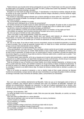 "Sabrá entonces que el poder tanto tiempo perseguido es suyo por fin. Puede hacer con él lo que se le antoje.
Su aliado está a sus órdenes. Su deseo es la regla. Ve claro y parejo todo cuanto hay alrededor. Pero también
ha tropezado con su tercer enemigo: ¡el poder!
"El poder es el más fuerte de todos los enemigos. Y naturalmente, lo más fácil es rendirse; después de todo,
el hombre es de veras invencible. Él manda; empieza tomando riesgos calculados y termina haciendo reglas,
porque es el amo del poder.
"Un hombre en esta etapa apenas advierte que su tercer enemigo se cierne sobre él. Y de pronto, sin saber,
habrá sin duda perdido la batalla. Su enemigo lo habrá transformado en un hombre cruel, caprichoso."
-¿Perderá su poder?
-No, nunca perderá su claridad ni su poder.
-¿Entonces qué lo distinguirá de un hombre de conocimiento?
-Un hombre vencido por el poder muere sin saber realmente cómo manejarlo. El poder es sólo un carga sobre
su destino. Un hombre así no tiene dominio de si mismo, ni puede decir cómo ni cuándo usar su poder.
-La derrota a manos de cualquiera de estos enemigos ¿es definitiva?
-Claro que es definitiva. Cuando uno de estos enemigos vence a un hombre, no hay nada que hacer.
-¿Es posible, por ejemplo, que el hombre vencido por el poder vea su error y se corrija?
-No. Una vez que un hombre se rinde, está acabado.
-¿Pero si el poder lo ciega temporalmente y luego él lo rechaza?
-Eso quiere decir que la batalla sigue. Quiere decir que todavía está tratando de volverse hombre de
conocimiento. Un hombre está vencido sólo cuando ya no hace la lucha y se abandona.
-Pero entonces, don Juan, es posible que un hombre se abandone al miedo durante años, pero finalmente lo
conquiste,
-No, eso no es cierto. Si se rinde al miedo nunca lo conquistará, porque se asustará de aprender y no volverá
a hacer la prueba. Pero si trata de aprender durante años, en medio de su miedo, terminará conquistándolo
porque nunca se habrá abandonado a él en realidad.
-¿Cómo puede vencer a su tercer enemigo, don Juan?
-Tiene que desafiarlo, con toda intención. Tiene que llegar a darse cuenta de que el poder que aparentemente
ha conquistado no es nunca suyo en verdad. Debe tenerse a raya a todas horas, manejando con tiento, y con
fe todo lo que ha aprendido. Si puede ver que, sin control sobre sí mismo, la claridad y el poder son peores que
los errores, llegará a un punto en el que todo se domina. Entonces sabrá cómo y cuándo usar su poder. Y así
habrá vencido a su tercer enemigo.
"El hombre estará, para entonces, al fin de su travesía por el camino del conocimiento, y casi sin advertencia
tropezará con su último enemigo: ¡la vejez! Este enemigo es el más cruel de todos, el único al que no se puede
vencer por completo; el enemigo al que solamente podrá ahuyentar por un instante.
"Este es el tiempo en que un hombre ya no tiene miedos, ya no tiene claridad impaciente; un tiempo en que
todo su poder está bajo control, pero también el tiempo en el que siente un deseo constante de descansar. Si
se rinde por entero a su deseo de acostarse y olvidar, si se arrulla en la fatiga, habrá perdido el último asalto, y
su enemigo lo reducirá a una débil criatura vieja. Su deseo de retirarse vencerá toda su claridad, su poder y su
conocimiento.
"Pero si el hombre se sacude el cansancio y vive su destino hasta el final, puede entonces ser llamado
hombre de conocimiento, aunque sea tan sólo por esos momentitos en que logra ahuyentar al último enemigo,
el enemigo invencible. Esos momentos de claridad, poder y conocimiento son suficientes."
IV
Don Juan casi nunca hablaba abiertamente de Mescalito. Cada vez que yo lo interrogaba sobre el tema se
negaba a contestar, pero siempre decía lo suficiente para crear una impresión de Mescalito: impresión que
siempre era antropomórfica. Mescalito era masculino, no sólo por el género gramatical de su nombre, sino
también por sus constantes cualidades de ser protector y maestro. Don Juan reafirmaba estas características
en formas diversas cada vez que hablábamos.
Domingo, 24 de diciembre, 1961
-La yerba del diablo nunca ha protegido a nadie. Sólo sirve para dar poder. Mescalito, en cambio, es manso,
como un niñito.
-Pero dijo usted que Mescalito es a veces aterrador.
-Claro que es aterrador, pero una vez que lo conoces es manso y bondadoso.
-¿Cómo muestra su bondad?
-Es un protector y un maestro.
-¿Cómo protege?
-Puedes guardarlo contigo a toda hora y él verá que nada malo te ocurra.
-¿Cómo puede uno guardarlo consigo a toda hora?
-En una bolsita, amarrada con un cordón debajo del brazo o alrededor del cuello.
-¿Lo tiene usted consigo?
28
 