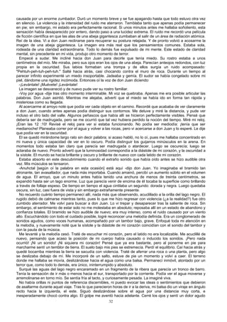 causada por un enorme zumbador. Duró un momento breve y se fue apagando hasta que todo estuvo otra vez
en silencio. La violencia y la intensidad del ruido me aterraron. Temblaba tanto que apenas podía permanecer
en pie; sin embargo, mi estado era perfectamente racional. Si unos minutos antes me hallaba soñoliento, esta
sensación había desaparecido por entero, dando paso a una lucidez extrema. El ruido me recordó una película
de ficción científica en que las alas de una abeja gigantesca zumbaban al salir de un área de radiación atómica.
Reí de la idea. Vi a don Juan reclinarse para recuperar su postura relajada. Y de pronto volvió a acosarme la
imagen de una abeja gigantesca. La imagen era más real que los pensamientos comunes. Estaba sola,
rodeada de una claridad extraordinaria. Todo lo demás fue expulsado de mi mente. Este estado de claridad
mental, sin precedente en mi vida, produjo otro momento de terror.
Empecé a sudar. Me incliné hacia don Juan para decirle que tenía miedo. Su rostro estaba a unos
centímetros del mío. Me miraba, pero sus ojos eran los ojos de una abeja. Parecían anteojos redondos, con luz
propia en la oscuridad. Sus labios formaban una trompa y de ellos surgía un ruido acompasado:
"Pehtuh-peh-tuh-peh-tuh." Salté hacia atrás, casi chocando contra el muro de roca. Durante un tiempo al
parecer infinito experimenté un miedo insoportable. Jadeaba y gemía. El sudor se había congelado sobre mi
piel, dándome una rigidez incómoda. Entonces oí la voz de don Juan diciendo:
-¡Levántate! ¡Muévete! ¡Levántate!
La imagen se desvaneció y de nuevo pude ver su rostro familiar.
-Voy por agua -dije tras otro momento interminable. Mi voz se quebraba. Apenas me era posible articular las
palabras. Don Juan asintió. Mientras me alejaba, advertí que el miedo se había ido en forma tan rápida y
misteriosa como su llegada.
Al acercarme al arroyo noté que podía ver cada objeto en el camino. Recordé que acababa de ver claramente
a don Juan, cuando antes apenas podía distinguir sus contornos. Me detuve y miré la distancia, y pude ver
incluso el otro lado del valle. Algunos peñascos que había allí se hicieron perfectamente visibles. Pensé que
debería ser de madrugada, pero se me ocurrió que tal vez hubiera perdido la noción del tiempo. Miré mi reloj.
¡Eran las 12 :10! Revisé el reloj para ver si estaba funcionando. No podía ser mediodía: ¡tenía que ser
medianoche! Planeaba correr por el agua y volver a las rocas, pero vi acercarse a don Juan y lo esperé. Le dije
que podía ver en la oscuridad.
El se quedó mirándome largo rato sin decir palabra; si acaso habló, no lo oí, pues me hallaba concentrado en
mi nueva y única capacidad de ver en lo oscuro. Podía distinguir los guijarros minúsculos en la arena. En
momentos todo estaba tan claro que parecía ser madrugada o atardecer. Luego se oscurecía; luego se
aclaraba de nuevo. Pronto advertí que la luminosidad correspondía a la diástole de mi corazón, y la oscuridad a
la sístole. El mundo se hacía brillante y oscuro y brillante de nuevo con cada latido de mi corazón.
Estaba absorto en este descubrimiento cuando el extraño sonido que había oído antes se hizo audible otra
vez. Mis músculos se tensaron.
-Anuhctal [según oí la palabra en esta ocasión] está aquí -dijo don Juan. Yo imaginaba el bramido tan
atronante, tan avasallador, que nada más importaba. Cuando amainó, percibí un aumento súbito en el volumen
de agua. El arroyo, que un minuto antes había tenido una anchura de menos de treinta centímetros, se
expandió hasta ser un lago enorme. Luz que parecía venir de encima de él tocaba la superficie como brillando
a través de follaje espeso. De tiempo en tiempo el agua cintilaba un segundo: dorada y negra. Luego quedaba
oscura, sin luz, casi fuera de vista y sin embargo extrañamente presente.
No recuerdo cuánto tiempo permanecí allí, nada más que observando, acuclillado a la orilla del lago negro. El
rugido debió de calmarse mientras tanto, pues lo que me hizo regresar con violencia (¿a la realidad?) fue otro
zumbido aterrador. Me volví para buscar a don Juan. Lo vi trepar y desaparecer tras la saliente de roca. Sin
embargo, el sentimiento de estar solo no me molestaba en absoluto; reposaba allí en un estado de abandono y
confianza totales. El bramido se hizo audible de nuevo; era muy intenso, como el ruido causado por un viento
alto. Escuchándolo con todo el cuidado posible, logré reconocer una melodía definida. Era un conglomerado de
sonidos agudos, como voces humanas, acompañado por un tambor bajo, grave. Enfoqué toda mi atención en
la melodía, y nuevamente noté que la sístole y la diástole de mi corazón coincidían con el sonido del tambor y
con la pauta de la música.
Me levanté y la melodía cesó. Traté de escuchar mi corazón, pero el latido no era localizable. Me acuclillé de
nuevo, pensando que acaso la posición de mi cuerpo había causado o inducido los sonidos. ¡Pero nada
ocurrió! ¡Ni un sonido! ¡Ni siquiera mi corazón! Pensé que ya era bastante, pero al ponerme en pie para
marcharme sentí un temblor de tierra. El suelo bajo mis pies se estremecía. Perdí el equilibrio. Caí hacia atrás y
quedé bocarriba mientras la tierra se sacudía con violencia. Traté de aferrar una roca o una planta, pero algo
se deslizaba debajo de mí. Me incorporé de un salto, estuve de pie un momento y volví a caer. El terreno
donde me hallaba se movía, deslizándose hacia el agua como una balsa. Permanecí inmóvil, atontado por un
terror que, como todo lo demás, era único, ininterrumpido y absoluto.
Surqué las aguas del lago negro encaramado en un fragmento de la ribera que parecía un tronco de barro.
Tenía la sensación de ir más o menos hacia el sur, transportado por la corriente. Podía ver el agua moverse y
arremolinarse en torno mío. Se sentía fría al tacto, y curiosamente pesada. La imaginé viva.
No había orillas ni puntos de referencia discernibles, ni puedo evocar las ideas o sentimientos que debieron
de asaltarme durante aquel viaje. Tras lo que parecieron horas de ir a la deriva, mi balsa dio un viraje en ángulo
recto hacia la izquierda, el este. Siguió deslizándose sobre el agua por una distancia muy corta, e
inesperadamente chocó contra algo. El golpe me aventó hacia adelante. Cerré los ojos y sentí un dolor agudo
32
 