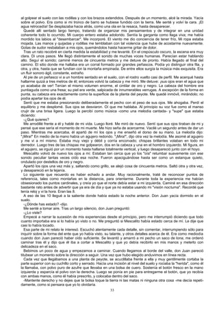 al golpear el suelo con las rodillas y con los brazos extendidos. Después de un momento, alcé la mirada. Yacía
sobre el polvo. Era como si mi tronco de barro se hubiese fundido con la tierra. Me senté y volví la cara. ¡El
agua retrocedía! Se desplazaba hacia atrás, como una ola en la resaca, hasta desaparecer.
Quedé allí sentado largo tiempo, tratando de organizar mis pensamientos y de integrar en una unidad
coherente todo lo ocurrido. Mi cuerpo entero estaba adolorido. Sentía la garganta como llaga viva; me había
mordido los labios al "desembarcar". Me incorporé. El viento me dio conciencia de tener frío, Mi ropa estaba
mojada. Las manos y quijadas y rodillas me temblaban con tal violencia que hube de acostarme nuevamente.
Gotas de sudor resbalaban a mis ojos, quemándolos hasta hacerme gritar de dolor.
Tras un rato recobré en cierta medida la estabilidad y me levanté. En el crepúsculo oscuro, la escena era muy
clara. Di unos pasos. Me llegó distintamente el sonido de muchas voces humanas. Parecían estar hablando
alto. Seguí el sonido; caminé menos de cincuenta metros y me detuve de pronto. Había llegado al final del
camino. El sitio donde me hallaba era un corral formado por grandes peñascos. Podía yo distinguir otra fila, y
otra, y otra, hasta que se fundían con la montaña empinada. De entre ellos surgía la música más exquisita. Era
un fluir sonoro ágil, constante, extraño.
Al pie de un peñasco vi a un hombre sentado en el suelo, con el rostro vuelto casi de perfil. Me acerqué hasta
hallarme quizá a tres metros de él; entonces volvió la cabeza y me miró. Me detuve: ¡sus ojos eran el agua que
yo acababa de ver! Tenían el mismo volumen enorme, el cintilar de oro y negro. La cabeza del hombre era
puntiaguda como una fresa; su piel era verde, salpicada de innumerables verrugas. A excepción de la forma en
punta, su cabeza era exactamente como la superficie de la planta del peyote. Me quedé inmóvil, mirándolo; no
podía apartar los ojos de él.
Sentí que me estaba presionando deliberadamente el pecho con el peso de sus ojos. Me ahogaba. Perdí el
equilibrio y me desplomé. Sus ojos se desviaron. Oí que me hablaba. Al principio su voz fue como el manso
crujir de una brisa ligera. Luego la percibí como música -como una melodía cantada- y "supe" que estaba
diciendo:
-¿Qué quieres?
Me arrodillé frente a él y hablé de mi vida. Luego lloré. Me miró de nuevo. Sentí que sus ojos tiraban de mi y
pensé que ese sería el momento de mi muerte. Me hizo seña de acercarme. Vacilé un segundo antes de dar un
paso. Mientras me acercaba, él apartó de mí los ojos y me enseñó el dorso de su mano. La melodía dijo:
"¡Mira!" En medio de la mano había un agujero redondo. "¡Mira!", dijo otra vez la melodía. Me asomé al agujero
y me vi a mí mismo. Estaba muy viejo y débil y corría encorvado; chispas brillantes volaban en todo mi
derredor. Luego tres de las chispas me golpearon, dos en la cabeza y una en el hombro izquierdo. Mi figura, en
el agujero, se irguió por un momento hasta hallarse totalmente vertical, y luego desapareció junto con el hoyo.
Mescalito volvió de nuevo los ojos a mí. Estaban tan cerca que yo los "oía" retumbar suavemente con ese
sonido peculiar tantas veces oído esa noche. Fueron apaciguándose hasta ser como un estanque quieto,
ondulado por destellos de oro y negro.
Apartó los ojos una vez más y, saltando como grillo, se alejó cosa de cincuenta metros. Saltó otra y otra vez,
y desapareció en la lejanía.
Lo siguiente que recuerdo es haber echado a andar. Muy racionalmente, traté de reconocer puntos de
referencia, tales como montañas en la distancia, para orientarme. Durante toda la experiencia me habían
obsesionado los puntos cardinales, y creía yo que el norte debía estar a mi izquierda. Caminé en esa dirección
bastante rato antes de advertir que ya era de día y que ya no estaba usando mi "visión nocturna". Recordé que
tenía reloj y vi la hora. Eran las 8.
A eso de las 10 llegué a la saliente donde había estado la noche anterior. Don Juan yacía dormido en el
suelo.
-¿Dónde has estado? -dijo.
Me senté a tomar aire. Tras un largo silencio, don Juan preguntó:
-¿Lo viste?
Empecé a narrar la sucesión de mis experiencias desde el principio, pero me interrumpió diciendo que todo
cuanto importaba era si lo había yo visto o no. Me preguntó si Mescalito había estado cerca de mí. Le dije que
casi lo había tocado.
Esa parte de mi relato le interesó. Escuchó atentamente cada detalle, sin comentar, interrumpiendo sólo para
inquirir sobre la forma del ente que yo había visto, su talante, y otros detalles acerca de él. Era como mediodía
cuando don Juan pareció haber oído suficiente. Se levantó y amarró a mi pecho un saco de lona; me ordenó
caminar tras él y dijo que él iba a cortar a Mescalito y que yo debía recibirlo en mis manos y meterlo con
delicadeza en el saco.
Bebimos un poco de agua y empezamos a caminar. Cuando llegamos al borde del valle, don Juan pareció
titubear un momento sobre la dirección a seguir. Una vez que hubo elegido anduvimos en línea recta.
Cada vez que llegábamos a una planta de peyote, se acuclillaba frente a ella y muy gentilmente cortaba la
parte superior con su cuchillo corto y serrado. Hacía una incisión al nivel del suelo y rociaba la "herida", como él
la llamaba, con polvo puro de azufre que llevaba en una bolsa de cuero. Sostenía el botón fresco en la mano
izquierda y esparcía el polvo con la derecha. Luego se ponía en pie para entregarme el botón, que yo recibía
con ambas manos, como él había prescrito, y colocaba dentro del saco.
-Mantente derecho y no dejes que la bolsa toque la tierra ni las matas ni ninguna otra cosa -me decía repeti-
damente, como si pensara que yo lo olvidaría.
33
 
