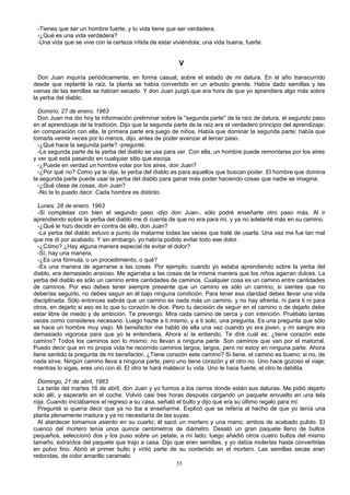 -Tienes que ser un hombre fuerte, y tu vida tiene que ser verdadera.
-¿Qué es una vida verdadera?
-Una vida que se vive con la certeza nítida de estar viviéndola; una vida buena, fuerte.
V
Don Juan inquiría periódicamente, en forma casual, sobre el estado de mi datura. En el año transcurrido
desde que replanté la raíz, la planta se había convertido en un arbusto grande. Había dado semillas y las
vainas de las semillas se habían secado. Y don Juan juzgó que era hora de que yo aprendiera algo más sobre
la yerba del diablo.
Domino, 27 de enero, 1963
Don Juan me dio hoy la información preliminar sobre la "segunda parte" de la raíz de datura, el segundo paso
en el aprendizaje de la tradición. Dijo que la segunda parte de la raíz era el verdadero principio del aprendizaje;
en comparación con ella, la primera parte era juego de niños. Había que dominar la segunda parte; había que
tomarla veinte veces por lo menos, dijo, antes de poder avanzar al tercer paso.
-¿Qué hace la segunda parte? -pregunté.
-La segunda parte de la yerba del diablo se usa para ver. Con ella, un hombre puede remontarse por los aires
y ver qué está pasando en cualquier sitio que escoja.
-¿Puede en verdad un hombre volar por los aires, don Juan?
-¿Por qué no? Como ya te dije, la yerba del diablo es para aquellos que buscan poder. El hombre que domina
la segunda parte puede usar la yerba del diablo para ganar más poder haciendo cosas que nadie se imagina.
-¿Qué clase de cosas, don Juan?
-No te lo puedo decir. Cada hombre es distinto.
Lunes, 28 de enero, 1963
-Si completas con bien el segundo paso -dijo don Juan-, sólo podré enseñarte otro paso más. Al ir
aprendiendo sobre la yerba del diablo me di cuenta de que no era para mí, y ya no adelanté más en su camino.
-¿Qué le hizo decidir en contra de ello, don Juan?
-La yerba del diablo estuvo a punto de matarme todas las veces que traté de usarla. Una vez me fue tan mal
que me di por acabado. Y sin embargo, yo habría podido evitar todo ese dolor.
-¿Cómo? ¿Hay alguna manera especial de evitar el dolor?
-Sí, hay una manera,
-¿Es una fórmula, o un procedimiento, o qué?
-Es una manera de agarrarse a las cosas. Por ejemplo, cuando yo estaba aprendiendo sobre la yerba del
diablo, era demasiado ansioso. Me agarraba a las cosas de la misma manera que los niños agarran dulces. La
yerba del diablo es sólo un camino entre cantidades de caminos. Cualquier cosa es un camino entre cantidades
de caminos. Por eso debes tener siempre presente que un camino es sólo un camino; si sientes que no
deberías seguirlo, no debes seguir en él bajo ninguna condición. Para tener esa claridad debes llevar una vida
disciplinada. Sólo entonces sabrás que un camino es nada más un camino, y no hay afrenta, ni para ti ni para
otros, en dejarlo si eso es lo que tu corazón te dice. Pero tu decisión de seguir en el camino o de dejarlo debe
estar libre de miedo y de ambición. Te prevengo. Mira cada camino de cerca y con intención. Pruébalo tantas
veces como consideres necesario. Luego hazte a ti mismo, y a ti solo, una pregunta. Es una pregunta que sólo
se hace un hombre muy viejo. Mi benefactor me habló de ella una vez cuando yo era joven, y mi sangre era
demasiado vigorosa para que yo la entendiera, Ahora sí la entiendo. Te diré cuál es: ¿tiene corazón este
camino? Todos los caminos son lo mismo: no llevan a ninguna parte. Son caminos que van por el matorral.
Puedo decir que en mi propia vida he recorrido caminos largos, largos, pero no estoy en ninguna parte. Ahora
tiene sentido la pregunta de mi benefactor, ¿Tiene corazón este camino? Si tiene, el camino es bueno; si no, de
nada sirve. Ningún camino lleva a ninguna parte, pero uno tiene corazón y el otro no. Uno hace gozoso el viaje;
mientras lo sigas, eres uno con él. El otro te hará maldecir tu vida. Uno te hace fuerte; el otro te debilita.
Domingo, 21 de abril, 1963
La tarde del martes 16 de abril, don Juan y yo fuimos a los cerros donde están sus daturas. Me pidió dejarlo
solo allí, y esperarlo en el coche. Volvió casi tres horas después cargando un paquete envuelto en una tela
roja. Cuando iniciábamos el regreso a su casa, señaló el bulto y dijo que era su último regalo para mí.
Pregunté si quería decir que ya no iba a enseñarme. Explicó que se refería al hecho de que yo tenía una
planta plenamente madura y ya no necesitaría de las suyas.
Al atardecer tomamos asiento en su cuarto; él sacó un mortero y una mano, ambos de acabado pulido. El
cuenco del mortero tenía unos quince centímetros de diámetro. Desató un gran paquete lleno de bultos
pequeños, seleccionó dos y los puso sobre un petate, a mi lado; luego añadió otros cuatro bultos del mismo
tamaño, extraídos del paquete que trajo a casa. Dijo que eran semillas, y yo debía molerlas hasta convertirlas
en polvo fino. Abrió el primer bulto y virtió parte de su contenido en el mortero. Las semillas secas eran
redondas, de color amarillo caramelo.
35
 