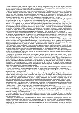 Empecé a trabajar con la mano del mortero; tras un rato don Juan me corrigió. Me dijo que primero empujase
la mano contra un lado del recipiente y luego la deslizara sobre el fondo para hacerla subir contra el otro lado.
Le pregunté qué iba a hacer con el polvo. No quiso hablar de ello.
El primer lote de semillas resultó extremadamente duro de moler. Tardé cuatro horas en terminar el trabajo.
La espalda me dolía a causa de la postura en que había estado sentado. Me acosté y quise dormirme allí
mismo, pero don Juan abrió la siguiente bolsa y vació parte de su contenido en el mortero. Esta vez las
semillas eran un poco más oscuras que las primeras y se hallaban apelotonadas. El resto del contenido de la
bolsa era una especie de polvo, consistente en gránulos muy pequeños, redondos y oscuros.
Yo quería algo de comer, pero don Juan dijo que si deseaba aprender tenía que seguir la regla, y la regla sólo
me permitía beber un poco de agua mientras aprendía los secretos de la segunda parte.
La tercera bolsa contenía un puñado de gorgojos negros, vivos. Y en la última había algunas semillas frescas:
blancas y casi pulposas en su blancura, pero fibrosas y difíciles de convertir en pasta fina, como don Juan
esperaba de mí. Cuando hube terminado de moler el contenido de las cuatro bolsas, él midió dos tazas de un
agua verdosa, la virtió en una olla de barro y puso la olla al fuego. Cuando el agua hervía, añadió el primer lote
de semillas pulverizadas. Agitó el líquido con un pedazo largo y puntiagudo de hueso o madera, que llevaba en
su morral de cuero. Apenas hirvió nuevamente el agua, añadió las otras sustancias una por una, siguiendo el
mismo procedimiento. Luego añadió otra taza de la misma agua y dejó la mezcla hervir a fuego lento.
Entonces me dijo que era hora de macerar la raíz, Extrajo cuidadosamente un largo pedazo de raíz de datura
del bulto que había traído a casa. La raíz tenía unos cuarenta centímetros de largo. Era gruesa, como de cuatro
centímetros de diámetro. Dijo que era la segunda parte, y también la había medido él mismo porque aún era su
raíz. La próxima vez que yo probara la yerba del diablo, dijo, tendría que medir mi propia raíz.
Empujó hacia mi el gran mortero, y procedí a macerar la raíz exactamente como él había hecho con la
primera parte. Me guió a través de los mismos pasos, y nuevamente dejamos la raíz macerada remojándose en
agua, expuesta al sereno. Para entonces, la mezcla hirviente se había solidificado en la olla de barro. Don Juan
retiró la olla del fuego, la puso dentro de una red y la colgó de una viga a mitad del aposento.
El 17 de abril, a eso de las 8 de la mañana, don Juan y yo empezamos a colar con agua el extracto de raíz.
Era un día claro, soleado, y don Juan interpretó el buen tiempo como augurio de que yo le simpatizaba a la
yerba del diablo; dijo que, conmigo allí, nada más se acordaba de lo mala que la yerba había sido con él.
El procedimiento que seguimos para filtrar el extracto de raíz fue el mismo que yo había observado para la
primera parte. Al atardecer, tras vaciar el agua de encima por octava vez, quedó en el fondo del recipiente una
cucharada de sustancia amarillenta.
Volvimos al cuarto de don Juan, donde aún había dos bolsitas sin tocar. Abrió una, metió la mano y con la
otra plegó el extremo abierto en torno de su muñeca. Parecía estar sosteniendo algo, a juzgar por la forma
como su mano se movía dentro de la bolsa. De pronto, con un movimiento rápido, peló la bolsa de su mano
como quitándose un guante, volteándola al revés, y acercó la mano a mi rostro. Estaba sosteniendo una
lagartija. La cabeza del animal se hallaba a pocos centímetros de mis ojos. Había algo extraño en el hocico.
Observé un momento, y luego me retraje involuntariamente. El hocico de la lagartija estaba cosido con
puntadas toscas. Don Juan me ordenó coger la lagartija con la mano izquierda. La aferré; se revolvió contra mi
palma. Sentí náuseas. Mis manos empezaron a sudar.
Don Juan tomó la última bolsa y, repitiendo los mismos movimientos, extrajo otra lagartija. También la acercó
a mi cara. Vi que los ojos del animal estaban cosidos. Me ordenó coger esta lagartija con la mano derecha.
Para cuando tuve ambas lagartijas en las manos, me hallaba a punto de vomitar. Tenía un deseo avasallador
de dejarlas caer y largarme de allí.
-¡No las apachurres! -dijo, y su voz me trajo un sentido de alivio y de propósito. Preguntó qué me pasaba.
Trataba de estar serio, pero no pudo contener la risa. Intenté aflojar las manos, pero sudaban tan profusamente
que las lagartijas, retorciéndose, empezaron a escapárseme. Sus garritas agudas arañaban mis manos,
produciendo una increíble sensación de asco y náusea. Cerré los ojos y apreté los dientes. Una de las
lagartijas ya se deslizaba a mi muñeca; sólo necesitaba dar un tirón para sacar la cabeza de entre mis dedos y
quedar libre. Yo experimentaba una sensación peculiar de desesperación física, de incomodidad suprema.
Gruñía a don Juan, entre dientes, que me quitara esas porquerías. Mi cabeza se sacudía involuntariamente. El
me miró con curiosidad. Gruñí como un oso, sacudiendo el cuerpo. Don Juan echó las lagartijas en sus bolsas
y empezó a reír. Yo quería reír también, pero tenía el estómago revuelto. Me acosté.
Le expliqué que lo que me había afectado era la sensación de las garras en mis palmas; él dijo que muchas
cosas podían volver loco a un hombre, sobre todo si no tenía la decisión, el propósito necesario para aprender;
pero cuando un hombre poseía una intención clara y recia, los sentimientos no resultaban en modo alguno un
obstáculo, pues era capaz de controlarlos.
Don Juan esperó un rato y entonces, repitiendo los mismos movimientos, me entregó de nuevo las lagartijas.
Me dijo que alzara sus cabezas y las frotara suavemente contra mis sienes, mientras les preguntaba cualquier
cosa que quisiera saber.
Al principio no comprendí qué deseaba de mí. Me dijo otra vez que preguntara a las lagartijas cualquier cosa
que yo no pudiese averiguar por mi mismo. Me dio toda una serie de ejemplos: podía yo descubrir cosas sobre
personas que por lo común no veía, o sobre objetos perdidos, o sobre sitios que no conociera. Entonces
advertí que se refería a la adivinación. Me puse muy excitado. Mi corazón empezó a latir con fuerza. Sentí que
perdía el aliento.
36
 