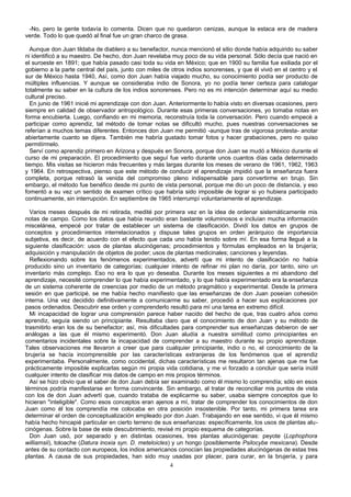 -No, pero la gente todavía lo comenta. Dicen que no quedaron cenizas, aunque la estaca era de madera
verde. Todo lo que quedó al final fue un gran charco de grasa.
Aunque don Juan tildaba de diablero a su benefactor, nunca mencionó el sitio donde había adquirido su saber
ni identificó a su maestro. De hecho, don Juan revelaba muy poco de su vida personal. Sólo decía que nació en
el suroeste en 1891; que había pasado casi toda su vida en México; que en 1900 su familia fue exiliada por el
gobierno a la parte central del país, junto con miles de otros indios sonorenses, y que él vivió en el centro y el
sur de México hasta 1940, Así, como don Juan había viajado mucho, su conocimiento podía ser producto de
múltiples influencias. Y aunque se consideraba indio de Sonora, yo no podía tener certeza para catalogar
totalmente su saber en la cultura de los indios sonorenses. Pero no es mi intención determinar aquí su medio
cultural preciso.
En junio de 1961 inicié mi aprendizaje con don Juan. Anteriormente lo había visto en diversas ocasiones, pero
siempre en calidad de observador antropológico. Durante esas primeras conversaciones, yo tomaba notas en
forma encubierta. Luego, confiando en mi memoria, reconstruía toda la conversación. Pero cuando empecé a
participar como aprendiz, tal método de tomar notas se dificultó mucho, pues nuestras conversaciones se
referían a muchos temas diferentes. Entonces don Juan me permitió -aunque tras de vigorosa protesta- anotar
abiertamente cuanto se dijera. También me habría gustado tomar fotos y hacer grabaciones, pero no quiso
permitírmelo.
Serví como aprendiz primero en Arizona y después en Sonora, porque don Juan se mudó a México durante el
curso de mi preparación. El procedimiento que seguí fue verlo durante unos cuantos días cada determinado
tiempo. Mis visitas se hicieron más frecuentes y más largas durante los meses de verano de 1961, 1962, 1963
y 1964. En retrospectiva, pienso que este método de conducir el aprendizaje impidió que la enseñanza fuera
completa, porque retrasó la venida del compromiso pleno indispensable para convertirme en brujo. Sin
embargo, el método fue benéfico desde mi punto de vista personal, porque me dio un poco de distancia, y eso
fomentó a su vez un sentido de examen crítico que habría sido imposible de lograr si yo hubiera participado
continuamente, sin interrupción. En septiembre de 1965 interrumpí voluntariamente el aprendizaje.
Varios meses después de mi retirada, medité por primera vez en la idea de ordenar sistemáticamente mis
notas de campo. Como los datos que había reunido eran bastante voluminosos e incluían mucha información
miscelánea, empecé por tratar de establecer un sistema de clasificación. Dividí los datos en grupos de
conceptos y procedimientos interrelacionados y dispuse tales grupos en orden jerárquico de importancia
subjetiva, es decir, de acuerdo con el efecto que cada uno había tenido sobre mí. En esa forma llegué a la
siguiente clasificación: usos de plantas alucinógenas; procedimientos y fórmulas empleados en la brujería;
adquisición y manipulación de objetos de poder; usos de plantas medicinales; canciones y leyendas.
Reflexionando sobre los fenómenos experimentados, advertí que mi intento de clasificación no había
producido sino un inventario de categorías; cualquier intento de refinar mi plan no daría, por tanto, sino un
inventario más complejo. Eso no era lo que yo deseaba. Durante los meses siguientes a mi abandono del
aprendizaje, necesité comprender lo que había experimentado, y lo que había experimentado era la enseñanza
de un sistema coherente de creencias por medio de un método pragmático y experimental. Desde la primera
sesión en que participé, se me había hecho manifiesto que las enseñanzas de don Juan poseían cohesión
interna. Una vez decidido definitivamente a comunicarme su saber, procedió a hacer sus explicaciones por
pasos ordenados. Descubrir ese orden y comprenderlo resultó para mí una tarea en extremo difícil.
Mi incapacidad de lograr una comprensión parece haber nacido del hecho de que, tras cuatro años como
aprendiz, seguía siendo un principiante. Resultaba claro que el conocimiento de don Juan y su método de
trasmitirlo eran los de su benefactor; así, mis dificultades para comprender sus enseñanzas debieron de ser
análogas a las que él mismo experimentó. Don Juan aludía a nuestra similitud como principiantes en
comentarios incidentales sobre la incapacidad de comprender a su maestro durante su propio aprendizaje.
Tales observaciones me llevaron a creer que para cualquier principiante, indio o no, el conocimiento de la
brujería se hacía incomprensible por las características extranjeras de los fenómenos que el aprendiz
experimentaba. Personalmente, como occidental, dichas características me resultaron tan ajenas que me fue
prácticamente imposible explicarlas según mi propia vida cotidiana, y me vi forzado a concluir que sería inútil
cualquier intento de clasificar mis datos de campo en mis propios términos.
Así se hizo obvio que el saber de don Juan debía ser examinado como él mismo lo comprendía; sólo en esos
términos podría manifestarse en forma convincente. Sin embargo, al tratar de reconciliar mis puntos de vista
con los de don Juan advertí que, cuando trataba de explicarme su saber, usaba siempre conceptos que lo
hicieran "inteligible". Como esos conceptos eran ajenos a mí, tratar de comprender los conocimientos de don
Juan como él los comprendía me colocaba en otra posición insostenible. Por tanto, mi primera tarea era
determinar el orden de conceptualización empleado por don Juan. Trabajando en ese sentido, vi que él mismo
había hecho hincapié particular en cierto terreno de sus enseñanzas: específicamente, los usos de plantas alu-
cinógenas. Sobre la base de este descubrimiento, revisé mi propio esquema de categorías.
Don Juan usó, por separado y en distintas ocasiones, tres plantas alucinógenas: peyote (Lophophora
williamsii), toloache (Datura inoxia syn. D. meteloicles) y un hongo (posiblemente Psilocybe mexicana). Desde
antes de su contacto con europeos, los indios americanos conocían las propiedades alucinógenas de estas tres
plantas. A causa de sus propiedades, han sido muy usadas por placer, para curar, en la brujería, y para
4
 