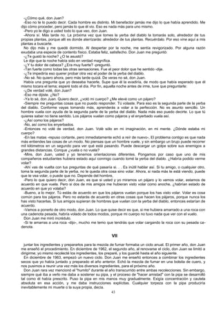 -¿Cómo qué, don Juan?
-Eso no te lo puedo decir. Cada hombre es distinto. Mi benefactor jamás me dijo lo que había aprendido. Me
dijo cómo proceder, pero jamás lo que él vio. Eso es nada más para uno mismo.
-Pero yo le digo a usted todo lo que veo, don Juan.
-Ahora sí. Más tarde no. La próxima vez que tomes la yerba del diablo la tomarás solo, alrededor de tus
propias plantas, porque allí es donde aterrizarás: alrededor de tus plantas. Recuérdalo. Por eso vine aquí a mis
plantas a buscarte.
No dijo más y me quedé dormido. Al despertar por la noche, me sentía revigorizado. Por alguna razón
exudaba una especie de contento físico. Estaba feliz, satisfecho. Don Juan me preguntó:
-¿Te gustó la noche? ¿O te asustó?
Le dije que la noche había sido en verdad magnífica.
-¿Y tu dolor de cabeza? ¿Era muy fuerte? -preguntó.
-Tan fuerte como todas las otras sensaciones. Fue el peor dolor que he sentido -dije.
-¿Te impediría eso querer probar otra vez el poder de la yerba del diablo.
-No sé. No quiero ahora, pero más tarde quizá. De veras no sé, don Juan.
Había una pregunta que yo deseaba hacerle, Supe que él la evadiría, de modo que había esperado que él
mismo tocara el tema; esperé todo el día. Por fin, aquella noche antes de irme, tuve que preguntarle:
-¿De verdad volé, don Juan?
-Eso me dijiste. ¿No?
-Ya lo sé, don Juan. Quiero decir, ¿voló mi cuerpo? ¿Me elevé como un pájaro?
-Siempre me preguntas cosas que no puedo responder. Tú volaste. Para eso es la segunda parte de la yerba
del diablo. Conforme vayas tomando más, aprenderás a volar a la perfección. No es asunto sencillo. Un
hombre vuela con ayuda de la segunda parte de la yerba del diablo. Nada más eso puedo decirte. Lo que tú
quieres saber no tiene sentido. Los pájaros vuelan como pájaros y el enyerbado vuela así.
-¿Así como los pájaros?
-No, así como los enyerbados.
-Entonces no volé de verdad, don Juan. Volé sólo en mi imaginación, en mi mente. ¿Dónde estaba mi
cuerpo?
-En las matas -repuso cortante, pero inmediatamente echó a reír de nuevo-, El problema contigo es que nada
más entiendes las cosas de un modo. No piensas que un hombre vuele, y sin embargo un brujo puede recorrer
mil kilómetros en un segundo para ver qué está pasando. Puede descargar un golpe sobre sus enemigos a
grandes distancias. Conque ¿vuela o no vuela?
-Mire, don Juan, usted y yo tenemos orientaciones diferentes. Pongamos por caso que uno de mis
compañeros estudiantes hubiera estado aquí conmigo cuando tomé la yerba del diablo. ¿Habría podido verme
volar?
-Ahí vas de vuelta con tus preguntas de qué pasaría si. . . Es inútil hablar así. Si tu amigo, o cualquier otro,
toma la segunda parte de la yerba, no le queda otra cosa sino volar. Ahora, si nada más te está viendo, puede
que te vea volar, o puede que no. Depende del hombre,
-Pero lo que quiero decir, don Juan, es que si usted y yo miramos un pájaro y lo vemos volar, estamos de
acuerdo en que vuela. Pero si dos de mis amigos me hubieran visto volar como anoche, ¿habrían estado de
acuerdo en que yo volaba?
-Bueno, a lo mejor. Tú estás de acuerdo en que los pájaros vuelan porque los has visto volar. Volar es cosa
común para los pájaros. Pero no estarás de acuerdo en otras cosas que hacen los pájaros, porque nunca los
has visto hacerlas. Si tus amigos supieran de hombres que vuelan con la yerba del diablo, entonces estarían de
acuerdo.
-Vamos a ponerlo de otro modo, don Juan. Lo que quise decir es que, si me hubiera amarrado a una roca con
una cadenota pesada, habría volado de todos modos, porque mi cuerpo no tuvo nada que ver con el vuelo.
Don Juan me miró incrédulo.
-Si te amarras a una roca -dijo-, mucho me temo que tendrás que volar cargando la roca con su pesada ca-
denota.
VII
juntar los ingredientes y prepararlos para la mezcla de fumar formaba un ciclo anual. El primer año, don Juan
me enseñó el procedimiento. En diciembre de 1962, el segundo año, al renovarse el ciclo, don Juan se limitó a
dirigirme; yo mismo recolecté los ingredientes, los preparé, y los guardé hasta el año siguiente.
En diciembre de 1963, empezó un nuevo ciclo. Don Juan me enseñó entonces a combinar los ingredientes
secos que yo había juntado y preparado el año anterior. Echó la mezcla de fumar en una bolsita de cuero, y
nos pusimos a reunir una vez más los diversos ingredientes, para el próximo año.
Don Juan rara vez mencionó el "humito" durante el año transcurrido entre ambas recolecciones. Sin embargo,
siempre qué iba a verlo me daba a sostener su pipa, y el proceso de "hacer amistad" con la pipa se desarrolló
tal como él había prescrito. Puso la pipa en mis manos muy gradualmente. Exigía concentración y cautela
absoluta en esa acción, y me daba instrucciones explícitas. Cualquier torpeza con la pipa produciría
inevitablemente mi muerte o la suya propia, decía.
43
 