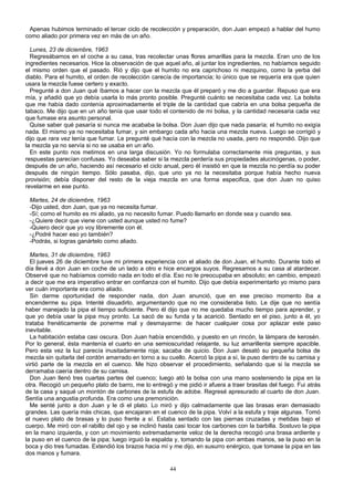 Apenas hubimos terminado el tercer ciclo de recolección y preparación, don Juan empezó a hablar del humo
como aliado por primera vez en más de un año.
Lunes, 23 de diciembre, 1963
Regresábamos en el coche a su casa, tras recolectar unas flores amarillas para la mezcla. Eran uno de los
ingredientes necesarios. Hice la observación de que aquel año, al juntar los ingredientes, no habíamos seguido
el mismo orden que el pasado. Rió y dijo que el humito no era caprichoso ni mezquino, como la yerba del
diablo. Para el humito, el orden de recolección carecía de importancia; lo único que se requería era que quien
usara la mezcla fuese certero y exacto.
Pregunté a don Juan qué íbamos a hacer con la mezcla que él preparó y me dio a guardar. Repuso que era
mía, y añadió que yo debía usarla lo más pronto posible. Pregunté cuánto se necesitaba cada vez. La bolsita
que me había dado contenía aproximadamente el triple de la cantidad que cabría en una bolsa pequeña de
tabaco. Me dijo que en un año tenía que usar todo el contenido de mi bolsa, y la cantidad necesaria cada vez
que fumase era asunto personal.
Quise saber qué pasaría si nunca me acababa la bolsa. Don Juan dijo que nada pasaría; el humito no exigía
nada. El mismo ya no necesitaba fumar, y sin embargo cada año hacia una mezcla nueva. Luego se corrigió y
dijo que rara vez tenía que fumar. Le pregunté qué hacía con la mezcla no usada, pero no respondió. Dijo que
la mezcla ya no servía si no se usaba en un año.
En este punto nos metimos en una larga discusión. Yo no formulaba correctamente mis preguntas, y sus
respuestas parecían confusas. Yo deseaba saber si la mezcla perdería sus propiedades alucinógenas, o poder,
después de un año, haciendo así necesario el ciclo anual, pero él insistió en que la mezcla no perdía su poder
después de ningún tiempo. Sólo pasaba, dijo, que uno ya no la necesitaba porque había hecho nueva
provisión; debía disponer del resto de la vieja mezcla en una forma especifica, que don Juan no quiso
revelarme en ese punto.
Martes, 24 de diciembre, 1963
-Dijo usted, don Juan, que ya no necesita fumar.
-Sí; como el humito es mi aliado, ya no necesito fumar. Puedo llamarlo en donde sea y cuando sea.
-¿Quiere decir que viene con usted aunque usted no fume?
-Quiero decir que yo voy libremente con él.
-¿Podré hacer eso yo también?
-Podrás, si logras ganártelo como aliado.
Martes, 31 de diciembre, 1963
El jueves 26 de diciembre tuve mi primera experiencia con el aliado de don Juan, el humito. Durante todo el
día llevé a don Juan en coche de un lado a otro e hice encargos suyos. Regresamos a su casa al atardecer.
Observé que no habíamos comido nada en todo el día. Eso no le preocupaba en absoluto; en cambio, empezó
a decir que me era imperativo entrar en confianza con el humito. Dijo que debía experimentarlo yo mismo para
ver cuán importante era como aliado.
Sin darme oportunidad de responder nada, don Juan anunció, que en ese preciso momento iba a
encenderme su pipa. Intenté disuadirlo, argumentando que no me consideraba listo. Le dije que no sentía
haber manejado la pipa el tiempo suficiente. Pero él dijo que no me quedaba mucho tiempo para aprender, y
que yo debía usar la pipa muy pronto. La sacó de su funda y la acarició. Sentado en el piso, junto a él, yo
trataba frenéticamente de ponerme mal y desmayarme: de hacer cualquier cosa por aplazar este paso
inevitable.
La habitación estaba casi oscura. Don Juan había encendido, y puesto en un rincón, la lámpara de kerosén.
Por lo general, ésta mantenía el cuarto en una semioscuridad relajante, su luz amarillenta siempre apacible.
Pero esta vez la luz parecía inusitadamente roja; sacaba de quicio. Don Juan desató su pequeña bolsa de
mezcla sin quitarla del cordón amarrado en torno a su cuello. Acercó la pipa a sí, la puso dentro de su camisa y
virtió parte de la mezcla en el cuenco. Me hizo observar el procedimiento, señalando que si la mezcla se
derramaba caería dentro de su camisa.
Don Juan llenó tres cuartas partes del cuenco; luego ató la bolsa con una mano sosteniendo la pipa en la
otra. Recogió un pequeño plato de barro, me lo entregó y me pidió ir afuera a traer brasitas del fuego. Fui atrás
de la casa y saqué un montón de carbones de la estufa de adobe. Regresé apresurado al cuarto de don Juan.
Sentía una angustia profunda. Era como una premonición.
Me senté junto a don Juan y le di el plato. Lo miró y dijo calmadamente que las brasas eran demasiado
grandes. Las quería más chicas, que encajaran en el cuenco de la pipa. Volví a la estufa y traje algunas. Tomó
el nuevo plato de brasas y lo puso frente a sí. Estaba sentado con las piernas cruzadas y metidas bajo el
cuerpo. Me miró con el rabillo del ojo y se inclinó hasta casi tocar los carbones con la barbilla. Sostuvo la pipa
en la mano izquierda, y con un movimiento extremadamente veloz de la derecha recogió una brasa ardiente y
la puso en el cuenco de la pipa; luego irguió la espalda y, tomando la pipa con ambas manos, se la puso en la
boca y dio tres fumadas. Extendió los brazos hacia mí y me dijo, en susurro enérgico, que tomase la pipa en las
dos manos y fumara.
44
 