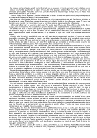 La idea de rechazar la pipa y salir corriendo cruzó por un segundo mi mente, pero don Juan exigió de nuevo
-todavía susurrando- que tomara la pipa y fumase. Lo miré. Sus ojos estaban fijos en mi. Pero su mirada era
amistosa, preocupada. Resultaba claro que yo había hecho la elección largo tiempo atrás; no había más
alternativa que hacer lo que él decía.
Tomé la pipa y casi la dejé caer. ¡Estaba caliente! Me la llevé a la boca con gran cuidado porque imaginé que
su calor sería insoportable. Pero no sentí calor alguno.
Don Juan me indicó inhalar. El humo fluyó entrando en mi boca y pareció circular allí. Sentí como si tuviera la
boca llena de masa. El símil se me ocurrió aunque nunca había tenido la boca llena de masa. El humo era
también como mentol, y el interior de mi boca se enfrió de repente. La sensación fue refrescante.
-¡Otra vez! ¡Otra vez! -oí susurrar a don Juan. Yo sentía que el humo se filtraba libremente dentro de mi
cuerpo, casi sin mi control. No necesité más apremio de don Juan. Mecánicamente seguí inhalando.
De pronto, don Juan se inclinó y me quitó la pipa de las manos. Con golpes suaves vació la ceniza en el plato
de las brasas, luego se mojó el dedo con saliva y le dio vueltas dentro del cuenco para limpiar las paredes de
éste. Sopló repetidas veces a través del tallo. Lo vi devolver la pipa a su funda. Sus acciones retenían mi
interés.
Cuando hubo limpiado y guardado la pipa, me miró, y por vez primera advertí que todo mi cuerpo se hallaba
insensible, mentolado. Me pesaba el rostro y me dolían las quijadas. No podía tener cerrada la boca, pero no
había flujo de saliva. Mi boca ardía de tan seca, y sin embargo yo no tenía sed. Empecé a percibir un calor
insólito encima de toda mi cabeza. ¡Un calor frío! Cada vez que exhalaba, el aliento parecía cortarme los
orificios nasales y el labio superior. Pero no quemaba; dolía como un trozo de hielo.
Don Juan estaba sentado junto a mí, a mi derecha, y sin moverse sostenía contra el suelo la funda de la pipa,
como impidiéndole elevarse. Mis manos pesaban. Los brazos se me vencían, tirando de los hombros hacia
abajo. Mi nariz chorreaba. La limpié con el dorso de la mano ¡y se borró mi labio superior! Enjuagué mi cara y
toda la carne desapareció. ¡Estaba derritiéndome! Sentí que mi carne en verdad se fundía. Levantándome de
un salto, traté de agarrar algo -cualquier cosa- para sostenerme. Experimentaba un terror nunca antes sentido.
Aferré una enorme estaca que don Juan tiene clavada en el piso, en el centro de su cuarto. Permanecí allí en
pie un momento; luego me volvía mirarlo. Seguía sentado, inmóvil, deteniendo la pipa, mirándome con fijeza.
Mi aliento era dolorosamente cálido (¿o frío?). Me asfixiaba. Incliné la cabeza hacia adelante para apoyarla
en la estaca, pero al parecer no di en ella: mi cabeza siguió descendiendo más allá del punto donde se
encontraba la estaca. Me detuve casi llegando al suelo. Me enderecé. ¡La estaca estaba allí frente a mis ojos!
Intenté nuevamente apoyar en ella la cabeza. Traté de controlarme y de estar consciente, y mantuve los ojos
abiertos al inclinarme para tocar la estaca con la frente. Se hallaba a unos centímetros de mis ojos, pero al
poner la cabeza contra ella tuve la extraña sensación de estar atravesándola.
Buscando desesperadamente una explicación racional, concluí que mis ojos estaban alterando la distancia, y
que la estaca debía hallarse a tres metros, aunque yo la viera frente a mi cara. Entonces concebí una forma
lógica y racional de corroborar la posición de la estaca. Empecé a caminar de lado en torno a ella, paso a
pasito. Mi idea era que, rodeando así la estaca, no me sería posible en forma alguna describir un circulo mayor
de metro y medio en diámetro; si la estaca se encontraba en realidad a tres metros de mí, o fuera de mi
alcance, llegaría el momento en que yo le diera la espalda. Confiaba en que, en ese instante, la estaca se
desvanecería, porque de hecho estaría detrás de mi.
Procedí entonces a rodear la estaca, pero durante toda la vuelta siguió frente a mis ojos. En un arranque de
ira la agarré con ambas manos, pero mis manos la atravesaron. Estaba agarrando el aire. Calculé
cuidadosamente la distancia hasta la estaca. Concluí que seria menos de un metro. Es decir, mis ojos la
percibían como un metro. Jugué un momento con mi percepción de profundidad moviendo la cabeza de un
lado a otro, enfocando por turno cada ojo, primero sobre la estaca y luego sobre lo de atrás. Según mi manera
de juzgar la profundidad, la estaca se hallaba sin duda frente a mi, posiblemente a un metro. Estirando los
brazos para proteger mi cabeza, embestí con todas mis fuerzas.
La sensación fue la misma: atravesé la estaca. Esta ocasión fui a dar contra el piso. Me levanté. Y ésa fue tal
vez la más insólita de todas las acciones que ejecuté aquella noche. ¡Me levanté con el pensamiento! No usé,
al levantarme, mis músculos ni mi esqueleto en la forma que acostumbro, porque ya no tenía control sobre
ellos. Lo supe en el instante de chocar contra el piso. Pero mi curiosidad con respecto a la estaca era tan fuerte
que me "levanté con el pensamiento" en una especie de acción refleja. Y antes de haber tomado plena
conciencia de que no podía moverme, estaba ya de pie.
Pedí ayuda a don Juan. En determinado momento grité frenéticamente, a voz en cuello, pero don Juan no se
movió. Seguía mirándome, de soslayo, como no queriendo volver la cabeza para encararme de lleno. Di un
paso hacia él, pero en vez de avanzar trastabillé hacia atrás y caí contra la pared. Supe que mi- espalda la
había arremetido, pero no sentí dureza alguna; me hallaba suspendido por entero en una sustancia blanda,
esponjosa: era la pared. Tenía los brazos extendidos lateralmente, y poco a poco mi cuerpo parecía hundirse
en el muro. Sólo podía ver al frente, hacia el cuarto. Don Juan seguía observándome, pero sin hacer el menor
movimiento para ayudarme. Realicé un esfuerzo supremo por sacar mi cuerpo de la pared, pero sólo se hundía
más y más. Con un terror indescriptible, sentí que la pared esponjosa me cubría la cara. Traté de cerrar los
ojos, pero estaban fijos y abiertos.
No recuerdo qué más sucedió. De pronto vi a don Juan enfrente, a poca distancia. Nos hallábamos en el otro
cuarto. Vi la mesa de don Juan y la estufa de tierra, encendida, y con el rabo del ojo distinguí la cerca fuera de
45
 
