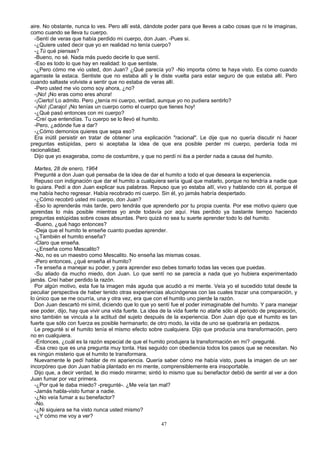 aire. No obstante, nunca lo ves. Pero allí está, dándote poder para que lleves a cabo cosas que ni te imaginas,
como cuando se lleva tu cuerpo.
-Sentí de veras que había perdido mi cuerpo, don Juan. -Pues si.
-¿Quiere usted decir que yo en realidad no tenía cuerpo?
-¿Tú qué piensas?
-Bueno, no sé. Nada más puedo decirle lo que sentí.
-Eso es todo lo que hay en realidad: lo que sentiste.
-¿Pero cómo me vio usted, don Juan? ¿Qué parecía yo? -No importa cómo te haya visto. Es como cuando
agarraste la estaca. Sentiste que no estaba allí y le diste vuelta para estar seguro de que estaba allí. Pero
cuando saltaste volviste a sentir que no estaba de veras allí.
-Pero usted me vio como soy ahora, ¿no?
-¡No! ¡No eras como eres ahora!
-¡Cierto! Lo admito. Pero ¿tenía mi cuerpo, verdad, aunque yo no pudiera sentirlo?
-¡No! ¡Carajo! ¡No tenías un cuerpo como el cuerpo que tienes hoy!
-¿Qué pasó entonces con mi cuerpo?
-Creí que entendías. Tu cuerpo se lo llevó el humito.
-Pero, ¿adónde fue a dar?
-¿Cómo demonios quieres que sepa eso?
Era inútil persistir en tratar de obtener una explicación "racional". Le dije que no quería discutir ni hacer
preguntas estúpidas, pero si aceptaba la idea de que era posible perder mi cuerpo, perdería toda mi
racionalidad.
Dijo que yo exageraba, como de costumbre, y que no perdí ni iba a perder nada a causa del humito.
Martes, 28 de enero, 1964
Pregunté a don Juan qué pensaba de la idea de dar el humito a todo el que deseara la experiencia.
Repuso con indignación que dar el humito a cualquiera sería igual que matarlo, porque no tendría a nadie que
lo guiara. Pedí a don Juan explicar sus palabras. Repuso que yo estaba allí, vivo y hablando con él, porque él
me había hecho regresar. Había recobrado mi cuerpo. Sin él, yo jamás habría despertado.
-¿Cómo recobró usted mi cuerpo, don Juan?
-Eso lo aprenderás más tarde, pero tendrás que aprenderlo por tu propia cuenta. Por ese motivo quiero que
aprendas lo más posible mientras yo ande todavía por aquí. Has perdido ya bastante tiempo haciendo
preguntas estúpidas sobre cosas absurdas. Pero quizá no sea tu suerte aprender todo lo del humito.
-Bueno, ¿qué hago entonces?
-Deja que el humito te enseñe cuanto puedas aprender.
-¿También el humito enseña?
-Claro que enseña.
-¿Enseña como Mescalito?
-No, no es un maestro como Mescalito. No enseña las mismas cosas.
-Pero entonces, ¿qué enseña el humito?
-Te enseña a manejar su poder, y para aprender eso debes tomarlo todas las veces que puedas.
-Su aliado da mucho miedo, don Juan. Lo que sentí no se parecía a nada que yo hubiera experimentado
jamás. Creí haber perdido la razón.
Por algún motivo, esta fue la imagen más aguda que acudió a mi mente. Veía yo el sucedido total desde la
peculiar perspectiva de haber tenido otras experiencias alucinógenas con las cuales trazar una comparación, y
lo único que se me ocurría, una y otra vez, era que con el humito uno pierde la razón.
Don Juan descartó mi símil, diciendo que lo que yo sentí fue el poder inimaginable del humito. Y para manejar
ese poder, dijo, hay que vivir una vida fuerte. La idea de la vida fuerte no atañe sólo al periodo de preparación,
sino también se vincula a la actitud del sujeto después de la experiencia. Don Juan dijo que el humito es tan
fuerte que sólo con fuerza es posible hermanarlo; de otro modo, la vida de uno se quebraría en pedazos.
Le pregunté si el humito tenía el mismo efecto sobre cualquiera. Dijo que producía una transformación, pero
no en cualquiera.
-Entonces, ¿cuál es la razón especial de que el humito produjera la transformación en mí? -pregunté.
-Esa creo que es una pregunta muy tonta. Has seguido con obediencia todos los pasos que se necesitan. No
es ningún misterio que el humito te transformara.
Nuevamente le pedí hablar de mi apariencia. Quería saber cómo me había visto, pues la imagen de un ser
incorpóreo que don Juan había plantado en mi mente, comprensiblemente era insoportable.
Dijo que, a decir verdad, le dio miedo mirarme; sintió lo mismo que su benefactor debió de sentir al ver a don
Juan fumar por vez primera.
-¿Por qué le daba miedo? -pregunté-. ¿Me veía tan mal?
-Jamás habla-visto fumar a nadie.
-¿No veía fumar a su benefactor?
-No.
-¿Ni siquiera se ha visto nunca usted mismo?
-¿Y cómo me voy a ver?
47
 