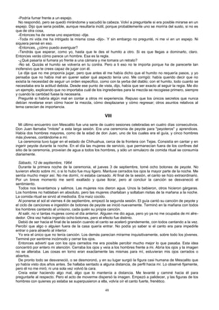 -Podría fumar frente a un espejo.
No respondió, pero se quedó mirándome y sacudió la cabeza. Volví a preguntarle si era posible mirarse en un
espejo. Dijo que seria posible, aunque resultaría inútil, porque probablemente uno se moriría del susto, si no es
que de otra cosa,
-Entonces ha de verse uno espantoso -dije.
-Toda mi vida me ha intrigado la misma cosa -dijo-. Y sin embargo no pregunté, ni me vi en un espejo. Ni
siquiera pensé en eso.
-Entonces, ¿cómo puedo averiguar?
-Tendrás que esperar, como yo, hasta que le des el humito a otro. Si es que llegas a dominarlo, claro.
Entonces verás cómo parece un hombre. Esa es la regla.
-¿Qué pasaría si fumara yo frente a una cámara y me tomara un retrato?
-No sé. Quizás el humito se volvería en tu contra. Pero a ti eso no te importa porque ha de parecerte tan
inofensivo que te crees capaz de jugar con él.
Le dije que no me proponía jugar, pero que antes él me había dicho que el humito no requería pasos, y yo
pensaba que no había mal en querer saber qué aspecto tenía uno. Me corrigió: había querido decir que no
existía la necesidad de seguir un orden especifico, como con la yerba del diablo; con el humito, todo cuanto se
necesitaba era la actitud debida. Desde ese punto de vista, dijo, había que ser exacto al seguir la regia. Me dio
un ejemplo, explicando que no importaba cuál de los ingredientes para la mezcla se recogiese primero, siempre
y cuando la cantidad fuese la necesaria.
Pregunté si habría algún mal en contar a otros mi experiencia. Repuso que los únicos secretos que nunca
debían revelarse eran cómo hacer la mezcla, cómo desplazarse y cómo regresar; otros asuntos relativos al
tema carecían de importancia.
VIII
Mi último encuentro con Mescalito fue una serie de cuatro sesiones celebradas en cuatro días consecutivos.
Don Juan llamaba "mitote" a esta larga sesión. Era una ceremonia de peyote para "peyoteros" y aprendices.
Había dos hombres mayores, como de la edad de don Juan, uno de los cuales era el guía, y cinco hombres
más jóvenes, contándome a mí.
La ceremonia tuvo lugar en el estado de Chihuahua, cerca de la frontera con Tejas. Consistía en cantar y en
ingerir peyote durante la noche. En el día las mujeres de servicio, que permanecían fuera de los confines del
sitio de la ceremonia, proveían de agua a todos los hombres, y sólo un simulacro de comida ritual se consumía
diariamente.
Sábado, 12 de septiembre, 1964
Durante la primera noche de la ceremonia, el jueves 3 de septiembre, tomé ocho botones de peyote. No
tuvieron efecto sobre mí, o si lo hubo fue muy ligero. Mantuve cerrados los ojos la mayor parte de la noche. Me
sentía mucho mejor así. No me dormí, ni estaba cansado. Al final de la sesión, el canto se hizo extraordinario.
Por un breve momento me sentí exaltado y quise llorar, pero al concluir la canción se desvaneció el
sentimiento.
Todos nos levantamos y salimos. Las mujeres nos dieron agua. Unos la bebieron, otros hicieron gárgaras.
Los hombres no hablaban en absoluto, pero las mujeres charlaban y soltaban risitas de la mañana a la noche.
La comida ritual se sirvió al mediodía. Era maíz cocido.
Al ponerse el sol el viernes 4 de septiembre, empezó la segunda sesión. El guía cantó su canción de peyote y
el ciclo de canciones e ingestión de botones de peyote se inició nuevamente. Terminó en la mañana con todos
los hombres cantando al unísono, cada quién su propia canción.
Al salir, no vi tantas mujeres como el día anterior. Alguien me dio agua, pero yo ya no me ocupaba de mi alre-
dedor. Otra vez había ingerido ocho botones, pero el efecto fue distinto.
Debió de ser hacia el final de la sesión cuando el canto se aceleró grandemente, con todos cantando a la vez.
Percibí que algo o alguien fuera de la casa quería entrar. No podía yo saber si el canto era para impedirle
entrar o para atraerlo al interior.
Yo era el único que no tenía canción. Los demás parecían mirarme inquisitivamente, sobre todo los jóvenes.
Terminé por sentirme incómodo y cerrar los ojos.
Entonces advertí que con los ojos cerrados me era posible percibir mucho mejor lo que pasaba. Esta idea
concentró por entero mi atención. Cerraba los ojos y veía a los hombres frente a mi. Abría los ojos y la imagen
no se alteraba. Las cosas en torno eran exactamente las mismas para mí, estuvieran mis ojos cerrados o
abiertos.
De pronto todo se desvaneció, o se desmoronó, y en su lugar surgió la figura casi humana de Mescalito que
yo había visto dos años antes. Se hallaba sentado a alguna distancia, de perfil hacia mí. Lo observé fijamente,
pero él no me miró; ni una sola vez volvió la cara.
Creía estar haciendo algo mal, algo que lo mantenía a distancia. Me levanté y caminé hacia él para
preguntarle al respecto. Pero el acto de moverme dispersó la imagen. Empezó a palidecer, y las figuras de los
hombres con quienes yo estaba se superpusieron a ella, volvía oír el canto fuerte, frenético.
48
 