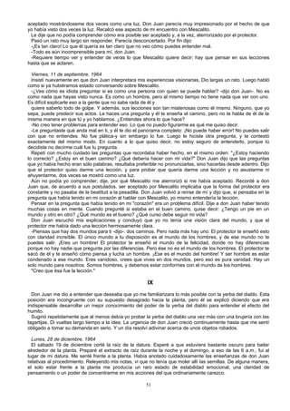 aceptado mostrándoseme dos veces como una luz, Don Juan parecía muy impresionado por el hecho de que
yo había visto dos veces la luz. Recalcó ese aspecto de mi encuentro con Mescalito.
Le dije que no podía comprender cómo era posible ser aceptado y, a la vez, aterrorizado por el protector.
Pasó un rato muy largo sin responder. Parecía desconcertado. Por fin dijo:
-¡Es tan claro! Lo que él quería es tan claro que no veo cómo puedes entender mal.
-Todo es aún incomprensible para mí, don Juan.
-Requiere tiempo ver y entender de veras lo que Mescalito quiere decir; hay que pensar en sus lecciones
hasta que se aclaren.
Viernes, 11 de septiembre, 1964
Insistí nuevamente en que don Juan interpretara mis experiencias visionarias, Dio largas un rato. Luego habló
como si ya hubiéramos estado conversando sobre Mescalito.
-¿Ves cómo es idiota preguntar si es como una persona con quien se puede hablar? -dijo don Juan-. No es
como nada que hayas visto nunca. Es como un hombre, pero al mismo tiempo no tiene nada que ver con uno.
Es difícil explicarle eso a la gente que no sabe rada de él y
quiere saberlo todo de golpe. Y además, sus lecciones son tan misteriosas como él mismo. Ninguno, que yo
sepa, puede predecir sus actos. Le haces una pregunta y él te enseña el camino, pero no te habla de él de la
misma manera en que tú y yo hablamos. ¿Entiendes ahora lo que hace?
-No creo tener problemas para entender eso. Lo que no puedo figurarme es qué me quiso decir.
-Le preguntaste qué anda mal en ti, y él te dio el panorama completo: ¡No puede haber error! No puedes salir
con que no entiendes. No fue plática-y sin embargo lo fue. Luego le hiciste otra pregunta, y te contestó
exactamente del mismo modo. En cuanto a lo que quiso decir, no estoy seguro de entenderlo, porque tú
decidiste no decirme cuál fue tu pregunta.
Repetí con mucho cuidado las preguntas que recordaba haber hecho, en el mismo orden: "¿Estoy haciendo
lo correcto? ¿Estoy en el buen camino? ¿Qué debería hacer con mi vida?" Don Juan dijo que las preguntas
que yo había hecho eran sólo palabras; resultaba preferible no pronunciarlas, sino hacerlas desde adentro. Dijo
que el protector quiso darme una lección, y para probar que quería darme una lección y no asustarme ni
ahuyentarme, dos veces se mostró como una luz.
Aún no podía yo comprender, dije, por qué Mescalito me aterrorizó si me había aceptado. Recordé a don
Juan que, de acuerdo a sus postulados, ser aceptado por Mescalito implicaba que la forma del protector era
constante y no pasaba de la beatitud a la pesadilla. Don Juan volvió a reírse de mí y dijo que, si pensaba en la
pregunta que había tenido en mi corazón al hablar con Mescalito, yo mismo entendería la lección.
Pensar en la pregunta que había tenido en mi "corazón" era un problema difícil. Dije a don Juan haber tenido
muchas cosas en mente. Cuando pregunté si estaba en el buen camino, quise decir: ¿Tengo un pie en un
mundo y otro en otro? ¿Qué mundo es el bueno? ¿Qué curso debe seguir mi vida?
Don Juan escuchó mis explicaciones y concluyó que yo no tenía una visión clara del mundo, y que el
protector me había dado una lección hermosamente clara.
-Piensas que hay dos mundos para ti -dijo-: dos caminos. Pero nada más hay uno. El protector te enseñó esto
con claridad increíble. El único mundo a tu disposición es el mundo de los hombres, y de ese mundo no te
puedes salir. ¡Eres un hombre! El protector te enseñó el mundo de la felicidad, donde no hay diferencias
porque no hay nadie que pregunte por las diferencias. Pero ése no es el mundo de los hombres. El protector te
sacó de él y te enseñó cómo piensa y lucha un hombre. ¡Ese es el mundo del hombre! Y ser hombre es estar
condenado a ese mundo. Eres vanidoso, crees que vives en dos mundos, pero eso es pura vanidad. Hay un
solo mundo para nosotros. Somos hombres, y debemos estar conformes con el mundo de los hombres.
"Creo que ésa fue la lección."
IX
Don Juan me dio a entender que deseaba que yo me familiarizara lo más posible con la yerba del diablo. Esta
posición era incongruente con su supuesto desagrado hacia la planta, pero él se explicó diciendo que era
indispensable desarrollar un mejor conocimiento del poder de la yerba del diablo para entender el efecto del
humito.
Sugirió repetidamente que al menos debía yo probar la yerba del diablo una vez más con una brujería con las
lagartijas. Di vueltas largo tiempo a la idea. La urgencia de don Juan creció continuamente hasta que me sentí
obligado a tomar su demanda en serio. Y un día resolví adivinar acerca de unos objetos robados.
Lunes, 28 de diciembre, 1964
El sábado 19 de diciembre corté la raíz de la datura. Esperé a que estuviera bastante oscuro para bailar
alrededor de la planta. Preparé el extracto de raíz durante la noche y el domingo, a eso de las 6 a.m., fui al
lugar de mi datura. Me senté frente a la planta. Había anotado cuidadosamente las enseñanzas de don Juan
relativas al procedimiento. Releyendo mis notas, vi que no tenía que moler allí las semillas. De alguna manera,
el solo estar frente a la planta me producía un raro estado de estabilidad emocional, una claridad de
pensamiento o un poder de concentrarme en mis acciones del que ordinariamente carezco.
51
 