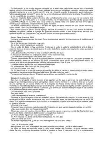 En cierto punto, la voz creaba escenas, actuadas por el joven, que nada tenían que ver con mi pregunta
original sobre los objetos perdidos. El joven realizaba acciones muy complejas. La acción nuevamente había
cobrado importancia y ya no presté atención a la voz. Empecé a perder la paciencia; quería detenerme.
"¿Cómo puedo acabar con esto?", pensé. La voz en mi oído dijo que debía volver a la cañada. Pregunté cómo,
y la voz respondió que pensara en mi planta.
Pensé en mi planta. Solía sentarme frente a ella. Lo había hecho tantas veces que me fue bastante fácil
visualizarlo. Creí que verla, como la vi en ese momento, era otra alucinación, ¡pero la voz dijo que yo había
“vuelto”! Me esforcé por escuchar. Sólo había silencio: La datura frente a mí parecía tan real como todo lo
demás que yo había visto, pero podía tocarla, podía moverme.
Me levanté y caminé hacia mi coche. El esfuerzo me agotó; me senté cerrando los ojos. Estaba mareado y
quería vomitar. Tenía un zumbido en las orejas.
Algo resbaló sobre mi pecho. Era la lagartija. Recordé la admonición de don Juan acerca de liberarla.
Regresé a la planta y desaté la lagartija. No quise ver si estaba muerta o viva. Rompí la olla de barro que
contenía la pasta y la cubrí de tierra con los pies. Subí en mi coche y me quedé dormido.
Jueves, 24 de diciembre, 1964
Hoy narré toda la experiencia a don Juan. Corno de costumbre, escuchó sin interrumpirme. Al final tuvimos el
siguiente diálogo.
-No te fue bien porque hiciste algo muy malo.
-Lo sé. Fue un error estúpido, un accidente.
-Con la yerba del diablo no hay accidentes. Te dije que la yerba te probaría hasta lo último. Una de dos: o
eres muy fuerte, o de veras la yerba te quiere. El centro de la frente es sólo para los grandes brujos que saben
manejar su poder.
-¿Qué pasa cuando un hombre se pasa la pasta en la frente, don Juan.
-A menos que el hombre sea un brujo de primera nunca vuelve del viaje.
-¿Se ha frotado usted la pasta en la frente, don Juan?
-¡Jamás! Mi benefactor me dijo que muy pocas personas vuelven de un viaje así. Uno podría quedarse ido
meses enteros y tener que ser atendido por otros. Mi benefactor decía que las lagartijas pueden llevar a un
hombre al fin del mundo y enseñarle los secretos más maravillosos, si así lo pide.
-¿Conoce usted a alguien que haya emprendido ese viaje?
-Sí, mi benefactor. Pero nunca me dijo cómo volvió.
-¿Es tan difícil volver, don Juan?
-Sí. Por eso lo que tú hiciste de veras me sorprende. No sabías el camino, y debemos seguir ciertos pasos,
porque es en los pasos donde el hombre halla fuerza. Sin ellos no somos nada.
Permanecimos horas en silencio. El parecía sumergido en una meditación muy profunda.
Sábado, 26 de diciembre, 1964
Don Juan me preguntó si había buscado a las lagartija. Le dije que sí, pero que no pude hallarlas. Le
pregunté qué habría pasado si una de las lagartijas hubiera muerto mientras yo la sostenía. Dijo que la muerte
de una lagartija era un suceso infortunado. Si la lagartija del hocico cosido hubiera muerto en cualquier
momento, no habría tenido objeto proseguir con la brujería. La muerte de esa lagartija también significaría que
las lagartijas en general habían retirado su amistad, y yo tendría que abandonar el aprendizaje de los secretos
de la yerba del diablo durante un buen tiempo.
-¿Cuánto tiempo, don Juan? -pregunté.
-Dos años o más.
-¿Qué habría pasado si muere la otra lagartija?
-Si muere la segunda lagartija, estás en verdadero peligro. Te quedas solo, sin guía. Si muere antes de que
empieces la brujería, puedes suspenderla, pero entonces también tienes que dejar para siempre a la yerba del
diablo. Si la lagartija muere estando en tu hombro, ya empezada la brujería, tendrías que seguir adelante, y eso
es de veras la locura.
-¿Por qué es la locura?
-Porque en tales condiciones nada tiene sentido. Estás solo, sin guía, viendo cosas aterradoras, sin sentido.
-¿Qué quiere usted decir con "cosas sin sentido"?
-Cosas que venos por nosotros mismos. Cosas que vemos cuando no tenemos rumbo. Significa también que
la yerba del diablo está tratando de librarse de ti, empujándote al abismo.
-¿Conoce usted a alguien que haya experimentado eso?
-Sí. A mi me pasó eso. Sin la sabiduría de las lagartijas, me volví loco.
-¿Qué vio usted, don Juan?
-Un montón de pendejadas. ¿Qué otra cosa habría podido ver si no tenía rumbo?
Lunes, 28 de diciembre, 1964
-Me dijo usted, don Juan, que la yerba del diablo prueba a los hombres. ¿A qué se refería usted?
-La yerba del diablo es como una mujer, y como mujer halaga a los hombres. Les pone trampas a cada
vuelta. Te puso una trampa forzándote a untarte la pasta en la frente. Y tratará de nuevo, y tú probablemente
53
 
