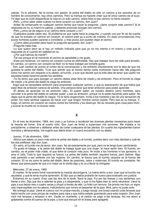 caerás. Te lo advierto. No la tomes con pasión; la yerba del diablo es sólo un camino a los secretos de un
hombre de conocimiento, hay otros caminos. Pero su trampa es hacerte creer que el único camino es el suyo.
Yo digo que es inútil desperdiciar la vida en un solo camino, sobre todo si ese camino no tiene corazón.
-Pero, ¿cómo sabe usted cuándo no tiene corazón un camino, don Juan?
-Antes de embarcarte en cualquier camino tienes que hacer la pregunta: ¿tiene corazón este camino? Si la
respuesta es no, tú mismo lo sabrás, y deberás entonces escoger otro camino.
-Pero ¿cómo sé de seguro si un camino tiene corazón o no?
-Cualquiera puede saber eso. El problema es que nadie hace la pregunta, y cuando uno por fin se da cuenta
de que ha tomado un camino sin corazón, el camino está ya a punto de matarlo. En esas circunstancias muy
pocos hombres pueden pararse a considerar, y más pocos aún pueden dejar el camino.
-¿Cómo debo proceder para hacer la pregunta apropiada, don Juan?
-Pregunta nada más.
-Lo que quiero decir es si hay un método indicado para que yo no me mienta a mí mismo y crea que la
respuesta es sí cuando en realidad es no,
-¿Por qué habrías de mentir?
-Tal vez porque en el momento el camino es agradable y me gusta.
-Esas son tonterías. Un camino sin corazón nunca es disfrutable. Hay que trabajar duro tan sólo para tomarlo.
En cambio, un camino con corazón es fácil: no te hace trabajar por tomarle gusto.
Don Juan cambió de pronto el rumbo de la conversación y me enfrentó directamente con la idea de que me
gustaba la yerba del diablo. Tuve que admitir que al menos sentía cierta inclinación hacia ella. Me preguntó
cómo me sentía con respecto a su aliado, el humito, y tuve que decirle que la sola idea de tener que usarlo me
asustaba hasta hacerme perder los sentidos.
-Te he dicho que para escoger un camino debes estar libre de miedo y de ambición. Pero el humito te ciega
de miedo, y la yerba del diablo te ciega de ambición.
Argüí que se necesitaba ambición para emprender cualquier camino, y que su aseveración de que había que
estar libre de ambición carecía de sentido. Una persona tiene que tener ambición para poder aprender.
-El deseo de aprender no es ambición -dijo-. El querer saber, es nuestro destino como hombres, pero
convidar a la yerba del diablo es solicitar poder, y eso es ambición, porque no lo estás haciendo para saber. No
dejes que la yerba del diablo te ciegue. Ya te tiene enganchado. Invita a los hombres y les da una sensación de
poder; los hace sentirse capaces de hacer cos" que ningún hombre común puede. Pero esa es su trampa. Y,
luego, el camino sin corazón se vuelve contra los hombres y los destruye. No se necesita gran cosa para morir,
y buscar la muerte es no buscar nada.
X
En el mes de diciembre, 1964, don Juan y yo fuimos a recolectar las diversas plantas necesarias para hacer
la mezcla de fumar. Era el cuarto ciclo. Don Juan se limitó a supervisar mis acciones. Me instaba a no
precipitarme, a observar y deliberar antes de cortar cualquiera de las plantas. En cuanto los ingredientes fueron
reunidos y almacenados, me sugirió que debía tener un nuevo encuentro con su aliado.
Jueves, 31 de diciembre, 1964
-Ahora que sabes un poco más sobre la yerba del diablo y el humito, puedes decir con más claridad a cuál de
los dos prefieres -dijo don Juan.
-En serio, el humito me da terror, don Juan. No sé exactamente por qué, pero no le tengo buen sentimiento.
-Te gusta el halago, y la yerba del diablo te halaga Igual que una mujer, te hace sentir bien. El humito, en
cambio, es el poder más noble, el que tiene el corazón más puro. Ni incita a los hombres ni los aprisiona; ni
ama ni odia, Todo lo que requiere es fuerza. La yerba del diablo también requiere fuerza, pero distinta. Algo
más parecido a ser ardiente con las mujeres. En cambio, la fuerza que el humito requiere es la fuerza del
corazón. El no es como la yerba del diablo, llena de pasiones, celos y violencias. El humito es constante. No
tienes que preocuparte de que a lo mejor se te olvidó algo y te va a llevar la chingada.
Miércoles, 27 de enero, 1965
El martes 19 de enero fumé nuevamente la mezcla alucinógena. Le había dicho a don Juan que el humito me
asustaba, y que le tenía mucha aprensión. El dijo que yo debía probarlo de nuevo para evaluarlo con justicia.
Entramos en su cuarto. Eran casi las dos de la tarde. Sacó la pipa. Fui por las brasas y nos sentamos uno
frente a otro. Dijo que iba a calentar la pipa y a despertarla, y que si me fijaba bien la vería relumbrar. Llevó la
pipa a sus labios tres o cuatro veces y chupó a través de ella. La frotó con ternura. De pronto me hizo un signo
casi imperceptible con la cabeza, indicándome que mirara el despertar de la pipa. Miré, pero no pude verlo.
Me entregó la pipa. Llené el cuenco con mi propia mezcla, y luego recogí una brasa usando unas tenazas que
había hecho con unas pinzas de madera para ropa y que había estado guardando para esta ocasión. Don Juan
miró mis tenazas y empezó a reír. Vacilé un momento, y el carbón se pegó a las tenazas. No me atreví a
golpearlas contra el cuenco de la pipa, y tuve que escupir en la brasa para apagarla.
54
 