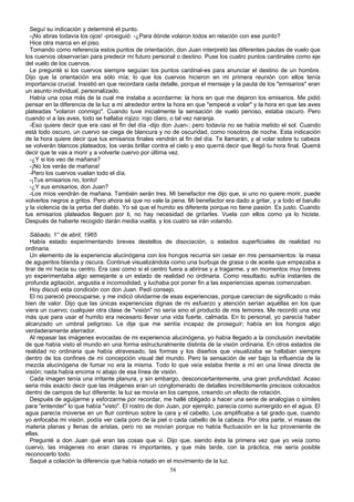 Seguí su indicación y determiné el punto.
-¡No abras todavía los ojos! -prosiguió: -¿Para dónde volaron todos en relación con ese punto?
Hice otra marca en el piso.
Tomando como referencia estos puntos de orientación, don Juan interpretó las diferentes pautas de vuelo que
los cuervos observarían para predecir mi futuro personal o destino. Puse los cuatro puntos cardinales como eje
del vuelo de los cuervos.
Le pregunté si los cuervos siempre seguían los puntos cardinal-es para anunciar el destino de un hombre.
Dijo que la orientación era sólo mía; lo que los cuervos hicieron en mi primera reunión con ellos tenía
importancia crucial. Insistió en que recordara cada detalle, porque el mensaje y la pauta de los "emisarios" eran
un asunto individual, personalizado.
Había una cosa más de la cual me instaba a acordarme: la hora en que me dejaron los emisarios. Me pidió
pensar en la diferencia de la luz a mi alrededor entre la hora en que "empecé a volar" y la hora en que las aves
plateadas "volaron conmigo". Cuando tuve inicialmente la sensación de vuelo penoso, estaba oscuro. Pero
cuando vi a las aves, todo se hallaba rojizo: rojo claro, o tal vez naranja.
-Eso quiere decir que era casi el fin del día -dijo don Juan-; pero todavía no se había metido el sol. Cuando
está todo oscuro, un cuervo se ciega de blancura y no de oscuridad, como nosotros de noche. Esta indicación
de la hora quiere decir que tus emisarios finales vendrán al fin del día. Te llamarán, y al volar sobre tu cabeza
se volverán blancos plateados; los verás brillar contra el cielo y eso querrá decir que llegó tu hora final. Querrá
decir que te vas a morir y a volverte cuervo por última vez.
-¿Y si los veo de mañana?
-¡No los verás de mañana!
-Pero los cuervos vuelan todo el día.
-¡Tus emisarios no, tonto!
-¿Y sus emisarios, don Juan?
-Los míos vendrán de mañana. También serán tres. Mi benefactor me dijo que, si uno no quiere morir, puede
volverlos negros a gritos. Pero ahora sé que no vale la pena. Mi benefactor era dado a gritar, y a todo el barullo
y la violencia de la yerba del diablo. Yo sé que el humito es diferente porque no tiene pasión. Es justo. Cuando
tus emisarios plateados lleguen por ti, no hay necesidad de gritarles. Vuela con ellos como ya lo hiciste.
Después de haberte recogido darán media vuelta, y los cuatro se irán volando.
Sábado, 1° de abril, 1965
Había estado experimentando breves destellos de disociación, o estados superficiales de realidad no
ordinaria.
Un elemento de la experiencia alucinógena con los hongos recurría sin cesar en mis pensamientos: la masa
de agujeritos blanda y oscura. Continué visualizándola como una burbuja de grasa o de aceite que empezaba a
tirar de mí hacia su centro. Era casi como si el centro fuera a abrirse y a tragarme, y en momentos muy breves
yo experimentaba algo semejante a un estado de realidad no ordinaria. Como resultado, sufría instantes de
profunda agitación, angustia e incomodidad, y luchaba por poner fin a las experiencias apenas comenzaban.
Hoy discutí esta condición con don Juan. Pedí consejo.
El no pareció preocuparse, y me indicó olvidarme de esas experiencias, porque carecían de significado o más
bien de valor. Dijo que las únicas experiencias dignas de mi esfuerzo y atención serían aquéllas en los que
viera un cuervo; cualquier otra clase de "visión" no sería sino el producto de mis temores. Me recordó una vez
más que para usar el humito era necesario llevar una vida fuerte, calmada. En lo personal, yo parecía haber
alcanzado un umbral peligroso. Le dije que me sentía incapaz de proseguir; había en los hongos algo
verdaderamente aterrador.
Al repasar las imágenes evocadas de mi experiencia alucinógena, yo había llegado a la conclusión inevitable
de que había visto el mundo en una forma estructuralmente distinta de la visión ordinaria. En otros estados de
realidad no ordinaria que había atravesado, las formas y los diseños que visualizaba se hallaban siempre
dentro de los confines de mi concepción visual del mundo. Pero la sensación de ver bajo la influencia de la
mezcla alucinógena de fumar no era la misma. Todo lo que veía estaba frente a mí en una línea directa de
visión; nada había encima ni abajo de esa línea de visión.
Cada imagen tenía una irritante planura, y sin embargo, desconcertantemente, una gran profundidad. Acaso
seria más exacto decir que las imágenes eran un conglomerado de detalles increíblemente precisos colocados
dentro de campos de luz diferente; la luz se movía en los campos, creando un efecto de rotación.
Después de aguijarme y esforzarme por recordar, me hallé obligado a hacer una serie de analogías o símiles
para "entender" lo que había "visto". El rostro de don Juan, por ejemplo, parecía como sumergido en el agua. El
agua parecía moverse en un fluir continuo sobre la cara y el cabello, Los amplificaba a tal grado que, cuando
yo enfocaba mi visión, podía ver cada poro de la piel o cada cabello de la cabeza. Por otra parte, vi masas de
materia planas y llenas de aristas, pero no se movían porque no había fluctuación en la luz proveniente de
ellas.
Pregunté a don Juan qué eran las cosas que vi. Dijo que, siendo ésta la primera vez que yo veía como
cuervo, las imágenes no eran claras ni importantes, y que más tarde, con la práctica, me sería posible
reconocerlo todo.
Saqué a colación la diferencia que había notado en el movimiento de la luz.
58
 