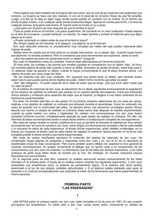 -Para explicar eso debo hablarte de la brujería del maíz pinto, que es una de las brujerías más poderosas que
conozco. La brujería se hace con dos maicitos. A uno se lo esconde en el botón fresco de una flor amarilla.
Luego, a la flor se la deja en algún lugar donde pueda quedar en contacto con la víctima: en el camino por
donde él pase a diario, o en cualquier parte donde acostumbre llegar. Apenas la víctima pisa la flor, o la toca de
cualquier manera, la brujería está hecha. El maicito pinto se hunde en su cuerpo.
-¿Qué pasa con el grano de maíz después de que el hombre lo toca?
-Todo su poder entra en el hombre, y el grano queda libre. Se convierte en un maíz cualquiera. Puede dejarse
en el sitio de la brujería, o puede barrerse; no importa. Es mejor barrerlo y echarlo al matorral para que algún
pájaro se lo coma.
-¿Puede comérselo un pájaro antes de que el hombre lo toque?
-No. Ningún pájaro es tan estúpido, te lo aseguro. Los pájaros no se le acercan.
Don Juan describió entonces un procedimiento muy complejo por medio del cual pueden obtenerse tales
maíces de poder,
-Debes tener en cuenta que el maíz pinto es un simple instrumento, no un aliado -dijo-. Cuando hayas hecho
esa distinción no tendrás problema. Pero si consideras que esas herramientas son supremas, serás un tonto.
-¿Son los objetos de poder tan poderosos como un aliado? -pregunté.
Don Juan rió desdeñoso antes de contestar. Parecía estar esforzándose por tenerme paciencia.
-El maíz pinto, los cristales y las plumas son simples juguetes en comparación con un aliado -dijo-. Un hom-
bre necesita objetos de poder sólo cuando no tiene un aliado. Buscarlos es perder el tiempo, sobre todo para ti.
Tú deberías tratar de ganarte un aliado; cuando lo logres comprenderás lo que te estoy diciendo ahora. Los
objetos de poder son como juego de niños.
-No me entienda mal, don Juan -protesté-. Por supuesto que quiero tener un aliado, pero también quiero
saber todo lo que pueda acerca de los objetos de poder. Usted mismo ha dicho que saber es poder,
-¡No! -dijo categórico-. El poder depende de la clase de saber que se tenga. ¿De qué sirve saber cosas que
no valen la pena?
En el sistema de creencias de don Juan, la adquisición de un aliado significaba exclusivamente la explotación
de los estados de realidad no ordinaria que produjo en mí usando plantas alucinógenas. Creía que enfocando
dichos estados y omitiendo otros aspectos del saber que él impartía, yo llegaría a una visión coherente de los
fenómenos experimentados.
Por tanto, he dividido este libro en dos partes. En la primera, presento selecciones de mis notas de campo,
relativas a los estados de realidad no ordinaria que atravesé durante el aprendizaje. Como he ordenado mis
notas de acuerdo con la continuidad del relato, no siempre tienen una secuencia cronológica exacta. Nunca
describí por escrito un estado de realidad no ordinaria hasta varios días después de haberlo experimentado,
cuando ya podía tratarlo con calma y objetividad. En cambio, mis conversaciones con don Juan fueron
anotadas conforme ocurrían, inmediatamente después de cada estado de realidad no ordinaria. Por ello, mis
informes de estas conversaciones tienen a veces fecha anterior a la descripción completa de una experiencia.
Mis notas de campo revelan la versión subjetiva de lo que yo percibía al atravesar la experiencia. Esa versión
se presenta aquí tal como la narraba a don Juan, quien exigía una reminiscencia completa y fiel de cada detalle
y un recuento en pleno de cada experiencia. Al anotar dichas experiencias, añadí detalles incidentales, en un
intento por recuperar el ámbito total de cada estado de realidad no ordinaria. Quería describir en la forma más
completa posible el efecto emotivo que había experimentado.
Mis notas de campo manifiestan asimismo el contenido del sistema de creencias de don Juan. He
condensado largas páginas de preguntas y respuestas entre don Juan y yo, con el fin de no reproducir la
repetitividad propia de toda conversación. Pero como también quiero reflejar con exactitud el tono general de
nuestras conversaciones, he quitado únicamente el diálogo que no aportó nada a mi comprensión de los
conocimientos que don Juan me impartía. La información que él me daba era siempre esporádica, y por cada
arranque de parte suya había horas de sondeo por la mía. Sin embargo, en muchas ocasiones expuso
libremente sus conocimientos.
En la segunda parte de este libro, presento un análisis estructural sacado exclusivamente de los datos
ofrecidos en la primera parte. A través de mi análisis intento cimentar los siguientes argumentos: 1) don Juan
presentaba sus enseñanzas como un sistema de pensamiento lógico; 2) el sistema sólo tenía sentido
examinado a la luz de sus propias unidades estructurales, y 3) el sistema estaba planeado para guiar al
aprendiz a un nivel de conceptualización que explicaba el orden de los fenómenos que había experimentado el
mismo aprendiz.
PRIMERA PARTE
“LAS ENSEÑANZAS”
I
LAS NOTAS sobre mi primera sesión con don Juan están fechadas el 23 de junio de 1961, En esa ocasión
principiaron las enseñanzas. Yo había visto a don Juan varias veces antes, únicamente en calidad de
6
 