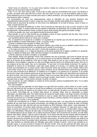 Tardé horas en calmarme. Ya no pude tomar asiento; trotaba de continuo en el mismo sitio. Tenía que
respirar por la boca para recibir aire suficiente.
A las 11 a.m. don Juan volvió a salir. Yo iba a dar un salto, pero los movimientos eran suyos. Fue derecho a
su sitio y se sentó como solía. Me miró y sonrió. ¡Era don Juan! Fui a él y, en vez de enojarme, besé su mano.
Creía realmente que él no había actuado para crear un efecto dramático, sino que alguien lo había suplantado
para hacerme daño o matarme.
La conversación se inició con especulaciones sobre la identidad de una persona femenina que
supuestamente había tomado mi alma. Luego don Juan me pidió contarle cada detalle de mi experiencia.
Narré toda la secuencia de eventos en una forma muy deliberada. El rió todo el tiempo, como si fuera un
chiste. Cuando terminé, dijo:
-Te fue bien. Ganaste la batalla por tu alma. Pero el asunto es más serio de lo que yo creía. Anoche tu vida
no valía ni un carajo. Tu buena suerte fue que sabías lo suficiente y te defendiste. De no haber tenido un poco
de preparación, ahorita estarías muerto, porque lo que te visitó anoche traía ganas de acabar contigo.
-¿Cómo es posible, don Juan, que alguien tomara la forma de usted?
-Muy sencillo. Lo que te visitó anoche es una diablera y tiene un buen ayudante del otro lado. Pero no fue
muy buena para tomar mi apariencia, y tú diste con el truco.
-¿Un ayudante del otro lado es lo mismo que un aliado?
-No, un ayudante es la ayuda de un diablero. Un ayudante es un espíritu que vive del otro lado del mundo y
ayuda al diablero a causar enfermedad y dolor. Lo ayuda a matar.
-¿Puede un diablero tener también un aliado, don Juan?
-Por supuesto, si son los diableros los que tienen aliados, pero antes de que un diablero pueda domar a un
aliado, el diablero acostumbra tener un ayudante que lo auxilie en sus tareas.
-¿Y la mujer que tomó su forma, don Juan? ¿Tiene sólo ayudante y no aliado?
-No sé si tenga aliado o no. A algunas personas no les gusta el poder de un aliado y prefieren un ayudante.
Domar un aliado es trabajo duro. Sale más fácil conseguir un ayudante del otro lado.
-¿Piensa usted que yo podría conseguir un ayudante?
-Para saberlo, tienes que aprender mucho más. Estamos otra vez al principio, casi como el primer día que
viniste a pedirme hablar de Mescalito, y yo no podía porque no me habrías entendido ni una palabra. Ese otro
lado es el mundo de los diableros. Creo que lo mejor será decirte lo que yo creo y siento, como lo hizo mi
benefactor. El era diablero y guerrero; su vida se inclinaba hacia la fuerza y la violencia del mundo. Pero yo no
soy ninguna de las dos cosas. Esa. es mi naturaleza. Tú has visto mi mundo desde el principio. En cuanto a
enseñarte el camino de mi benefactor, nada más puedo dejarte en la puerta, y tú tendrás que decidir solo;
tendrás que aprenderlo por tu propia cuenta. Debo reconocer ahora que cometí un error contigo. Habría sido
mucho mejor, ahora lo veo, empezar como yo mismo empecé. Así es más fácil darse cuenta de cuán sencilla y
a la vez cuán profunda es la diferencia. Un diablero es un diablero y un guerrero es un guerrero. O se puede
ser las dos cosas. Hay bastante gente que es las dos cosas. Pero un hombre que sólo recorre los caminos de
la vida lo es todo. Hoy no soy ni guerrero ni diablero. Para mí ya no hay nada de eso. Para mí sólo recorrer los
caminos que tienen corazón, cualquier camino que tenga corazón. Esos recorro, y la única prueba que vale es
atravesar todo su largo. Y esos recorro mirando, mirando, sin aliento,
Hizo una pausa. Su rostro reflejaba un estado de ánimo peculiar; parecía inusitadamente serio. Yo no sabía
qué preguntar ni qué decir.
Don Juan prosiguió:
-La cosa que hay que aprender es cómo llegar a la raja entre los mundos y cómo entrar en el otro mundo.
Hay una raja entre los dos mundos, el mundo de los diableros y el mundo de los hombres vivos. Hay un lugar
donde los dos mundos se montan el uno sobre el otro. La raja está allí. Se abre y se cierra como una puerta
con el viento. Para llegar allí, un hombre debe ejercer su voluntad. Debe, diría yo, desarrollar un deseo
indomable, una dedicación total. Pero debe hacerlo sin ayuda de ningún poder ni de ningún hombre. El hombre
sólo debe reflexionar y desear hasta el momento en que su cuerpo esté listo para emprender el viaje. Ese
momento se anuncia con un temblor prolongado de los miembros y vómitos violentos. Por lo general, el hombre
no puede dormir ni comer, y se va gastando.
Cuando las convulsiones ya no cesan, el hombre está listo para partir, y la raja entre los mundos aparece
enfrente de sus ojos como una puerta monumental: una rendija que sube y baja. Cuando se abre, el hombre
tiene que-colarse por ella. Del otro lado de esa frontera es difícil distinguir. Hace viento, como polvareda. El
viento se arremolina. El hombre debe entonces caminar en cualquier dirección. El viaje será corto o largo,
según su fuerza de voluntad. Un hombre de voluntad fuerte hace viajes cortos. Un hombre débil, indeciso, viaja
largo y con dificultades. Después de este viaje, el hombre llega a una especie de meseta. Se pueden distinguir
con claridad algunos de sus rasgos. Es un plano encima de la tierra. Se le reconoce por el viento, que allí sopla
todavía más fuerte: golpea, ruge por todo el derredor. En la parte más alta de esa meseta está la entrada al
otro mundo. Y hay una especie de piel que separa los dos mundos; los muertos la atraviesan sin ruido, pero
nosotros tenemos que romperla con un grito. El viento reúne fuerza, el mismo viento indómito que sopla en la
meseta. Cuando el viento ha juntado fuerza suficiente, el hombre tiene que gritar y el viento lo empuja al otro
lado. Aquí también su voluntad debe ser inflexible, para poder combatir al viento. Todo lo que necesita es un
empujón suave, y no que el viento lo mande al fin del otro mundo. Una vez que está del otro lado, tiene que
vagar por allí. Su buena suerte sería encontrar un ayudante cerca, no muy lejos de la entrada. El hombre tiene
62
 