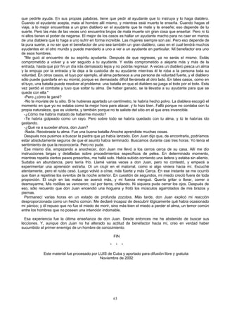 que pedirle ayuda. En sus propias palabras, tiene que pedir al ayudante que lo instruya y lo haga diablero.
Cuando el ayudante acepta, mata al hombre allí mismo, y mientras está muerto le enseña. Cuando hagas el
viaje, a lo mejor encuentras a un gran diablero en el ayudante que te mate y te enseñe; eso depende de tu
suerte. Pero las más de las veces uno encuentra brujos de mala muerte sin gran cosa que enseñar. Pero ni tú
ni ellos tienen el poder de negarse. El mejor de los casos es hallar un ayudante macho para no caer en manos
de una diablera que lo haga a uno sufrir en forma increíble. Las mujeres siempre son así. Pero eso depende de
la pura suerte, a no ser que el benefactor de uno sea también un gran diablero, caso en el cual tendrá muchos
ayudantes en el otro mundo y puede mandarlo a uno a ver a un ayudante en particular. Mi benefactor era uno
de esos hombres.
"Me guió al encuentro de su espíritu ayudante. Después de que regreses, ya no serás el mismo. Estás
comprometido a volver y a ver seguido a tu ayudante. Y estás comprometido a alejarte más y más de la
entrada, hasta que por fin un día irás demasiado lejos y no podrás regresar. A veces un diablero pesca un alma
y la empuja por la entrada y la deja a la custodia de su ayudante mientras él le roba a la persona toda su
voluntad. En otros casos, el tuyo por ejemplo, el alma pertenece a una persona de voluntad fuerte, y el diablero
sólo puede guardarla en su morral, porque es demasiado difícil llevársela al otro lado. En tales casos, como en
el tuyo, una batalla puede resolver el problema: una batalla en que el diablero se juega el todo por el todo. Esta
vez perdió el combate y tuvo que soltar tu alma. De haber ganado, se la llevaba a su ayudante para que se
quede con ella."
-Pero ¿cómo le gané?
-No te moviste de tu sitio. Si te hubieras apartado un centímetro, te habría hecho polvo. La diablera escogió el
momento en que yo no estaba como la mejor hora para atacar, y lo hizo bien. Falló porque no contaba con tu
propia naturaleza, que es violenta, y también porque no te saliste del sitio en el que eres invencible.
-¿Cómo me habría matado de haberme movido?
-Te habría golpeado como un rayo. Pero sobre todo se habría quedado con tu alma, y tú te habrías ido
gastando.
-¿Qué va a suceder ahora, don Juan?
-Nada. Recobraste tu alma. Fue una buena batalla-Anoche aprendiste muchas cosas.
Después nos pusimos a buscar la piedra que yo había lanzado. Don Juan dijo que, de encontrarla, podríamos
estar absolutamente seguros de que el asunto había terminado. Buscamos durante casi tres horas. Yo tenía el
sentimiento de que la reconocería. Pero no pude.
Ese mismo día, empezando a anochecer, don Juan me llevó a los cerros cerca de su casa. Allí me dio
instrucciones largas y detalladas sobre procedimientos específicos de pelea. En determinado momento,
mientras repetía ciertos pasos prescritos, me hallé solo. Había subido corriendo una ladera y estaba sin aliento.
Sudaba en abundancia, pero tenía frío. Llamé varias veces a don Juan, pero no contestó, y empecé a
experimentar una aprensión extraña. Oí un crujir en el matorral, como si algo viniera hacia mí. Escuché
atentamente, pero el ruido cesó. Luego volvió a oírse, más fuerte y más Cerca. En ese instante se me ocurrió
que iban a repetirse los eventos de la noche anterior. En cuestión de segundos, mi miedo creció fuera de toda
proporción. El crujir en las matas se acercó más, y mi fuerza menguó. Quería gritar o llorar, correr o
desmayarme, Mis rodillas se vencieron; caí por tierra, chillando. Ni siquiera pude cerrar los ojos. Después de
eso, sólo recuerdo que don Juan encendió una hoguera y frotó los músculos agarrotados de mis brazos y
piernas.
Permanecí varias horas en un estado de profunda zozobra. Más tarde, don Juan explicó mi reacción
desproporcionada como un hecho común. Me declaré incapaz de descubrir lógicamente qué había ocasionado
mi pánico; y él repuso que no fue el miedo de morir, sino más bien el miedo a perder el alma, un temor común
entre los hombres que no poseen una intención indomable.
Esa experiencia fue la última enseñanza de don Juan. Desde entonces me he abstenido de buscar sus
lecciones. Y, aunque don Juan no ha alterado su actitud de benefactor hacia mí, creo en verdad haber
sucumbido al primer enemigo de un hombre de conocimiento.
FIN
* * *
Este material fue procesado por LUIS de Cuba y aportado para difusión libre y gratuita
Noviembre de 2002
63
 