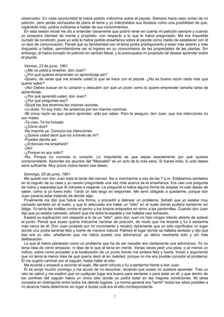 observador. En cada oportunidad le había pedido instruirme sobre el peyote. Siempre hacia caso omiso de mi
petición, pero jamás rechazaba de plano el tema y yo interpretaba sus titubeos como una posibilidad de que,
rogándole más, podría inclinarse a hablar de sus conocimientos.
En esta sesión inicial me dio a entender claramente que podría tener en cuenta mi petición siempre y cuando
yo poseyera claridad de mente y propósito -con respecto a lo que le había preguntado. Me era imposible
cumplir tal condición, pues yo sólo le había pedido enseñanza sobre el peyote como medio de establecer con él
un lazo de comunicación. Pensé que su familiaridad con el tema podía predisponerlo a estar más abierto y más
dispuesto a hablar, permitiéndome así el ingreso en su conocimiento de las propiedades de las plantas. Sin
embargo, él había tomado mi petición en sentido literal, y le preocupaba mi propósito de desear aprender sobre
el peyote.
Viernes, 23 de junio, 1961
-¿Me va usted a enseñar, don Juan?
-¿Por qué quieres emprender un aprendizaje así?
-Quiero, de veras que me enseñe usted lo que se hace con el peyote. ¿No es buena razón nada más que
querer saber?
-¡No! Debes buscar en tu corazón y descubrir por qué un joven como tú quiere emprender tamaña tarea de
aprendizaje.
-¿Por qué aprendió usted, don Juan?
-¿Por qué preguntas eso?
-Quizá los dos tenemos las mismas razones,
-Lo dudo. Yo soy indio. No andamos por los mismos caminos.
-Mi única razón es que quiero aprender, sólo por saber. Pero le aseguro, don Juan, que mis intenciones no
son malas.
-Te creo. Te he fumado.
-¿Cómo dice?
-No importa ya. Conozco tus intenciones.
-¿Quiere usted decir que vio a través de mí?
-Puedes decirlo así.
-¿Entonces me enseñará?
-¡No!
-¿Porque no soy indio?
-No. Porque no conoces tu corazón. Lo importante es que sepas exactamente por qué quieres
comprometerte. Aprender los asuntos del "Mescalito" es un acto de lo más serio. Si fueras indio, tu solo deseo
seria suficiente. Muy pocos indios tienen ese deseo.
Domingo, 25 de junio, 1961
Me quedé con don Juan toda la tarde del viernes. Iba a marcharme a eso de las 7 p.m. Estábamos sentados
en el zaguán de su casa y yo resolví preguntarle una vez más acerca de la enseñanza. Era casi una pregunta
de rutina y esperaba que él volviese a negarse. Le pregunté si había alguna forma de aceptar mi solo deseo de
saber, como si yo fuera indio. Tardó un rato largo en responder. Me sentí obligado a quedarme, porque don
Juan parecía estar tratando de decidir algo.
Finalmente me dijo que había una forma, y procedió a delinear un problema. Señaló que yo estaba muy
cansado sentado en el suelo, y que lo adecuado era hallar un "sitio" en el suelo donde pudiera sentarme sin
fatiga. Yo tenía las rodillas contra el pecho y los brazos enlazados en torno a las pantorrillas. Cuando don Juan
dijo que yo estaba cansado, advertí que me dolía la espalda y me hallaba casi exhausto.
Esperé su explicación con respecto a lo de un "sitio", pero don Juan no hizo ningún intento abierto de aclarar
el punto. Pensé que acaso quería indicarme cambiar de posición, de modo que me levanté y fui a sentarme
más cerca de él. Don Juan protestó por mi movimiento y recalcó claramente que un sitio significaba un lugar
donde uno podía sentirse feliz y fuerte de manera natural. Palmeó el lugar donde se hallaba sentado y dijo que
ése era su sitio, añadiendo que me había puesto una adivinanza: yo debía resolverla solo y sin más
deliberación.
Lo que él había planteado como un problema que ha de ser resuelto era ciertamente una adivinanza. Yo no
tenía idea de cómo empezar, ni idea de lo que él tenía en mente. Varias veces pedí una pista, o al menos un
indicio, sobre cómo proceder a la localización de un punto donde me sintiera feliz y fuerte. Insistí y argumenté
que no tenía la menor idea de qué quería decir él en realidad, porque no me era posible concebir el problema.
El me sugirió caminar por el zaguán, hasta hallar el sitio.
Me levanté y empecé a recorrer el suelo. Me sentí ridículo y fui a sentarme frente a don Juan.
El se enojó mucho conmigo y me acusó de no escuchar, diciendo que acaso no quisiera aprender. Tras un
rato se calmó y me explicó que no cualquier lugar era bueno para sentarse o para estar en él, y que dentro de
los confines del zaguán había un único sitio donde yo podía estar en las mejores condiciones. Mi tarea
consistía en distinguirlo entre todos los demás lugares. La norma general era "sentir" todos los sitios posibles a
mi alcance hasta determinar sin lugar a dudas cuál era el sitio correspondiente.
7
 