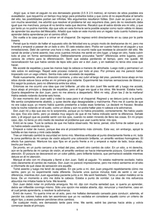 .Argüí que, si bien el zaguán no era demasiado grande (3.5 X 2.5 metros), el número de sitios posibles era
avasallador, que requeriría un tiempo muy largo para probarlos todos y que como él no especificaba el tamaño
del sitio, las posibilidades podían ser infinitas. Mis argumentos resultaron fútiles. Don Juan se puso en pie y,
con mucha severidad, me advirtió que resolver el problema tal vez requiriera días, pero de no resolverlo daba
igual que me marchara, porque él no tendría nada que decirme. Recalcó que él sabía dónde era mi sitio, y que
por tanto yo no podría mentirle; dijo que sólo en esta forma le sería posible aceptar como razón válida mi deseo
de aprender los asuntos del Mescalito. Añadió que nada en este mundo era un regalo: todo cuanto hubiera que
aprender debía aprenderse por el camino difícil.
Dio vuelta a la casa para ir a orinar en el chaparral. De regreso entró directamente en su casa por la parte
trasera.
Pensé que la misión de hallar el supuesto sitio de felicidad era su propio modo de deshacerse de mí, pero me
levanté y empecé a pasear de un lado a otro. El cielo estaba claro. Podía ver cuanto había en el zaguán y sus
inmediaciones. Debí de caminar una hora o más, pero no ocurrió nada que revelase la ubicación del sitio. Me
cansé de andar y tomé asiento; tras unos cuantos minutos me senté en otro lugar, y luego en otro, hasta cubrir
todo el piso en forma semisistemática. Deliberadamente procuraba "sentir" diferencias entre lugares, pero
carecía de criterio para la diferenciación. Sentí que estaba perdiendo el tiempo, pero me quedé. Mi
racionalización fue que había venido de lejos sólo para ver a don Juan, y en realidad no tenía otra cosa que
hacer.
Me acosté de espaldas y puse las manos bajo la cabeza a manera de almohada. Luego rodé y permanecí un
rato sobre mi estómago. Repetí este proceso rodando por todo el piso. Por primera vez me pareció haber
tropezado con un vago criterio. Sentía más calor acostado de espaldas.
Rodé nuevamente, ahora en dirección contraria, y otra vez cubrí el largo del piso, yaciendo boca abajo en los
sitios donde estuve boca arriba en mi primera gira rodante. Experimenté las mismas sensaciones de tibieza y
frío según la postura, pero no diferencia entre los sitios.
Entonces se me ocurrió una idea que creí brillante: ¡el sitio de don Juan! Me senté allí y luego me acosté,
boca abajo al principio y después de espaldas, pero el lugar era igual a los otros. Me levanté. Estaba harto.
Quería despedirme de don Juan, pero no me atrevía a despertarlo. Miré mi reloj. ¡Eran las 2 de la mañana!
Había estado rodando durante seis horas.
En ese momento don Juan salió y rodeó la casa para ir al chaparral. Regresó y se detuvo junto a la puerta.
Me sentía completamente abatido, y quise decirle algo desagradable y marcharme. Pero me di cuenta de que
no era culpa suya; yo mismo había querido prestarme a todas esas tonterías. Le declaré mi fracaso: llevaba
toda la noche rodando en el suelo, como un idiota y aún no podía hallar pies ni cabeza a la adivinanza.
Don Juan rió y dijo que eso no lo sorprendía, porque yo no había procedido, correctamente. No había usado
los ojos. Eso era cierto, pero yo estaba muy seguro de que él me había indicado sentir la diferencia. Señalé
esto, y él arguyó que es posible sentir con los ojos, cuando no están mirando de lleno las cosas. En mi propio
caso, dijo, no tenía yo otro medio de resolver el problema que usar cuanto tenia: mis ojos.
Entró en la casa. Tuve la certeza de que me había observado. No tenía, pensé, otra forma de saber que yo
no había estado usando los ojos.
Empecé a rodar de nuevo, porque ése era el procedimiento más cómodo. Esta vez, sin embargo, apoyé la
barbilla en las manos y miré cada detalle.
Tras un intervalo cambió la oscuridad en torno mío. Mientras enfocaba el punto directamente frente a mí, toda
la zona periférica de mi campo de visión adquirió una coloración brillante, un amarillo verdoso homogéneo. El
efecto fue pasmoso. Mantuve los ojos fijos en el punto frente a mí y empecé a reptar de lado, boca abajo,
trecho por trecho.
De pronto, en un punto cercano a la mitad del piso, advertí otro cambio de color. En un sitio, a mi derecha,
aún en la periferia de mi campo de visión, el amarillo verdoso se hacía intensamente púrpura. Concentré allí la
atención. El púrpura se desvaneció en un color pálido, pero brillante todavía, que permaneció estable mientras
detuve en él mi atención.
Marqué el sitio con mi chaqueta y llamé a don Juan. Salió al zaguán. Yo estaba realmente excitado; había
visto claramente el cambio de matices. Don Juan no pareció impresionarse, pero me indicó sentarme en el sitio
e informarle de qué clase de sensación era aquélla.
Tomé asiento y luego me tendí de espaldas. En pie junto a mí, don Juan preguntó repetidamente cómo me
sentía, pero yo no experimenté nada diferente. Durante unos quince minutos traté de sentir o ver una
diferencia, mientras don Juan aguardaba paciente junto a mí. Me sentí fastidiado. Tenía un sabor metálico en la
boca. De un momento a otro me dolía la cabeza. Estaba a punto de vomitar. La idea de mis esfuerzos
absurdos me irritaba hasta la furia. Me levanté.
Don Juan debió notar mi profunda amargura. No rió: dijo con mucha seriedad que, si quería yo aprender,
debía ser inflexible conmigo mismo. Sólo una opción me estaba abierta, dijo: renunciar y marcharme, caso en
el cual jamás aprendería, o resolver la adivinanza.
Entró de nuevo. Yo quería irme en el acto, pero me hallaba demasiado cansado para conducir; además, el
percibir los colores había sido tan asombroso que yo no vacilaba en considerar aquello como un criterio de
algún tipo, y acaso pudieran percibirse otros cambios.
De cualquier modo, era demasiado tarde para irme. Me senté, estiré las piernas hacia atrás y volvía
comenzar desde el principio.
8
 