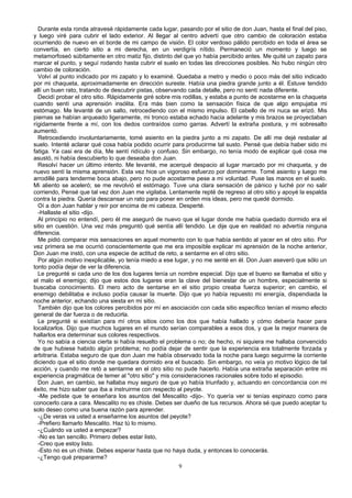 Durante esta ronda atravesé rápidamente cada lugar, pasando por el sitio de don Juan, hasta el final del piso,
y luego viré para cubrir el lado exterior. Al llegar al centro advertí que otro cambio de coloración estaba
ocurriendo de nuevo en el borde de mi campo de visión. El color verdoso pálido percibido en toda el área se
convertía, en cierto sitio a mi derecha, en un verdigrís nítido. Permaneció un momento y luego se
metamorfoseó súbitamente en otro matiz fijo, distinto del que yo había percibido antes. Me quité un zapato para
marcar el punto, y seguí rodando hasta cubrir el suelo en todas las direcciones posibles. No hubo ningún otro
cambio de coloración.
Volví al punto indicado por mi zapato y lo examiné. Quedaba a metro y medio o poco más del sitio indicado
por mi chaqueta, aproximadamente en dirección sureste. Había una piedra grande junto a él. Estuve tendido
allí un buen rato, tratando de descubrir pistas, observando cada detalle, pero no sentí nada diferente.
Decidí probar el otro sitio. Rápidamente giré sobre mis rodillas, y estaba a punto de acostarme en la chaqueta
cuando sentí una aprensión insólita. Era más bien como la sensación física de que algo empujaba mi
estómago. Me levanté de un salto, retrocediendo con el mismo impulso. El cabello de mi nuca se erizó. Mis
piernas se habían arqueado ligeramente, mi tronco estaba echado hacia adelante y mis brazos se proyectaban
rígidamente frente a mí, con los dedos contraídos como garras. Advertí la extraña postura, y mi sobresalto
aumentó.
Retrocediendo involuntariamente, tomé asiento en la piedra junto a mi zapato. De allí me dejé resbalar al
suelo. Intenté aclarar qué cosa había podido ocurrir para producirme tal susto. Pensé que debía haber sido mi
fatiga. Ya casi era de día, Me sentí ridículo y confuso. Sin embargo, no tenía modo de explicar qué cosa me
asustó, ni había descubierto lo que deseaba don Juan.
Resolví hacer un último intento. Me levanté, me acerqué despacio al lugar marcado por mi chaqueta, y de
nuevo sentí la misma aprensión. Esta vez hice un vigoroso esfuerzo por dominarme. Tomé asiento y luego me
arrodillé para tenderme boca abajo, pero no pude acostarme pese a mi voluntad. Puse las manos en el suelo.
Mi aliento se aceleró; se me revolvió el estómago. Tuve una clara sensación de pánico y luché por no salir
corriendo, Pensé que tal vez don Juan me vigilaba. Lentamente repté de regreso al otro sitio y apoyé la espalda
contra la piedra. Quería descansar un rato para poner en orden mis ideas, pero me quedé dormido.
Oí a don Juan hablar y reír por encima de mi cabeza. Desperté.
-Hallaste el sitio -dijo.
Al principio no entendí, pero él me aseguró de nuevo que el lugar donde me había quedado dormido era el
sitio en cuestión. Una vez más preguntó qué sentía allí tendido. Le dije que en realidad no advertía ninguna
diferencia.
Me pidió comparar mis sensaciones en aquel momento con lo que había sentido al yacer en el otro sitio. Por
vez primera se me ocurrió conscientemente que me era imposible explicar mi aprensión de la noche anterior,
Don Juan me instó, con una especie de actitud de reto, a sentarme en el otro sitio.
Por algún motivo inexplicable, yo tenía miedo a ese lugar, y no me senté en él. Don Juan aseveró que sólo un
tonto podía dejar de ver la diferencia.
Le pregunté si cada uno de los dos lugares tenía un nombre especial. Dijo que el bueno se llamaba el sitio y
el malo el enemigo; dijo que estos dos lugares eran la clave del bienestar de un hombre, especialmente si
buscaba conocimiento. El mero acto de sentarse en el sitio propio creaba fuerza superior; en cambio, el
enemigo debilitaba e incluso podía causar la muerte. Dijo que yo había repuesto mi energía, dispendiada la
noche anterior, echando una siesta en mi sitio.
También dijo que los colores percibidos por mí en asociación con cada sitio específico tenían el mismo efecto
general de dar fuerza o de reducirla.
Le pregunté si existían para mí otros sitios como los dos que había hallado y cómo debería hacer para
localizarlos. Dijo que muchos lugares en el mundo serían comparables a esos dos, y que la mejor manera de
hallarlos era determinar sus colores respectivos.
Yo no sabía a ciencia cierta si había resuelto el problema o no; de hecho, ni siquiera me hallaba convencido
de que hubiese habido algún problema; no podía dejar de sentir que la experiencia era totalmente forzada y
arbitraria. Estaba seguro de que don Juan me había observado toda la noche para luego seguirme la corriente
diciendo que el sitio donde me quedara dormido era el buscado. Sin embargo, no veía yo motivo lógico de tal
acción, y cuando me retó a sentarme en el otro sitio no pude hacerlo. Había una extraña separación entre mi
experiencia pragmática de temer al "otro sitio" y mis consideraciones racionales sobre todo el episodio.
Don Juan, en cambio, se hallaba muy seguro de que yo había triunfado y, actuando en concordancia con mi
éxito, me hizo saber que iba a instruirme con respecto al peyote.
-Me pediste que te enseñara los asuntos del Mescalito -dijo-. Yo quería ver si tenías espinazo como para
conocerlo cara a cara. Mescalito no es chiste. Debes ser dueño de tus recursos. Ahora sé que puedo aceptar tu
solo deseo como una buena razón para aprender.
-¿De veras va usted a enseñarme los asuntos del peyote?
-Prefiero llamarlo Mescalito. Haz tú lo mismo.
-¿Cuándo va usted a empezar?
-No es tan sencillo. Primero debes estar listo,
-Creo que estoy listo.
-Esto no es un chiste. Debes esperar hasta que no haya duda, y entonces lo conocerás.
-¿Tengo qué prepararme?
9
 