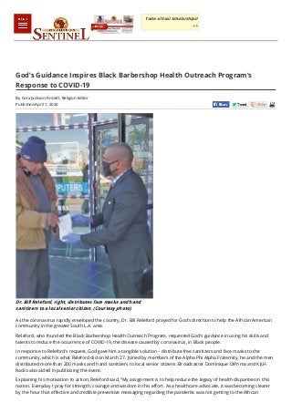 Published April 1, 2020
God’s Guidance Inspires Black Barbershop Health Outreach Program’s
Response to COVID-19
By Cora Jackson-Fossett, Religion Editor
Dr. Bill Releford, right, distributes face masks and hand
sanitizers to a local senior citizen. (Courtesy photo)
As the coronavirus rapidly enveloped the country, Dr. Bill Releford prayed for God’s direction to help the African American
community in the greater South L.A. area.
Releford, who founded the Black Barbershop Health Outreach Program, requested God’s guidance in using his skills and
talents to reduce the occurrence of COVID-19, the disease caused by coronavirus, in Black people.
In response to Releford’s request, God gave him a tangible solution – distribute free sanitizers and face masks to the
community, which is what Releford did on March 27. Joined by members of the Alpha Phi Alpha Fraternity, he and the men
distributed more than 200 masks and hand sanitizers to local senior citizens. Broadcaster Dominique DiPrima and KJLH
Radio also aided in publicizing the event.
Explaining his motivation to action, Releford said, “My assignment is to help reduce the legacy of health disparities in this
nation. Everyday I pray for strength, courage and wisdom in this effort. As a healthcare advocate, it was becoming clearer
by the hour that effective and credible preventive messaging regarding the pandemic was not getting to the African
Taste of Soul Scholarships!
>>
 