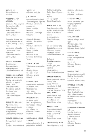 49,5	x	66	cm                   149	x	89	cm                    Rodchenko, Lissitzky,       Albúmina	sobre	cartón
Museo	Histórico	               Colección	particular           Tatlin, Gabo y Pevsner,	    10	x	6	cm
Nacional                                                      1973                        Colección	Luis	Priamo
                               j. f. goulú                    Acrílico
nicolás garcía                 Ojo izquierdo del General      150	x	50	x	50	cm            keneth kemble
uriburu	                       Manuel Belgrano,	siglo	XIX     Colección	particular        Paisaje suburbano,	1960
Coloración Plaza Congreso.     Miniatura	sobre	marfil                                     Chapa	y	pigmentos		
Buenos Aires,	1983             2,4	x	3,4	cm                   alberto heredia             sobre	madera
Fotografía	color               Museo	Histórico	               Caja Camembert,	1962        180	x	100	cm
80	x	100	cm                    Nacional                       Madera,	hueso	de	pollo,	    Colección	Ignacio	
Colección	Fundación	           Donación	Carlos	Vega	          restos	de	muñeco	y	         Liprandi
García	Uriburu                 Belgrano                       basura
                                                              32	x	17,5	x	5,3	cm          gyula kosice
Coloración Uriburu. 500        Retrato de Mercedes            Colección	Ignacio	          Mensaje del agua móvil,	
años de polución. Río de       Balcarce y San Martín,	        Liprandi                    1972
la Plata, Dock 3, 24-10-92,	   siglo	XIX                                                  Plexiglass,	agua	y	luz
1992                           Miniatura	sobre	marfil         Las tres Gracias,	1964      163	x	163	x	87	cm
Vidrio,	agua	coloreada,	       5,3	x	6,3	cm                   Cajas	de	Camembert,		       Colección	Banco	Ciudad
corcho,	papel	y	tinta          Museo	Histórico	               hilo,	goma	y	madera
29	x	7	cm                      Nacional                       28,5	x	59	x	21,5	cm         benito laren
Colección	Fundación	           Donación	de	los	               Galería	Maman	Fine	Art      Larenitas,	1987
García	Uriburu                 herederos	de	Federico	                                     Chapa,	vidrio	y	esmalte	
                               Terrero                        De	la	serie                 sintético
norberto gómez                                                Amordazamientos,		          27	x	27	cm
Orgánico,	1977                 víctor grippo                  ca.	1973                    Colección	Gustavo	
Resina	y	madera                Vida, muerte, resurrección,	   Madera,	yeso,	tela		        Bruzzone
80	x	130	x	30	cm               1980                           y	acrílico
Galería	Maman	Fine	Art         Plomo	y	semillas               56	x	21	x	20	cm
                                                                                          julio le parc
                               50	x	120	x	80	cm               Colección	Ana	Espinosa
                                                                                          Búsquedas visuales,	1966
federico gonzález              Colección	Ignacio	
                                                              carlos herrera              Madera,	aluminio	y	luz
e ingrid sinzinger             Liprandi
                                                                                          82	x	50	x	25	cm
8.05 Av. Independencia                                        Amore (homenaje a María
                                                                                          Colección	Banco	Ciudad
y Boedo,… y péguele            gabriel grün                   Callas),	2006
fuerte…, 2005                  Autorretrato a la manera       Video.	Televisor,	
                                                                                          marcelo lo pinto
Látex	y	deshechos.	            de Holbein,	2007               reproductor	de	DVD
                                                              50	x	50	x	50	cm             Retablo Herético:
Monocopia,	grabado	            Óleo	sobre	tela
                                                              Colección	Fundación	OSDE    “El hambre”,	2001
directo	del	piso               100	x	125	cm
                                                              enio iommi                  Óleo,	dorado	a	la	hoja	
90	x	100	cm                    Colección	del	artista
                                                                                          sobre	collage	de	papel	
Colección	Fundación	                                          Forma espacial,	1959
                                                                                          de	diario,	montado	sobre	
OSDE                           miguel harte                   Aluminio	y	mármol
                                                                                          madera
                               La mosca,	1991?                100	x	80	x	20	cm
                                                                                          110	x	100	cm
sebastián gordín               Mesa	de	aglomerado,	           Colección	del	artista       Colección	del	artista
Aguanieve,	2006                resina	epoxi,	poliéster		
Madera,	vidrio,	bronce,	       y	moscas                       andrea juan                 alfredo londaibere
tanza	y	vaselina               65	x	116	x	60	cm               Proyecto Antártida III,	    S/T,	1994
72	x	57	x	62	cm                Colección	Gustavo	             Metano,	2006/2007           Esmalte	sintético	y	
Colección	Orly	Benzacar        Bruzzone                       Video.	Duración:	8	         aerosol,	aluminio		
                                                              minutos                     y	cuentas	acrílicas		
carlos gorriarena              maría juana heras              Colección	del	artista       sobre	madera
Es muy urgente esperar,	       velasco                                                    57	x	72	cm
2005                           A los revolucionarios de la    christiano junior           Colección	Gustavo	
Acrílico	y	arena	sobre	tela    primera hora Malevich,         Carte	de	visite,	ca.	1870   Bruzzone


                                                                                                                  99
 