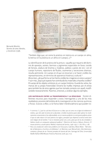 Bernardo	Montón.	
Secretos de artes liberales,
y mecánicas	(1758).

                               “También	digo	que,	así	como	la	práctica	sin	teórica	es	un	cuerpo	sin	alma,	
                               la	teórica	sin	la	práctica	es	un	alma	sin	cuerpo	[...]”9

                               La	identificación	de	la	práctica	de	la	pintura	–aquella	que	requería	del	domi-
                               nio	de	aparejos,	aceites,	barnices	y	pigmentos	esparcidos	en	losas;	cosido	
                               de	lienzos,	atadura	de	brochas	y	maderas,	paletas	y	panes	de	oro–	con	el	
                               cuerpo	humano,	repositorio	de	fluidos,	osamentas	y	secreciones	diversas,	
                               resulta	pertinente.	Un	cuerpo	en	el	que	se	encarnan	y	se	hacen	visibles	las	
                               representaciones,	en	términos	de	apariencia	histórica	y	cultural.10
                               Ahora	bien,	¿de	qué	forma	se	han	hecho	visibles	las	imágenes	en	estos	cuerpos?	
                               Y	aún	más,	¿bajo	qué	aspecto	han	contribuido	los	materiales	a	hacerlas	visibles?	
                               El	cuerpo	de	los	objetos	artísticos	es	un	cuerpo	histórico.	Guarda	las	señas,	las	
                               marcas	de	su	propia	historicidad.	Encierra	las	huellas	impresas	por	el	artista	
                               pero	también	las	de	otros	agentes	que	han	tomado	contacto	con	aquél,	modifi-
                               cándolo	necesariamente.	Pasemos,	entonces,	a	analizar	algunos	ejemplos.

                               los materiales entre la transparencia y la opacidad  Existen	di-
                               ferentes	 recursos	 para	 responder	 a	 estos	 interrogantes	 y	 uno	 de	 los	 más	
                               reveladores	proviene	del	ámbito	de	la	investigación	en	las	ciencias	químicas	
                               y	físicas.	Gracias	a	ellas	y	a	la	franca	labor	interdisciplinaria	que	pueden	es-

                               9
                                	 Y	continúa:	“[...]	por	lo	cual	dice	el	Zúcaro	en	su	Idea:	que así como no es digno de alabanza el
                                   médico, que sólo sabe la teórica de su facultad, y le falta la práctica para saber aplicar los medi-
                                   camentos convenientes á las enfermedades: así en nuestra profesión no será jamás perfecto pintor
                                   el que no sabe reducir á el acto práctico las reglas y preceptos que dispensa la teórica antes bien
                                   será indigno de tal nombre. Y así es menester juntar uno y otro, para que de las dos entidades ó
                                   hábitos resulte un compuesto substancial perfecto”.	Palomino	de	Castro	y	Velasco,	Antonio.	El
                                   museo pictórico y escala óptica.	Madrid,	imprenta	de	Sancha,	1796–1797,	t.	I,	lib.	VIII,	p.	168.
                               10
                                 	 Para	una	ampliación	sobre	este	problema	ver	Siracusano,	Gabriela	y	Marta	Maier.		“Del	obra-
                                   dor	al	laboratorio,	el	archivo	y	la	biblioteca”,	en	Martínez,	Juan	Manuel	(ed.).	Arte Americano,
                                   contextos y formas de ver. Terceras jornadas de historia del arte. Santiago	de	Chile,	Universidad	
                                   Adolfo	Ibáñez-CREA-Museo	Histórico	Nacional,	2006,	pp.	71-77.


                                                                                                                                   13
 