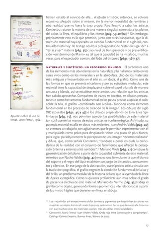 habían	estado	al	servicio	de	ella…	el	objeto	artístico,	entonces,	se	volvería	
                              recursivo,	plegado	sobre	sí	mismo,	sin	la	menor	necesidad	de	remitirse	a	
                              otra	realidad	que	no	fuera	la	suya	propia.	Para	llevarlo	a	cabo,	los	artistas	
                              Concretos	trataron	la	materia	de	una	manera	singular,	sometida	a	los	planos	
                              del	color,	la	línea,	el	equilibrio	y	los	ritmos	[pág. 59 arriba].16	Sin	embargo,	
                              precisamente	esto	es	lo	que	permitió,	junto	con	otras	búsquedas,	que	la	di-
                              mensión	material	haya	operado	un	cambio	fundamental	en	el	siglo	XX,	con-
                              tinuado	hasta	hoy:	de	testigo	oculto	a	protagonista,	de	“estar	en	lugar	de”	a	
                              “estar	y	ser”	materia	[pág. 35]	cuyo	nivel	de	transparencia	y	de	presentifica-
                              ción	–en	términos	de	Marin–	es	tal	que	la	opacidad	se	ha	instalado,	muchas	
                              veces	para	el	espectador	común,	del	lado	del	discurso	[págs. 36 y 37].

                              naturales y sintéticos. un recorrido sinuoso  El	carbono	es	uno	
                              de	los	elementos	más	abundantes	en	la	naturaleza	y	lo	hallamos	tanto	en	los	
                              seres	vivos	como	en	los	minerales	y	en	la	atmósfera.	Uno	de	los	materiales	
                              más	antiguos	y	frecuentados	en	el	arte	es,	sin	duda,	el	grafito.	Como	una	de	
                              las	formas	en	que	se	presenta	el	carbono	y	por	su	estructura	molecular,	este	
                              material	tiene	la	capacidad	de	desplazarse	sobre	el	papel	o	la	tela	de	manera	
                              untuosa	y	blanda,	así	se	establece	entre	ambos	una	relación	que	los	artistas	
                              han	sabido	aprovechar.	Compañero	de	trazos	en	bocetos,	en	dibujos	prepara-
                              torios	o	como	herramienta	fundamental	en	los	pasos	previos	a	aplicar	el	color	
                              sobre	 la	 tela,	 el	 grafito	 –combinado	 con	 arcillas–	 funcionó	 como	 elemento	
                              fundamental	en	los	procesos	de	creación	de	la	imagen.	Los	dibujos	del	siglo	
                              XIX	expuestos	[págs. 45 y 47]	o	los	dibujos	preparatorios	de	Lino	Enea	Spi-
Apuntes	sobre	el	uso	de	      limbergo	[pág. 39],	nos	permiten	apreciar	las	posibilidades	de	este	material	
tintas.	Léon	Ferrari,	1962.   tan	sutil	que	en	las	manos	de	estos	artistas	se	vuelve	enérgico.	Así	y	todo,	su	
                              potencia	material	estalla	en	obras	más	recientes.	Juan	Andrés	Videla	[pág. 40]	
                              se	aventura	a	trabajarlo	con	aglutinantes	que	le	permitan	experimentar	con	él	
                              y	manipularlo	como	polvo	para	desplazarlo	sobre	una	placa	de	plus	blanco,	
                              para	lograr	paradójicamente	la	percepción	de	una	imagen	“desmaterializada”	
                              y	difusa,	que,	como	señala	Constantin,	“conduce	a	poner	en	duda	la	coinci-
                              dencia	de	la	realidad	con	el	conjunto	de	fenómenos	que	ofrecen	la	percep-
                              ción	(interna	y	externa)	y	los	sentidos”.17	Mariano	Vilela	[pág. 41]	construye	la	
                              geometrización	del	plano	a	partir	de	la	capacidad	cubriente	de	este	material,	
                              mientras	que	Nacho	Valdéz	[pág. 42]	ensaya	una	fórmula	en	la	que	el	blanco	
                              del	soporte	y	el	negro	del	lápiz	establecen	un	juego	de	distancias,	acercamien-
                              tos	y	silencios.	En	ese	juego	de	la	abstracción,	que	el	propio	artista	vincula	con	
                              la	tradición	tipográfica,	el	grafito	negro	es	la	condición	fundamental	de	la	luz	y	
                              del	brillo,	un	problema	medular	de	la	historia	del	arte	que	la	leyenda	de	la	línea	
                              de	Apeles	ejemplifica.	Como	si	quisiera	profundizar	aún	más	sobre	el	grado	
                              de	presencia	efectiva	de	este	material,	Mariano	dal	Verme	[pág. 43]	trabaja	el	
                              grafito	como	objeto,	generando	formas	geométricas	interrelacionadas	a	partir	
                              de	las	minas	frágiles	que	devienen	en	línea,	en	dibujo.

                              16
                                 	 Los	craquelados	y	el	envejecimiento	de	los	barnices	y	pigmentos	que	hoy	exhiben	sus	obras	nos	
                                   muestran	un	objeto	distinto	al	creado	bajo	esos	parámetros,	hecho	que	demuestra	la	dinámica	
                                   con	que	muchas	veces	los	materiales	operan,	más	allá	de	las	intencionalidades.
                              17
                                	 Constantin,	María	Teresa	“Juan	Andrés	Videla.	Onda	roja	entre	Constitución	y	Longchamps”.	
                                   Catálogo Galería Empatía,	Buenos	Aires,	febrero	de	2007.


                                                                                                                              17
 
