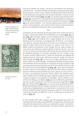 Fuera	de	su	relación	con	el	lápiz	–uno	de	los	instrumentos	más	cercanos	al	
                           oficio	del	artista–,	el	carbono	también	está	presente	en	gran	parte	de	las	obras	
                           de	esta	muestra,	aunque	no	sea	evidente.	Lo	hallamos	en	las	tierras	de	las	ba-
                           ses	de	preparación	y	los	pigmentos	de	las	obras	coloniales	–como	es	el	caso	
                           de	la	Virgen Niña hilandera	[págs. 18 y 38]–	y	en	las	de	las	cajas	de	Teresa	Pere-
                           da	[pág. 44];	nuevamente	un	contrapunto	entre	la	opacidad	y	la	transparencia	
                           de	la	materia.	También	se	encuentra	en	obras	como	las	de	Tomás	Espina	[pág.
                           44],	quien	utiliza	la	pólvora	–una	sustancia	explosiva	que	combina	carbono,	
                           azufre	y	nitrato	de	potasio–	para	imprimir	sobre	la	tela	la	sustancia	que	prota-
Corte	estratigráfico	de	   goniza	en	la	realidad	las	escenas	de	violencia	que	él	representa.
Virgen Niña hilandera.	
Su	base	de	preparación	
                                                                  u
contiene	rastros	de	       Compañero	de	este	elemento	durante	gran	parte	de	la	historia	del	arte	es	
carbón.                    el	papel,	material	que	también	ha	acompañado	a	la	acuarela	[pág. 46]	y	al	
                           óleo	 [pág. 47].	 De	 origen	 vegetal,	 se	 lo	 ha	 empleado	 de	 las	 más	 variadas	
                           formas	 [pág. 49].	 Como	 soporte	 de	 la	 imagen	 grabada,	 fue	 el	 arma	 más	
                           poderosa	para	la	conquista	y	la	evangelización	de	América.	Las	estampas	
                           y	las	palabras	impresas	dominaron	el	escenario	de	la	producción	artística	
                           colonial,	sueltas	o	por	la	vía	de	los	libros.	Su	carácter	suave,	liviano	y	ma-
                           leable	 siempre	 ha	 favorecido	 su	 fácil	 traslado,	 de	 este	 modo	 se	 volvió	 un	
                           instrumento	para	aleccionar,	enseñar,	glorificar,	dominar,	etc.	A	su	vez,	este	
                           vínculo	con	el	viaje	y	el	intercambio	cultural	entre	personas	facilita	la	reunión	
                           de	 ejemplares	 distantes	 en	 el	 tiempo	 realizados	 con	 este	 material,	 cuyas	
                           funciones	también	difieren	entre	sí:	desde	las	Ejecutorias	que	llegaban	de	
                           España	durante	la	colonia	para	demostrar	pureza	de	sangre,	las	cartes de
                           visite	 del	 siglo	 XIX	 [pág. 48]	 –en	 las	 que	 la	 imagen	 reproducida	 contiene	
                           cartón,	albúmina	y	nitrato	de	plata–,	las	tarjetas	perforadas	y	pintadas	que	se	
                           intercambiaban	de	forma	epistolar	en	ambientes	de	la	alta	sociedad	criolla	
                           como	representantes	del	arte	gráfico	postal	de	fines	del	XIX	y	principios	del	
                           XX,	hasta	el	arte	correo	de	Edgardo	Vigo	[pág. 48],	a	partir	del	cual	el	proble-
                           ma	de	las	poéticas	contemporáneas,	del	consumo	y	de	los	lazos	sociales	se	
                           expresan	mediante	tarjetas	postales	que	viajan	y	pasan	por	varias	manos,	y	
                           así	crean	una	red	de	comunicaciones	infinitas.	Otros	usos	exhiben	la	capa-
                           cidad	maleable,	dúctil	y	flexible	del	papel:	trabajado	escultóricamente	en	la	
Grabado	mexicano	
de	1820.
                           imaginería	popular,	en	los	gofrados	y	xilocollages	–que	lo	modulan	con	la	
                           intervención	del	agua	y	la	madera–	[pág. 51],	o	como	elemento	significante	a	
                           favor	de	una	obra	conceptual,	como	las	que	construyen	Jorge	Macchi	[pág.
                           53]	o	Ana	Dolores	Noya	[pág. 52].	A	su	vez,	los	tacos	de	grabado	de	Alfre-
                           do	Benavidez	Bedoya	devienen	objetos	artísticos	al	mostrar	en	positivo	su	
                           huella	sobre	el	papel	grabado,	una	impronta	de	un	cuerpo	sobre	otro,	como	
                           el	de	las	huellas	dactilares	de	Paola	Czyzewski	y	Fabián	Furman,	dos	de	las	
                           víctimas	del	atentado	a	la	AMIA,	en	su	serie	“Huellas	para	la	memoria	y	la	
                           justicia”	[pág. 50].
                                                                  u
                           En	 este	 sentido	 vale	 la	 pena	 subrayar	 que	 esta	 propiedad	 que	 tienen	 los	
                           materiales	de	ofrecer	todas	sus	posibilidades	y	resignificarse	a	partir	de	usos	
                           más	allá	de	los	tradicionales,	hecho	que	–podríamos	suponer–	remite	bási-
                           camente	a	las	estéticas	contemporáneas,	fue	desde	siempre	advertido	por	


18
 