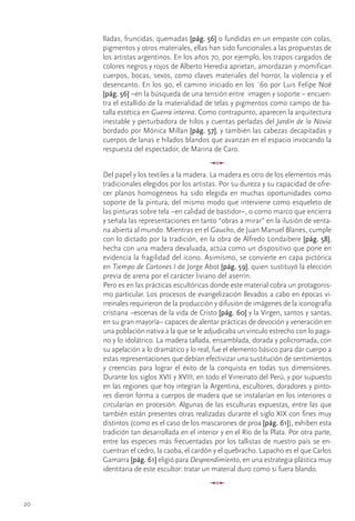 lladas,	fruncidas,	quemadas	[pág. 56]	o	fundidas	en	un	empaste	con	colas,	
     pigmentos	y	otros	materiales,	ellas	han	sido	funcionales	a	las	propuestas	de	
     los	artistas	argentinos.	En	los	años	70,	por	ejemplo,	los	trapos	cargados	de	
     colores	negros	y	rojos	de	Alberto	Heredia	aprietan,	amordazan	y	momifican	
     cuerpos,	bocas,	sexos,	como	claves	materiales	del	horror,	la	violencia	y	el	
     desencanto.	En	los	90,	el	camino	iniciado	en	los	´60	por	Luis	Felipe	Noé	
     [pág. 56]	–en	la	búsqueda	de	una	tensión	entre		imagen	y	soporte	–	encuen-
     tra	el	estallido	de	la	materialidad	de	telas	y	pigmentos	como	campo	de	ba-
     talla	estética	en	Guerra interna.	Como	contrapunto,	aparecen	la	arquitectura	
     inestable	y	perturbadora	de	hilos	y	cuentas	perladas	del	Jardín de la Novia	
     bordado	por	Mónica	Millan	[pág. 57],	y	también	las	cabezas	decapitadas	y	
     cuerpos	de	lanas	e	hilados	blandos	que	avanzan	en	el	espacio	invocando	la	
     respuesta	del	espectador,	de	Marina	de	Caro.
                                             u
     Del	papel	y	los	textiles	a	la	madera.	La	madera	es	otro	de	los	elementos	más	
     tradicionales	elegidos	por	los	artistas.	Por	su	dureza	y	su	capacidad	de	ofre-
     cer	 planos	 homogéneos	 ha	 sido	 elegida	 en	 muchas	 oportunidades	 como	
     soporte	de	la	pintura,	del	mismo	modo	que	interviene	como	esqueleto	de	
     las	pinturas	sobre	tela	–en	calidad	de	bastidor–,	o	como	marco	que	encierra	
     y	señala	las	representaciones	en	tanto	“obras	a	mirar”	en	la	ilusión	de	venta-
     na	abierta	al	mundo.	Mientras	en	el	Gaucho,	de	Juan	Manuel	Blanes,	cumple	
     con	lo	dictado	por	la	tradición,	en	la	obra	de	Alfredo	Londaibere	[pág. 58],	
     hecha	con	una	madera	devaluada,	actúa	como	un	dispositivo	que	pone	en	
     evidencia	la	fragilidad	del	ícono.	Asimismo,	se	convierte	en	capa	pictórica	
     en	Tiempo de Cartones I	de	Jorge	Abot	[pág. 59],	quien	sustituyó	la	elección	
     previa	de	arena	por	el	carácter	liviano	del	aserrín.
     Pero	es	en	las	prácticas	escultóricas	donde	este	material	cobra	un	protagonis-
     mo	particular.	Los	procesos	de	evangelización	llevados	a	cabo	en	épocas	vi-
     rreinales	requirieron	de	la	producción	y	difusión	de	imágenes	de	la	iconografía	
     cristiana	–escenas	de	la	vida	de	Cristo	[pág. 60]	y	la	Virgen,	santos	y	santas,	
     en	su	gran	mayoría–	capaces	de	alentar	prácticas	de	devoción	y	veneración	en	
     una	población	nativa	a	la	que	se	le	adjudicaba	un	vínculo	estrecho	con	lo	paga-
     no	y	lo	idolátrico.	La	madera	tallada,	ensamblada,	dorada	y	policromada,	con	
     su	apelación	a	lo	dramático	y	lo	real,	fue	el	elemento	básico	para	dar	cuerpo	a	
     estas	representaciones	que	debían	efectivizar	una	sustitución	de	sentimientos	
     y	 creencias	 para	 lograr	 el	 éxito	 de	 la	 conquista	 en	 todas	 sus	 dimensiones.	
     Durante	los	siglos	XVII	y	XVIII,	en	todo	el	Virreinato	del	Perú,	y	por	supuesto	
     en	las	regiones	que	hoy	integran	la	Argentina,	escultores,	doradores	y	pinto-
     res	dieron	forma	a	cuerpos	de	madera	que	se	instalarían	en	los	interiores	o	
     circularían	en	procesión.	Algunas	de	las	esculturas	expuestas,	entre	las	que	
     también	están	presentes	otras	realizadas	durante	el	siglo	XIX	con	fines	muy	
     distintos	(como	es	el	caso	de	los	mascarones	de	proa	[pág. 61]),	exhiben	esta	
     tradición	tan	desarrollada	en	el	interior	y	en	el	Río	de	la	Plata.	Por	otra	parte,	
     entre	las	especies	más	frecuentadas	por	los	tallistas	de	nuestro	país	se	en-
     cuentran	el	cedro,	la	caoba,	el	cardón	y	el	quebracho.	Lapacho	es	el	que	Carlos	
     Gamarra	[pág. 61]	eligió	para	Desprendimiento,	en	una	estrategia	plástica	muy	
     identitaria	de	este	escultor:	tratar	un	material	duro	como	si	fuera	blando.
                                             u
20
 