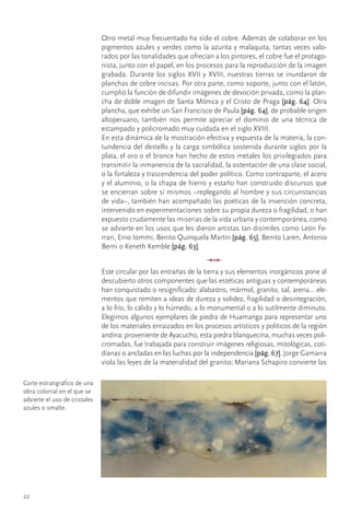 Otro	metal	muy	frecuentado	ha	sido	el	cobre.	Además	de	colaborar	en	los	
                                pigmentos	azules	y	verdes	como	la	azurita	y	malaquita,	tantas	veces	valo-
                                rados	por	las	tonalidades	que	ofrecían	a	los	pintores,	el	cobre	fue	el	protago-
                                nista,	junto	con	el	papel,	en	los	procesos	para	la	reproducción	de	la	imagen	
                                grabada.	Durante	los	siglos	XVII	y	XVIII,	nuestras	tierras	se	inundaron	de	
                                planchas	de	cobre	incisas.	Por	otra	parte,	como	soporte,	junto	con	el	latón,	
                                cumplió	la	función	de	difundir	imágenes	de	devoción	privada,	como	la	plan-
                                cha	de	doble	imagen	de	Santa	Mónica	y	el	Cristo	de	Praga	[pág. 64].	Otra	
                                plancha,	que	exhibe	un	San	Francisco	de	Paula	[pág. 64],	de	probable	origen	
                                altoperuano,	 también	 nos	 permite	 apreciar	 el	 dominio	 de	 una	 técnica	 de	
                                estampado	y	policromado	muy	cuidada	en	el	siglo	XVIII.
                                En	esta	dinámica	de	la	mostración	efectiva	y	expuesta	de	la	materia,	la	con-
                                tundencia	del	destello	y	la	carga	simbólica	sostenida	durante	siglos	por	la	
                                plata,	el	oro	o	el	bronce	han	hecho	de	estos	metales	los	privilegiados	para	
                                transmitir	la	inmanencia	de	la	sacralidad,	la	ostentación	de	una	clase	social,	
                                o	la	fortaleza	y	trascendencia	del	poder	político.	Como	contraparte,	el	acero	
                                y	el	aluminio,	o	la	chapa	de	hierro	y	estaño	han	construido	discursos	que	
                                se	encierran	sobre	sí	mismos	–replegando	al	hombre	y	sus	circunstancias	
                                de	vida–,	también	han	acompañado	las	poéticas	de	la	invención	concreta,	        	
                                intervenido	en	experimentaciones	sobre	su	propia	dureza	o	fragilidad,	o	han	
                                expuesto	crudamente	las	miserias	de	la	vida	urbana	y	contemporánea,	como	
                                se	advierte	en	los	usos	que	les	dieron	artistas	tan	disímiles	como	León	Fe-
                                rrari,	Enio	Iommi,	Benito	Quinquela	Martín	[pág. 65],	Benito	Laren,	Antonio	
                                Berni	o	Keneth	Kemble	[pág. 63].
                                                                     u
                                Este	circular	por	las	entrañas	de	la	tierra	y	sus	elementos	inorgánicos	pone	al	
                                descubierto	otros	componentes	que	las	estéticas	antiguas	y	contemporáneas	
                                han	conquistado	o	resignificado:	alabastro,	mármol,	granito,	sal,	arena…	ele-
                                mentos	que	remiten	a	ideas	de	dureza	y	solidez,	fragilidad	o	desintegración,	
                                a	lo	frío,	lo	cálido	y	lo	húmedo,	a	lo	monumental	o	a	lo	sutilmente	diminuto.	
                                Elegimos	algunos	ejemplares	de	piedra	de	Huamanga	para	representar	uno	
                                de	los	materiales	enraizados	en	los	procesos	artísticos	y	políticos	de	la	región	
                                andina:	proveniente	de	Ayacucho,	esta	piedra	blanquecina,	muchas	veces	poli-
                                cromadas,	fue	trabajada	para	construir	imágenes	religiosas,	mitológicas,	coti-
                                dianas	o	ancladas	en	las	luchas	por	la	independencia	[pág. 67].	Jorge	Gamarra	
                                viola	las	leyes	de	la	materialidad	del	granito;	Mariana	Schapiro	convierte	las	

Corte	estratigráfico	de	una	
obra	colonial	en	el	que	se	
advierte	el	uso	de	cristales	
azules	o	smalte.




22
 