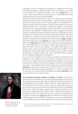espectador	hacia	lo	microscópico	o	cuestionan	su	concepción	de	la	monu-
                            mentalidad	 escultórica;	 Federico	 González,	 con	 las	 huellas	 de	 una	 ciudad	
                            y	sus	desechos	en	la	superficie	del	látex;	y	León	Ferrari	[pág. 85],	con	sus	
                            recientes	experimentaciones	con	el	poliuretano,	un	material	que	le	permite	
                            modular	el	espacio	real	en	clave	escatológica.
                            Como	 parte	 de	 estas	 exploraciones,	 pero	 en	 un	 territorio	 que	 paradójica-
                            mente	hace	intervenir	a	lo	inmaterial,	existe	un	conjunto	de	obras	que	selec-
                            cionamos	en	las	que	la	luz,	el	aire	y	el	sonido	pueden	ser	considerados	como	
                            materiales	eficientes	de	estas	entrañas.	El	uso	de	estos	agentes	como	provo-
                            cadores	de	brillo,	color,	movimiento	o	estridencias	sonoras	es	muy	antiguo.	
                            Los	cultores	de	la	imaginería	religiosa	o	quienes	planificaron	las	arquitecturas	
                            efímeras	que	acompañaron	las	representaciones	de	consagraciones	políticas	
                            supieron	utilizarlos	en	la	liturgia,	en	fiestas	y	procesiones.	Nuevamente,	fueron	
                            las	experiencias	iniciadas	con	el	neón	en	los	años	40	las	que	dieron	el	puntapié	
                            inicial	para	un	uso	de	la	luz	como	elemento	autónomo,	uso	que	en	los	60	se	
                            intensifica.	Las	experiencias	de	Gyula	Kosice	y	Dalila	Puzzovio	[pág. 70 y 86],	el	
                            arte	cinético-óptico	de	Le	Parc	[pág. 87]	o	los	tubos	con	cuentas	facetadas	de	
                            Román	Vitali	[pág. 89] transitan	estas	vías.	En	ellas	la	luz	y	la	energía	eléctrica	
                            son	materia	significante.	En	otra	clave,	el	cuadro	sonoro	de	Juan	Sorrentino	
                            utiliza	el	sonido	como	línea	que	“dibuja”	una	imagen	mental	sobre	una	su-
                            perficie	neutra	y	vacía,	recuperando	la	antigua	retórica	de	la	ekfrasis.	Con	la	
                            proliferación	de	los	medios	audiovisuales	modernos,	luz	y	sonido	se	funden	
                            con	plásticos	y	metales	en	objetos	que,	como	el	de	Carlos	Herrera,	rompen	
                            con	las	categorías	tradicionales	de	clasificación.19
                            A	su	vez,	la	luz	y	el	papel	son	dos	aliados	que,	desde	el	nacimiento	de	la	
                            fotografía,	no	han	cesado	de	suscitar	y	excitar	la	imaginación	artística.	Esa	
                            comunión	casi	mágica	y	alquímica	entre	elementos	es	la	que,	en	los	años	30	
                            y	40,	transitaron	artistas	como	Horacio	Coppola	y	Grete	Stern,	manipulando	
                            la	luz	como	cuerpo	independiente.	En	los	años	80,	en	la	serie	de	heliografías	
                            [pág. 88]	que	León	Ferrari	crea	durante	su	exilio	en	Brasil,	la	luz	es	el	medio	
                            que	imprime	personajes	seriados	y	perdidos	en	un	universo	aislado,	solita-
                            rio,	recursivo.	En	su	Cocina del artista	(2006),	Arturo	Aguiar	[pág. 88]	“pinta”	
                            con	luz	de	linterna	en	una	toma	directa.

                            la dimensión material entre la memoria y olvido  Por	último	y	
                            como	cierre	de	este	laberinto	al	que	nos	condujo	la	pregunta	por	la	condi-
                            ción	material,	quisiera	compartir	algunas	reflexiones	sobre	las	huellas	de	la	
                            historicidad	de	la	materia	de	los	objetos	artísticos.	Todo	objeto	deviene	en	
                            otro	objeto	en	el	mismo	momento	que	el	artista	considera	terminada	su	la-
                            bor,	en	el	instante	en	que	comienza	a	ser	objeto	de	percepción	y	de	reflexión	
                            de	los	otros.	Además	de	estos	aspectos	que	la	estética	y	las	teorías	de	la	
                            recepción	han	abordado	profusamente,	existe	un	fundamento	material	que	
                            acompaña	las	obras:	las	capas	pictóricas	viran	su	color,	se	resquebrajan,	se	
                            craquelan	o	se	desvanecen	[pág. 90 y 91]	con	el	tiempo;	los	soportes	sufren	
                            modificaciones	por	la	humedad	y	la	temperatura;	sus	usos	y	traslados	dete-
                            rioran	y	modifican	las	obras	inexorablemente.	En	el	caso	de	las	esculturas,	su	
Retrato de Manuel Lacasa	
de	García	del	Molino,	      19
                                 	 Es	interesante	recordar	que	esta	obra	ingresó	en	el	Premio	Argentino	de	Artes	Visuales	2006	
invadido	por	hongos                organizado	por	la	Fundación	Osde	como	escultura.


                                                                                                                           27
 