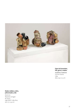 Cajas de Camembert,
                           hilo, goma y madera
                           alberto heredia
                           Las tres Gracias
                           1964
                           28,5	x	59	x	21,5	cm




Madera tallada y vidrio,
policromados y tela
Anónimo	
Nazareno	(imagen		
de	vestir)
siglo	XVIII	?,	Alto	Perú
29	x	17	x	14,5	cm


                                                 37
 
