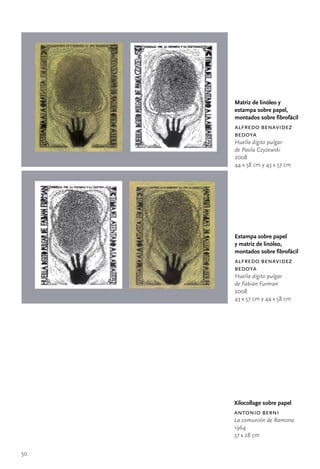 Matriz de linóleo y
     estampa sobre papel,
     montados sobre fibrofácil
     alfredo benavidez
     bedoya
     Huella dígito pulgar
     de Paola Czyzewski
     2008
     44	x	58	cm	y	43	x	57	cm




     Estampa sobre papel
     y matriz de linóleo,
     montados sobre fibrofácil
     alfredo benavidez
     bedoya
     Huella dígito pulgar
     de Fabián Furman
     2008
     43	x	57	cm	y	44	x	58	cm




     Xilocollage sobre papel
     antonio berni
     La comunión de Ramona
     1964
     37	x	28	cm


50
 