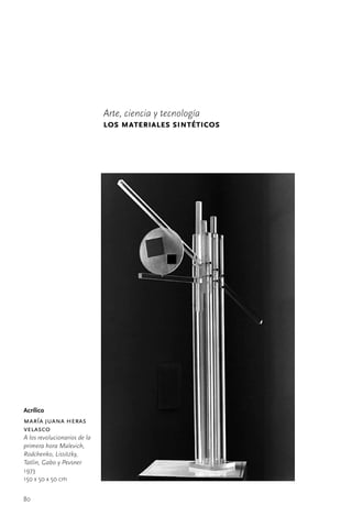 Arte, ciencia y tecnología
                              los materiales sintéticos




Acrílico
maría juana heras
velasco
A los revolucionarios de la
primera hora Malevich,
Rodchenko, Lissitzky,
Tatlin, Gabo y Pevsner
1973
150	x	50	x	50	cm


80
 