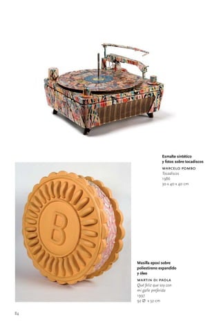 Esmalte sintético
                    y fotos sobre tocadiscos
                    marcelo pombo
                    Tocadiscos
                    1986
                    30	x	40	x	40	cm




     Masilla epoxi sobre
     poliestireno expandido
     y óleo
     martin di paola
     Qué feliz que soy con
     mi galle preferida
     1997
     92	Ø		x	32	cm


84
 