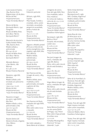 Luisa Lacasa de Suárez,	       7	x	4,9	cm                     (imágenes	de	vestir),	          Santa monja dominica	
1854,	Buenos	Aires             Colección	particular           fines	del	siglo	XVIII,	Perú     (Santa	Inés	de	
Daguerrotipo	1/6	de	placa                                     Cera	modelada,	seda	e	          Montepulciano?),	siglo	
Museo	de	Arte	                 Relicario,	siglo	XVII,	        hilos	metálicos                 XIX?,	Córdoba,	Argentina?	
Hispanoamericano		             España                         En	nichos	de	madera	y	          Madera	tallada	y	latón	
“Isaac	Fernández	Blanco”       Plata	forjada,	fundida	y	      vidrio	de	26	x	15	x	17	cm       moldeado,	policromados
                               cincelada,	vidrio,	cartón	     Museo	de	Arte	                  27	x	9,5	x	6,5	cm	
Manos	de	Benito	               recortado	y	acuarelado,	       Hispanoamericano		              Museo	de	Arte	
Quinquela	Martín, 1942         pergamino	acuarelado,	         “Isaac	Fernández	Blanco”        Hispanoamericano		
Fotografía                     perlas	y	huesos	de	            Donación	Mabel	y	María	         “Isaac	Fernández	Blanco”
Museo	de	Bellas	Artes	         reliquias                      Castellano	Fotheringham
de	la	Boca	“Benito	            16,2	x	11,1	x	1	cm                                             Santa Rosa de Lima
Quinquela	Martín”              Museo	de	Arte	                                                 [El	Niño	Jesús	se	le	
                                                              San Joaquín,	siglo	XIX,	
                               Hispanoamericano		                                             aparece	a	Santa	Rosa		
                                                              Bolivia	o	Perú?
Mascarón	de	proa	de	la	        “Isaac	Fernández	Blanco”                                       de	Lima	mientras	borda],	
                                                              Escayola,	tela	encolada,	
Goleta Esteban Palma,	                                                                        siglo	XVIII,	Lima?
                                                              cardón	seco
1880,	Buenos	Aires             Sagrario o Retablo portátil	                                   Óleo	sobre	cobre
Madera	tallada	y	              [Pinturas	al	óleo	de	dos	      61	x	26	x	21	cm
                                                              Museo	de	Arte	                  34	x	27,5	cm
policromada                    santos	evangelistas	y	dos	                                     Complejo	Museográfico	
88	x	34	x	26	cm                ángeles],	siglo	XVIII,	Alto	   Hispanoamericano		
                                                              “Isaac	Fernández	Blanco”        Provincial	“Enrique	
Museo	de	Bellas	Artes	         Perú	(Bolivia)                                                 Udaondo”,	Luján	
de	la	Boca	“Benito	            Madera	tallada,	
Quinquela	Martín”              sobredorada	y	                 San José	(imagen	de	
                                                                                              Santiago Matamoros,	
                               policromada                    vestir),	mediados	del		
                                                                                              primera	mitad	del	siglo	
Mercedes Balcarce              56	x	35,5	x	23	cm              siglo	XIX,	Bolivia
                                                                                              XVIII,	España?
y San Martín,	1861             Museo	de	Arte	                 Pasta,	vidrio,	pelo	natural,	
                                                                                              Óleo	sobre	tela
Mármol                         Hispanoamericano		             tela	de	seda	bordada	y	
                                                                                              145	x	106	cm
67	x	48	x	31	cm                “Isaac	Fernández	Blanco”       plata
                                                                                              Museo	de	Arte	
Museo	Histórico	Nacional                                      44,5	x	18	x	18,5	cm
                                                                                              Hispanoamericano		
                               San Francisco de Asís	         Museo	de	Arte	
                                                                                              “Isaac	Fernández	Blanco”
Nazareno,	siglo	XIX,	          (imagen	de	vestir),	1863,	     Hispanoamericano		
Mendoza                        Bolivia                        “Isaac	Fernández	Blanco”
                                                                                            Señor de la Humildad y la
Madera	tallada	y	tela	         Madera	tallada,	pasta	
                                                                                            Paciencia,	fines	del	siglo	
encolada	con	policromía	       modelada	y	vidrio	             Virgen María	(imagen	de	
y	dorado                       policromados,	terciopelo	                                    XVIII,	principios	del	XIX,	
                                                              vestir),	mediados	del	siglo	 Córdoba,	Argentina?	
129,5	x	74	x	115	cm            y	galones	de	hilos	            XIX,	Bolivia
Museo	de	Arte	                 metálicos                                                    Madera	tallada	y	vidrio	
                                                              Pasta,	vidrio,	pelo	natural,	 policromados
Hispanoamericano		             74,5	x	29	x	21,5	cm
                                                              tela	de	seda	bordada		        39	x	30,5	x	28	cm
“Isaac	Fernández	Blanco”       Museo	de	Arte	
                                                              y	plata                       Museo	de	Arte	
                               Hispanoamericano		
                                                              43,5	x	18	x	19	cm             Hispanoamericano		
Nazareno	(imagen		             “Isaac	Fernández	Blanco”
                                                              Museo	de	Arte	                “Isaac	Fernández	Blanco”
de	vestir),	siglo	XVIII?,	
                                                              Hispanoamericano		
Alto	Perú                      San Francisco de Paula,	
                                                              “Isaac	Fernández	Blanco” Tarjeta,	fines	del	siglo	XIX
Madera	tallada	y	vidrio,	      mediados	del	siglo	XVIII,	
policromados	y	tela            Juli?,	Perú                                                    Papel	impreso	montado	
29	x	17	x	14,5	cm              Óleo	sobre	cobre	inciso		      Santa Mónica-Crucifixión        sobre	cartón	troquelado,	
Museo	de	Arte	                 y	repujado                     con dos santos	[Señor		         15,5	x	15	x	10,	5	cm
Hispanoamericano		             31	x	23,5	cm                   de	Praga],	1797,	Potosí         Colección	Mabel	y	María	
“Isaac	Fernández	Blanco”       Museo	de	Arte	                 Óleo	sobre	chapa	pintada	       Castellano	Fotheringham
                               Hispanoamericano		             en	ambas	caras	
Nuestra Señora del             “Isaac	Fernández	Blanco”       13	x	12	cm                      Tarjeta,	fines	del	siglo	XIX
Destierro	[Huída	a	Egipto],	                                  Complejo	Museográfico	          Papel	impreso	montado	
1820,	México                   San Isidro Labrador y          Provincial	“Enrique	            sobre	cartón	troquelado,
Grabado	                       Santa María de la Cabeza       Udaondo”,	Luján                 18	x	11	x	12,	7	cm


96
 
