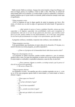 Hable normal. Hable en cristiano. Aunque éste entrevistando a Jorge Luís Borges o al
nieto de Hegel, piense en el público. Usted se debe a ellos. Más bien, la actitud del
entrevistador debe ser la contraria: si el entrevistado es quien se embarulla y comienza a
emplear palabras que el oyente medio no entiende, pídale aclaración (aunque usted sepa
el significado).

  * Haga preguntas cortas.
   Evite la vergüenza de que le digan aquello de repita la pregunta, por favor. (Por
cierto, si le dicen eso, no eche la culpa a la ignorancia del entrevistado. El ignorante es
usted.)

            — ¿Qué opinión le merece el nuevo candidato Gonzáles, piensa que tiene
capacidad, o no digamos capacidad, sino posibilidades reales para reorganizar el
ayuntamiento, todo esto en el caso de que ganara las elecciones, qué considera usted
que él, de echo, podría cambiar en esta municipalidad y, sin ir mas lejos, aquí mismo
en este barrio que próximamente va a elegir a sus representantes, qué dice usted?

  A preguntas confusas y enredadas, respuestas más confusas y más enredadas aún.

  * Haga preguntas concretas.
   Evite generalidades que desalientan al mejor atleta de la elocución. (Y de paso, si a
usted le hicieran esa misma pregunta, ¿la sabría responder?)

         — ¿Cómo ve el progreso de la humanidad desde Adán hasta nuestros días?

  *Haga una sola pregunta a la vez.
   Las preguntas no deben mezclarse, pueden resultar explosivas o, por el contrario,
anularse unas a otras, No junte dos preguntas ni menos tres en una misma intervención.
El entrevistado se confundirá o responderá solamente a unas de ellas, la más fácil.

           — ¿Para comenzar, dígame su nombre, su trabajo actual y qué le parece el
alza de los precios de la gasolina?
          — Mi novia se llama Fifí…

   * Haga preguntas abiertas.
   Las preguntas cerradas son aquellas que sólo se pueden responder con un si o con
un no, (Con estas preguntas apenas habla el entrevistador y el entrevistado se limita a
afirmar o negar.)

          — ¿Tiene agua en el barrio?
          — No.
          — ¿Y ya han solicitado el agua?
          —Sí.
          — ¿Y no les han respondido?
          — No.
          — Pero, ¿ustedes necesitan el agua?
          — Sí.
          — ¿Algo más que añadir en la entrevista?
          — No.
 