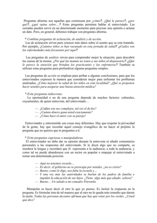 Preguntas abiertas son aquellas que comienzan por ¿cómo?, ¿Qué le parece?, ¿por
qué?, ¿qué opina sobre…? Estas preguntas permiten hablar al entrevistado. Las
cerradas pueden servir en un determinado momento para precisar una opinión o aclarar
un dato. Pero, en general, debemos trabajar con preguntas abiertas.

  * Combine preguntas de aclaración, de análisis y de acción.
  Las de aclaración sirven para conocer más datos sobre el asunto que se esta tratando.
Por ejemplo, ¿Cuántos niños se han vacunado en esta jornada de salud? ¿Cuáles son
las enfermedades más frecuentes por aquí?

   Las preguntas de análisis sirven para comprender mejor la situación, para descubrir
las causas de la misma. ¿Por qué las mamás no traen a sus niños al dispensario? ¿Qué
le parece la atención que brindan los practicantes y las enfermeras? También se
utilizan estas preguntas para profundizar algunas preguntas simples.

  Las preguntas de acción se emplean para arribar a algunas conclusiones, para que los
entrevistados expresen la manera que consideren mejor para enfrentar los problemas
analizados. ¿Cómo mejorar la salud de los niños en esta localidad? ¿Qué se proponen
hacer ustedes para asegurar una buena atención médica?

  * Evite preguntas indiscretas.
    La oportunidad o no de una pregunta depende de muchos factores: culturales,
coyunturales, de quien entrevista, del entrevistado…

         — ¿Cuáles son sus complejos, tal vez el de feo?
         — ¿Cuánto dinero gana usted exactamente?
         — ¿Cómo hace el amor con su pareja?

  Entrevistador y entrometido son cosas muy diferentes. Hay que respetar la privacidad
de la gente, hay que recordar aquel consejo evangélico de no hacer al prójimo la
pregunta que no quieres que te pregunten a ti.

  * Evite preguntas capciosas o manipuladoras.
   El entrevistador no debe dar su opinión durante la entrevista ni añadir comentarios
personales a las respuestas del entrevistado. Si le dicen algo que no comparte, se
morderá la lengua y recordará que él representa a la audiencia, a toda la audiencia, y
como tal no puede abanderarse con un sector en popular o empujar al entrevistado a
tomar una determinada posición.

         — Aquí no tenemos escuela…
         — Es decir, el gobierno no se preocupa por ustedes, ¿no es cierto?
         — Bueno, como le digo, nos falta la escuela y…
         — Y una vez más las autoridades se burlan de los padres de familia e
           impiden la educación de sus hijos. ¿Tiene algo más que añadir, señora?
         — Bueno… Un saludo a mi comadre Petronila.

    Manipular es hacer decir al otro lo que yo pienso. Es incluir la respuesta en la
pregunta. Es formular ésta de tal manera que al otro no le queda más remedio que darme
la razón. Todas las personas decentes afirman que hay que votar por los verdes. ¿Usted
qué dice?
 