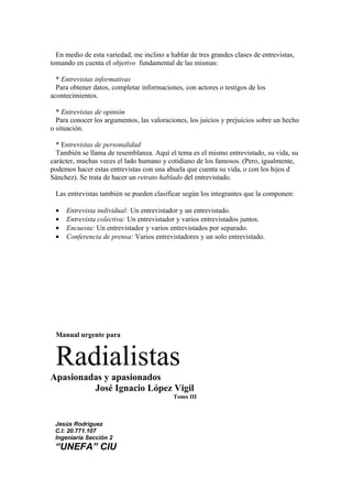 En medio de esta variedad, me inclino a hablar de tres grandes clases de entrevistas,
tomando en cuenta el objetivo fundamental de las mismas:

  * Entrevistas informativas
  Para obtener datos, completar informaciones, con actores o testigos de los
acontecimientos.

  * Entrevistas de opinión
  Para conocer los argumentos, las valoraciones, los juicios y prejuicios sobre un hecho
o situación.

  * Entrevistas de personalidad
  También se llama de resemblanza. Aquí el tema es el mismo entrevistado, su vida, su
carácter, muchas veces el lado humano y cotidiano de los famosos. (Pero, igualmente,
podemos hacer estas entrevistas con una abuela que cuenta su vida, o con los hijos d
Sánchez). Se trata de hacer un retrato hablado del entrevistado.

 Las entrevistas también se pueden clasificar según los integrantes que la componen:

 •   Entrevista individual: Un entrevistador y un entrevistado.
 •   Entrevista colectiva: Un entrevistador y varios entrevistados juntos.
 •   Encuesta: Un entrevistador y varios entrevistados por separado.
 •   Conferencia de prensa: Varios entrevistadores y un solo entrevistado.




 Manual urgente para


 Radialistas
Apasionadas y apasionados
         José Ignacio López Vigil
                                           Tomo III



 Jesús Rodríguez
 C.I: 20.771.107
 Ingeniaría Sección 2
 “UNEFA” CIU
 