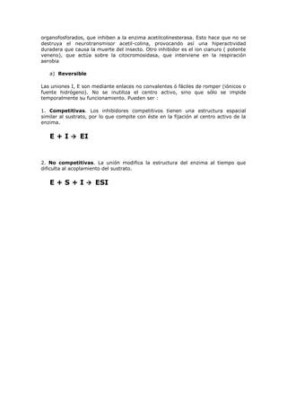 organofosforados, que inhiben a la enzima acetilcolinesterasa. Esto hace que no se
destruya el neurotransmisor acetil-colina, provocando así una hiperactividad
duradera que causa la muerte del insecto. Otro inhibidor es el ion cianuro ( potente
veneno), que actúa sobre la citocromosidasa, que interviene en la respiración
aerobia
a) Reversible
Las uniones I, E son mediante enlaces no convalentes ó fáciles de romper (iónicos o
fuente hidrógeno). No se inutiliza el centro activo, sino que sólo se impide
temporalmente su funcionamiento. Pueden ser :
1. Competitivas. Los inhibidores competitivos tienen una estructura espacial
similar al sustrato, por lo que compite con éste en la fijación al centro activo de la
enzima.

E + I  EI

2. No competitivas. La unión modifica la estructura del enzima al tiempo que
dificulta al acoplamiento del sustrato.

E + S + I  ESI

 