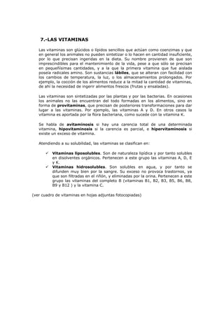 7.-LAS VITAMINAS
Las vitaminas son glúcidos o lípidos sencillos que actúan como coenzimas y que
en general los animales no pueden sintetizar o lo hacen en cantidad insuficiente,
por lo que precisan ingeridas en la dieta. Su nombre provienen de que son
imprescindibles para el mantenimiento de la vida, pese a que sólo se precisan
en pequeñísimas cantidades, y a la que la primera vitamina que fue aislada
poseía radicales amino. Son sustancias lábiles, que se alteran con facilidad con
los cambios de temperatura, la luz, o los almacenamientos prolongados. Por
ejemplo, la cocción de los alimentos reduce a la mitad la cantidad de vitaminas,
de ahí la necesidad de ingerir alimentos frescos (frutas y ensaladas).
Las vitaminas son sintetizadas por las plantas y por las bacterias. En ocasiones
los animales no las encuentran del todo formadas en los alimentos, sino en
forma de provitaminas, que precisan de posteriores transformaciones para dar
lugar a las vitaminas. Por ejemplo, las vitaminas A y D. En otros casos la
vitamina es aportada por la flora bacteriana, como sucede con la vitamina K.
Se habla de avitaminosis si hay una carencia total de una determinada
vitamina, hipovitaminosis si la carencia es parcial, e hipervitaminosis si
existe un exceso de vitamina.
Atendiendo a su solubilidad, las vitaminas se clasifican en:




Vitaminas liposolubles. Son de naturaleza lipídica y por tanto solubles
en disolventes orgánicos. Pertenecen a este grupo las vitaminas A, D, E
y K.
Vitaminas hidrosolubles. Son solubles en agua, y por tanto se
difunden muy bien por la sangre. Su exceso no provoca trastornos, ya
que son filtradas en el riñón, y eliminadas por la orina. Pertenecen a este
grupo las vitaminas del completo B (vitaminas B1, B2, B3, B5, B6, B8,
B9 y B12 ) y la vitamina C.

(ver cuadro de vitaminas en hojas adjuntas fotocopiadas)

 