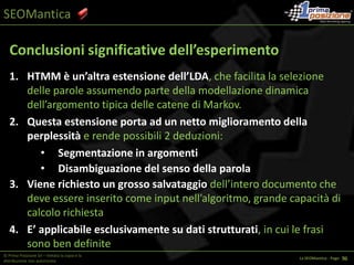 SEOManticaIstantanea dei fattori che determinano il ranking:Valutazione interna ed esternaCONTENUTI = basata su parametri matematici superficiali e soprattutto legati alla presenza o meno delle keywords in tag/punti particolari della pagina (tag title, h1, h2, etc.).Potenzialità Sviluppo: Enormi, perché attualmente la “macchina è stupida”, ma mediante l’applicazione di appositi modelli matematici si può trasformare da STUPID a  INTELLIGENT (IA – Intelligenza Artificiale) la comprensione dei contenuti, grazie alla semantica© Prima Posizione Srl – Vietata la copia e la distribuzione non autorizzataLa SEOMantica - Page   1 28